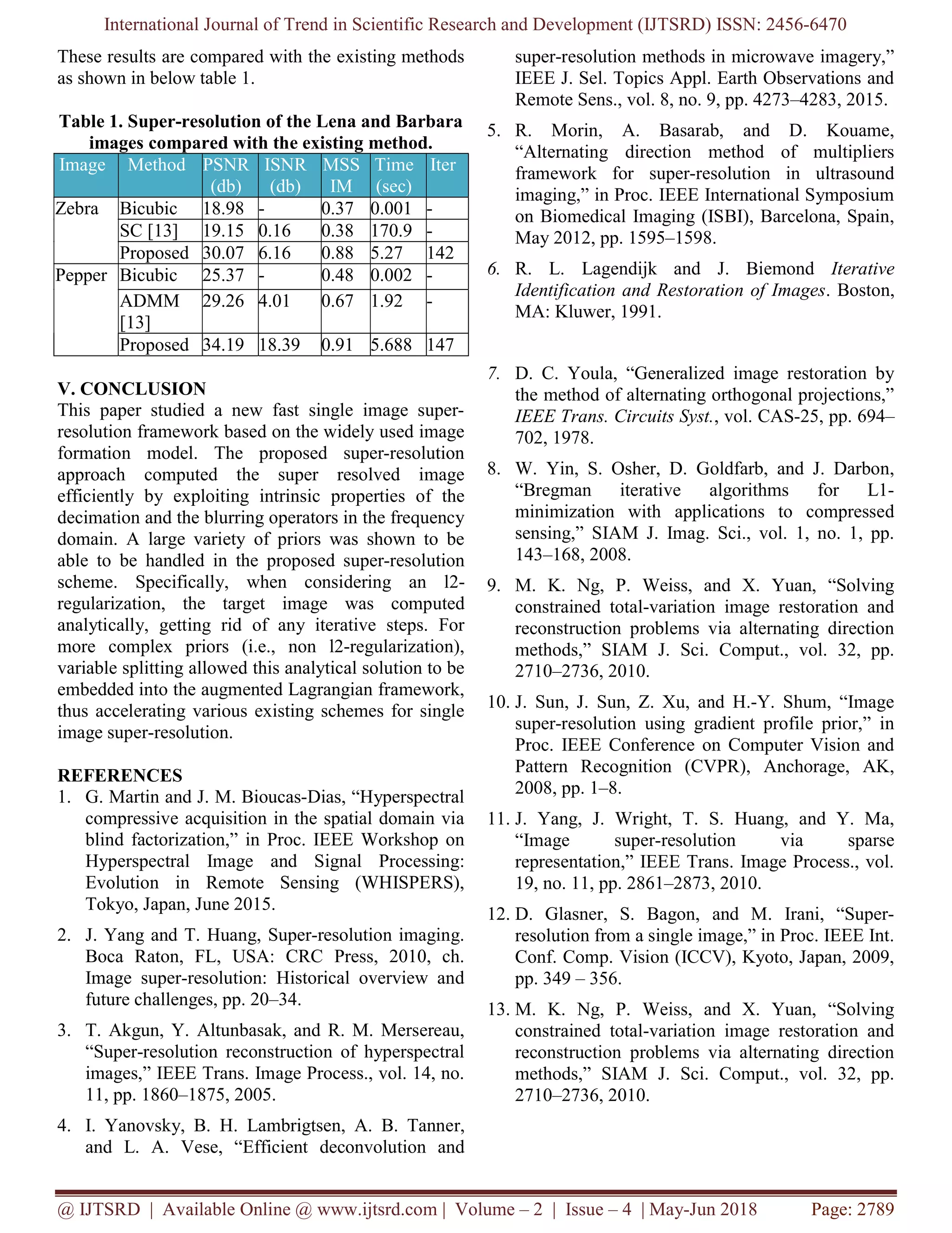 International Journal of Trend in Scientific Research and Development (IJTSRD) ISSN: 2456-6470 @ IJTSRD | Available Online @ www.ijtsrd.com | Volume – 2 | Issue – 4 | May-Jun 2018 Page: 2789 These results are compared with the existing methods as shown in below table 1. Table 1. Super-resolution of the Lena and Barbara images compared with the existing method. Image Method PSNR (db) ISNR (db) MSS IM Time (sec) Iter Zebra Bicubic 18.98 - 0.37 0.001 - SC [13] 19.15 0.16 0.38 170.9 - Proposed 30.07 6.16 0.88 5.27 142 Pepper Bicubic 25.37 - 0.48 0.002 - ADMM [13] 29.26 4.01 0.67 1.92 - Proposed 34.19 18.39 0.91 5.688 147 V. CONCLUSION This paper studied a new fast single image super- resolution framework based on the widely used image formation model. The proposed super-resolution approach computed the super resolved image efficiently by exploiting intrinsic properties of the decimation and the blurring operators in the frequency domain. A large variety of priors was shown to be able to be handled in the proposed super-resolution scheme. Specifically, when considering an l2- regularization, the target image was computed analytically, getting rid of any iterative steps. For more complex priors (i.e., non l2-regularization), variable splitting allowed this analytical solution to be embedded into the augmented Lagrangian framework, thus accelerating various existing schemes for single image super-resolution. REFERENCES 1. G. Martin and J. M. Bioucas-Dias, “Hyperspectral compressive acquisition in the spatial domain via blind factorization,” in Proc. IEEE Workshop on Hyperspectral Image and Signal Processing: Evolution in Remote Sensing (WHISPERS), Tokyo, Japan, June 2015. 2. J. Yang and T. Huang, Super-resolution imaging. Boca Raton, FL, USA: CRC Press, 2010, ch. Image super-resolution: Historical overview and future challenges, pp. 20–34. 3. T. Akgun, Y. Altunbasak, and R. M. Mersereau, “Super-resolution reconstruction of hyperspectral images,” IEEE Trans. Image Process., vol. 14, no. 11, pp. 1860–1875, 2005. 4. I. Yanovsky, B. H. Lambrigtsen, A. B. Tanner, and L. A. Vese, “Efficient deconvolution and super-resolution methods in microwave imagery,” IEEE J. Sel. Topics Appl. Earth Observations and Remote Sens., vol. 8, no. 9, pp. 4273–4283, 2015. 5. R. Morin, A. Basarab, and D. Kouame, “Alternating direction method of multipliers framework for super-resolution in ultrasound imaging,” in Proc. IEEE International Symposium on Biomedical Imaging (ISBI), Barcelona, Spain, May 2012, pp. 1595–1598. 6. R. L. Lagendijk and J. Biemond Iterative Identification and Restoration of Images. Boston, MA: Kluwer, 1991. 7. D. C. Youla, “Generalized image restoration by the method of alternating orthogonal projections,” IEEE Trans. Circuits Syst., vol. CAS-25, pp. 694– 702, 1978. 8. W. Yin, S. Osher, D. Goldfarb, and J. Darbon, “Bregman iterative algorithms for L1- minimization with applications to compressed sensing,” SIAM J. Imag. Sci., vol. 1, no. 1, pp. 143–168, 2008. 9. M. K. Ng, P. Weiss, and X. Yuan, “Solving constrained total-variation image restoration and reconstruction problems via alternating direction methods,” SIAM J. Sci. Comput., vol. 32, pp. 2710–2736, 2010. 10. J. Sun, J. Sun, Z. Xu, and H.-Y. Shum, “Image super-resolution using gradient profile prior,” in Proc. IEEE Conference on Computer Vision and Pattern Recognition (CVPR), Anchorage, AK, 2008, pp. 1–8. 11. J. Yang, J. Wright, T. S. Huang, and Y. Ma, “Image super-resolution via sparse representation,” IEEE Trans. Image Process., vol. 19, no. 11, pp. 2861–2873, 2010. 12. D. Glasner, S. Bagon, and M. Irani, “Super- resolution from a single image,” in Proc. IEEE Int. Conf. Comp. Vision (ICCV), Kyoto, Japan, 2009, pp. 349 – 356. 13. M. K. Ng, P. Weiss, and X. Yuan, “Solving constrained total-variation image restoration and reconstruction problems via alternating direction methods,” SIAM J. Sci. Comput., vol. 32, pp. 2710–2736, 2010. 