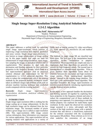 @ IJTSRD | Available Online @ www.ijtsrd.com
ISSN No: 2456
International
Research
Single Image Super-
Varsha Patil
Department of
Dayananda Sagar College of Engineering, Bengaluru
ABSTRACT
This paper addresses a unified work for achieving
single image super-resolution, which consists of
improving a high resolution from blurred, decimated
and noisy version. Single image super
also known as image enhancement or image scaling
up. In this paper mainly four steps are used for
enhancement of single image resolution: input image,
low sampling the image, an analytical solution and L2
regularization. This proposes to deal with the
decimation and blurring operators by their particular
properties in the frequency domain, which leads to a
fast super-resolution approach. And an analytical
solution obtained and implemented for the L2
regularization i.e. L2-L2 optimized algorithm. This
aims to reduce the computational cost of the existing
methods by the proposed method. Simulation results
taken on different images and different priors with an
advance machine learning technique and conducted
results compared with the existing method.
Keywords: Single image super
deconvolution, decimation, analytical solution, L2
regularization
I. INTRODUCTION
Single image super-resolution (SR) is nothing but the
image scaling up or image enhancement. In this the
high resolution image can be obtained from the low
resolution image. The increased number of pixels
within a given image size is called as super resolu
(SR). This super-resolution (SR) image consist
various information, these information very important
for various applications. This super-resolution still an
ongoing research with applications in a variety of
@ IJTSRD | Available Online @ www.ijtsrd.com | Volume – 2 | Issue – 4 | May-Jun 2018
ISSN No: 2456 - 6470 | www.ijtsrd.com | Volume
International Journal of Trend in Scientific
Research and Development (IJTSRD)
International Open Access Journal
-Resolution Using Analytical Solution for
L2-L2 Algorithm
Varsha Patil1
, Meharunnisa SP2
1
Student, 2
Professor
of Electronics & Instrumentation Engineering,
Dayananda Sagar College of Engineering, Bengaluru, Karnataka, India
This paper addresses a unified work for achieving
resolution, which consists of
improving a high resolution from blurred, decimated
and noisy version. Single image super-resolution is
known as image enhancement or image scaling
up. In this paper mainly four steps are used for
enhancement of single image resolution: input image,
low sampling the image, an analytical solution and L2
regularization. This proposes to deal with the
on and blurring operators by their particular
properties in the frequency domain, which leads to a
resolution approach. And an analytical
solution obtained and implemented for the L2-
L2 optimized algorithm. This
duce the computational cost of the existing
methods by the proposed method. Simulation results
taken on different images and different priors with an
advance machine learning technique and conducted
results compared with the existing method.
le image super-resolution,
deconvolution, decimation, analytical solution, L2-
resolution (SR) is nothing but the
image scaling up or image enhancement. In this the
high resolution image can be obtained from the low
resolution image. The increased number of pixels
within a given image size is called as super resolution
resolution (SR) image consist
various information, these information very important
resolution still an
ongoing research with applications in a variety of
fields, such as remote sensing [1], vide
[2], hyper spectral [3], microwave [4] and medical
imaging [5].
The methods in single image SR are classified into
three types. The first type is the interpolation based
algorithms, bicubic interpolation or adaptive
interpolation. These algorithms are simple and easy to
implement. And these algorithms are generally very
smooth the high frequency details. The second type is
learning-based or example-based algorithm. From a
given database these algorithms learns about the
relations between low resolution and high resolution
image patches. These learning
almost depend on the training image database. The
third type is the reconstruction based algorithm. This
algorithm formulates the image super
reconstruction problem by introducing regularizations
into the ill-posed inverse problem.
In this paper, a new approach handles the decimation
and blurring operator all together by exploring their
basic properties in the frequency domain and aims to
reduce the computational cost of these methods by
proposing a new approach. It is interesting to note that
similar property was explored for multi
resolution. In this report the observed low resolution
image assumed to a noisy, sub
version of the high resolution image with a spatially
invariant blur and derives a closed
for the solution associated with the L2
least-squares SR problem. These referrers as L2
what underlies the restoration of an image
Jun 2018 Page: 2785
6470 | www.ijtsrd.com | Volume - 2 | Issue – 4
Scientific
(IJTSRD)
International Open Access Journal
n Using Analytical Solution for
, India
fields, such as remote sensing [1], video surveillance
[2], hyper spectral [3], microwave [4] and medical
The methods in single image SR are classified into
three types. The first type is the interpolation based
algorithms, bicubic interpolation or adaptive
orithms are simple and easy to
implement. And these algorithms are generally very
smooth the high frequency details. The second type is
based algorithm. From a
given database these algorithms learns about the
w resolution and high resolution
image patches. These learning-based algorithms
almost depend on the training image database. The
third type is the reconstruction based algorithm. This
algorithm formulates the image super-resolution as
blem by introducing regularizations
posed inverse problem.
In this paper, a new approach handles the decimation
and blurring operator all together by exploring their
basic properties in the frequency domain and aims to
l cost of these methods by
proposing a new approach. It is interesting to note that
similar property was explored for multi-frame super
resolution. In this report the observed low resolution
image assumed to a noisy, sub-sample and blur
resolution image with a spatially
invariant blur and derives a closed-form expression
for the solution associated with the L2-penalized
squares SR problem. These referrers as L2-L2 in
what underlies the restoration of an image
 