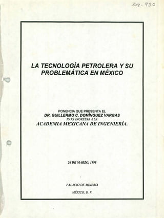 /5o
ff
LA TECNOLOGÍA PETROLERA YSU
PROBLEMÁTICA EN MÉXICO
PONENCIA QUE PRESENTA EL
DR. GUILLERMO C. DOMÍNGUEZ VARGAS
PARA INGRESAR A LA
A CADEMIA MEXICANA DE INGENIERÍA.
26 DE MARZO, 1998
PALACIO DE MINERíA
MÉXICO, D. F.
 
