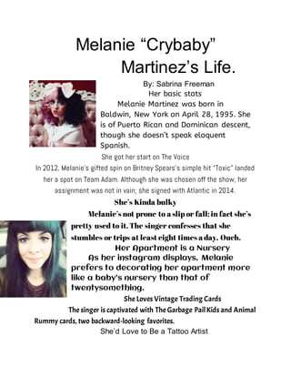 Melanie “Crybaby”
Martinez’s Life.
By: Sabrina Freeman
Her basic stats
Melanie Martinez was born in
Baldwin, New York on April 28, 1995. She
is of Puerto Rican and Dominican descent,
though she doesn’t speak eloquent
Spanish.
She got her start on The Voice
In 2012, Melanie’s gifted spin on Britney Spears’s simple hit “Toxic” landed
her a spot on Team Adam. Although she was chosen off the show, her
assignment was not in vain; she signed with Atlantic in 2014.
She’s Kinda bulky
Melanie’s not prone to a slip or fall; in fact she’s
pretty used to it. The singer confesses that she
stumbles or trips at least eight times a day. Ouch.
Her Apartment is a Nursery
As her instagram displays, Melanie
prefers to decorating her apartment more
like a baby’s nursery than that of
twentysomething.
She Loves Vintage Trading Cards
The singer is captivated with The Garbage PailKids and Animal
Rummy cards, two backward-looking favorites.
She’d Love to Be a Tattoo Artist
 
