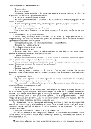 Рэй Дуглас Брэдбери: «451 градус по Фаренгейту»                                            11

     – Нет, влюблён.
     – Но этого не видно.
     – Я влюблён, очень влюблён. – Он попытался вызвать в памяти чей-нибудь образ, но
безуспешно. – Я влюблён, – упрямо повторил он.
     – Не смотрите так! Пожалуйста, не надо!
     – Это ваш одуванчик виноват, – сказал он. – Вся пыльца сошла вам на подбородок. А мне
ничего не осталось.
     – Ну вот, я вас расстроила? Я вижу, что расстроила. Простите, я, право, не хотела… – она
легонько тронула его за локоть…
     – Нет-нет, – поспешно ответил он. – Я ничего.
     – Мне нужно идти. Скажите, что вы меня прощаете. Я не хочу, чтобы вы на меня
сердились.
     – Я не сержусь. Так, чуточку огорчился.
     – Я иду к своему психиатру. Меня заставляют ходить к нему. Ну я и придумываю для него
всякую всячину. Не знаю, что он обо мне думает, но он говорит, что я настоящая луковица.
Приходится облупливать слой за слоем.
     – Я тоже склонён думать, что вам нужен психиатр, – сказал Монтэг.
     – Неправда. Вы этого не думаете.
     Он глубоко вздохнул, потом сказал:
     – Верно. Я этого не думаю.
     – Психиатр хочет знать, почему я люблю бродить по лесу, смотреть на птиц, ловить
бабочек. Я когда-нибудь покажу вам свою коллекцию.
     – Хорошо. Покажите.
     – Они то и дело спрашивают, чем это я всё время занята. Я им говорю, что иногда просто
сижу и думаю. Но не говорю, о чём. Пусть поломают голову.
     А иногда я им говорю, что люблю, откинув назад голову, вот так, ловить на язык капли
дождя. Они на вкус, как вино. Вы когда-нибудь пробовали?
     – Нет, я…
     – Вы меня простили? Да?
     – Да. – Он на минуту задумался. – Да, простил. Сам не знаю почему. Вы какая-то
особенная, на вас обижаешься и вместе с тем вас легко простить. Вы говорите, вам семнадцать
лет?
     – Да, будет через месяц.
     – Странно. Очень странно. Моей жене – тридцать, но иногда мне кажется, что вы гораздо
старше её. Не понимаю, отчего у меня такое чувство.
     – Вы тоже какой-то особенный, мистер Монтэг. Временами я даже забываю, что вы
пожарник. Можно опять рассердить вас?
     – Ладно, давайте.
     – Как это началось? Как вы попали туда? Как выбрали эту работу и почему именно эту?
Вы не похожи на других пожарных. Я видала некоторых – я знаю. Когда я говорю, вы смотрите
на меня. Когда я вчера заговорила о луне, вы взглянули на небо. Те, другие, никогда бы этого не
сделали. Те просто ушли бы и не стали меня слушать. А то и пригрозили бы мне. У людей
теперь нет времени друг для друга. А вы так хорошо отнеслись ко мне. Это редкость. Поэтому
мне странно, что вы пожарник. Как-то не подходит к вам.
     Ему показалось, что он раздвоился, раскололся пополам и одна его половина была
горячей как огонь, а другая холодной как лёд, одна была нежной, другая – жёсткой, одна –
трепетной, другая – твёрдой как камень. И каждая половина его раздвоившегося "я" старалась
уничтожить другую.
     – Вам пора. Не опоздайте к своему психиатру, – сказал он.
     Она убежала, оставив его на тротуаре под дождём. Он долго стоял неподвижно. Потом,
сделав несколько медленных шагов, вдруг запрокинул голову и, подставив лицо дождю, на
мгновение открыл рот…

      Механический пёс спал и в то же время бодрствовал, жил и в то же время был мёртв в
 
