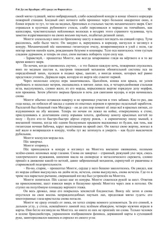 Рэй Дуглас Брэдбери: «451 градус по Фаренгейту»                                         12

своей мягко гудящей, мягко вибрирующей, слабо освещённой конуре в конце тёмного коридора
пожарной станции. Бледный свет ночного неба проникал через большое квадратное окно, и
блики играли то тут, то там на медных, бронзовых и стальных частях механического зверя. Свет
отражался в кусочках рубинового стекла, слабо переливался и мерцал на тончайших, как
капилляры, чувствительных нейлоновых волосках в ноздрях этого странного чудовища, чуть
заметно вздрагивающего на своих восьми паучьих, подбитых резиной лапах.
      Монтэг соскользнул вниз по бронзовому шесту и вышел поглядеть на спящий город. Тучи
рассеялись, небо было чисто. Он закурил и, вернувшись в коридор, нагнулся и заглянул в
конуру. Механический пёс напоминал гигантскую пчелу, возвратившуюся в улей с поля, где
нектар цветов напоён ядом, рождающим безумие и кошмары. Тело пса напиталось этим густым
сладким дурманом, и теперь он спал, сном пытаясь побороть злую силу яда.
      – Здравствуй, – прошептал Монтэг, как всегда зачарованно глядя на мёртвого и в то же
время живого зверя.
      По ночам, когда становилось скучно, – а это бывало каждую ночь, пожарники спускались
вниз по медным шестам и, настроив тикающий механизм обонятельной системы пса на
определённый запах, пускали в подвал крыс, цыплят, а иногда кошек, которых всё равно
предстояло утопить. Держали пари, которую из жертв пёс схватит первой.
      Через несколько секунд игра заканчивалась. Цыплёнок, кошка или крыса, не успев
пробежать и несколько метров, оказывались в мягких лапах пса, и четырехдюймовая стальная
игла, высунувшись, словно жало, из его морды, впрыскивала жертве изрядную дозу морфия,
или прокаина. Затем убитого зверька бросали в печь для сжигания мусора, и игра начиналась
снова.
      Монтэг обычно оставался наверху и не принимал участия в этих забавах. Как-то раз, два
года назад, он побился об заклад с одним из опытных игроков и проиграл недельный заработок.
Расплатой был бешеный гнев Милдред – он до сих пор помнит её лицо всё в красных пятнах, со
вздувшимися на лбу жилами. Теперь по ночам он лежал на койке, отвернувшись к стене,
прислушиваясь к долетавшим снизу взрывам хохота, дробному цокоту крысиных когтей по
полу – будто кто-то быстро-быстро дёргал струну рояля, – к скрипичному писку мышей, к
внезапной тишине, когда пёс одним бесшумным прыжком выскакивал из будки, как тень, как
гигантская ночная бабочка, вдруг вылетевшая на яркий свет. Он хватал свою жертву, вонзал в
неё жало и возвращался в конуру, чтобы тут же затихнуть и умереть – как будто выключили
рубильник.
      Монтэг коснулся морды пса.
      Пёс заворчал.
      Монтэг отпрянул.
      Пёс приподнялся в конуре и взглянул на Монтэга внезапно ожившими, полными
зелёно-синих неоновых искр глазами. Снова он заворчал – странный, режущий ухо звук, смесь
электрического жужжания, шипения масла на сковороде и металлического скрежета, словно
пришёл в движение какой-то ветхий, давно заброшенный механизм, скрипучий от ржавчины и
стариковской подозрительности.
      – Но-но, старик, – прошептал Монтэг, сердце у него бешено заколотилось. Он увидел, как
из морды собаки высунулась на дюйм игла, исчезла, снова высунулась, снова исчезла. Где-то в
чреве пса нарастало рычание, сверкающий взгляд был устремлён на Монтэга.
      Монтэг попятился. Пёс сделал шаг из конуры. Монтэг схватился рукой за шест. Ответив
на прикосновение, шест взвился вверх и бесшумно пронёс Монтэга через люк в потолке. Он
ступил на полутёмную площадку верхнего этажа.
      Он весь дрожал, лицо его покрылось землистой бледностью. Внизу пёс затих и снова
опустился на свои восемь неправдоподобных паучьих лап, продолжая мягко гудеть: его
многогранные глаза-кристаллы снова погасли.
      Монтэг не сразу отошёл от люка, он хотел сперва немного успокоиться. За его спиной, в
дальнем углу, у стола, освещённого лампой под зелёным абажуром, четверо мужчин играли в
карты. Они бегло взглянули на Монтэга. но никто из них не произнёс ни слова. Только человек
в шлеме брандмейстера, украшенном изображением феникса, державший карты в сухощавой
руке, заинтересовался наконец и спросил из своего угла:
 
