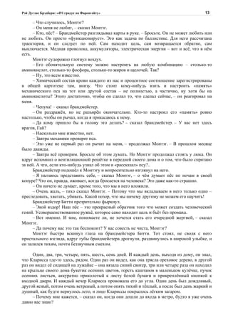 Рэй Дуглас Брэдбери: «451 градус по Фаренгейту»                                          13

      – Что случилось, Монтэг?
      – Он меня не любит, – сказал Монтэг.
      – Кто, пёс? – Брандмейстер разглядывал карты в руке. – Бросьте. Он не может любить или
не любить. Он просто «функционирует». Это как задача по баллистике. Для него рассчитана
траектория, и он следует по ней. Сам находит цель, сам возвращается обратно, сам
выключается. Медная проволока, аккумуляторы, электрическая энергия – вот и всё, что в нём
есть.
      Монтэг судорожно глотнул воздух.
      – Его обонятельную систему можно настроить на любую комбинацию – столько-то
аминокислот, столько-то фосфора, столько-то жиров и щелочей. Так?
      – Ну, это всем известно.
      – Химический состав крови каждого из нас и процентное соотношение зарегистрированы
в общей картотеке там, внизу. Что стоит кому-нибудь взять и настроить «память»
механического пса на тот или другой состав – не полностью, а частично, ну хотя бы на
аминокислоты? Этого достаточно, чтобы он сделал то, что сделал сейчас, – он реагировал на
меня.
      – Чепуха! – сказал брандмейстер.
      – Он раздражён, но не разъярён окончательно. Кто-то настроил его «память» ровно
настолько, чтобы он рычал, когда я прикасаюсь к нему.
      – Да кому пришло бы в голову это делать? – сказал брандмейстер. – У вас нет здесь
врагов, Гай?
      – Насколько мне известно, нет.
      – Завтра механики проверят пса.
      – Это уже не первый раз он рычит на меня, – продолжал Монтэг. – В прошлом месяце
было дважды.
      – Завтра всё проверим. Бросьте об этом думать. Но Монтэг продолжал стоять у люка. Он
вдруг вспомнил о вентиляционной решётке в передней своего дома и о том, что было спрятано
за ней. А что, если кто-нибудь узнал об этом и «рассказал» псу?..
      Брандмейстер подошёл к Монтэгу и вопросительно взглянул на него.
      – Я пытаюсь представить себе, – сказал Монтэг, – о чём думает пёс по ночам в своей
конуре? Что он, правда, оживает, когда бросается на человека? Это даже как-то страшно.
      – Он ничего не думает, кроме того, что мы в него вложили.
      – Очень жаль, – тихо сказал Монтэг. – Потому что мы вкладываем в него только одно –
преследовать, хватать, убивать. Какой позор, что мы ничему другому не можем его научить!
      Брандмейстер Битти презрительно фыркнул.
      – Экой вздор! Наш пёс – это прекрасный образчик того что может создать человеческий
гений. Усовершенствованное ружьё, которое само находит цель и бьёт без промаха.
      – Вот именно. И мне, понимаете ли, не хочется стать его очередной жертвой, – сказал
Монтэг.
      – Да почему вас это так беспокоит? У вас совесть не чиста, Монтэг?
      Монтэг быстро вскинул глаза на брандмейстера Битти. Тот стоял, не сводя с него
пристального взгляда, вдруг губы брандмейстера дрогнули, раздвинулись в широкой улыбке, и
он залился тихим, почти беззвучным смехом.

     Один, два, три, четыре, пять, шесть, семь дней. И каждый день, выходя из дому, он знал,
что Кларисса где-то здесь, рядом. Один раз он видел, как она трясла ореховое дерево, в другой
раз он видел её сидящей на лужайке – она вязала синий свитер, три или четыре раза он находил
на крыльце своего дома букетик осенних цветов, горсть каштанов в маленьком кулёчке, пучок
осенних листьев, аккуратно приколотый к листу белой бумаги и прикреплённый кнопкой к
входной двери. И каждый вечер Кларисса провожала его до угла. Один день был дождливый,
другой ясный, потом очень ветреный, а потом опять тихий и тёплый, а после был день жаркий и
душный, как будто вернулось лето, и лицо Клариссы покрылось лёгким загаром.
     – Почему мне кажется, – сказал он, когда они дошли до входа в метро, будто я уже очень
давно вас знаю?
 