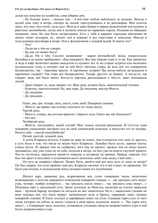 Рэй Дуглас Брэдбери: «451 градус по Фаренгейту»                                          15

делаю все покупки по хозяйству, сама убираю дом.
     – Но больше всего, – сказала она, – я всё-таки люблю наблюдать за людьми. Иногда я
целый день езжу в метро, смотрю на людей, прислушиваюсь к их разговорам. Мне хочется
знать, кто они, чего хотят, куда едут. Иногда я даже бываю в парках развлечений или катаюсь в
ракетных автомобилях, когда они в полночь мчатся по окраинам города. Полиция не обращает
внимания, лишь бы они были застрахованы. Есть у тебя в кармане страховая квитанция на
десять тысяч долларов, ну, значит, всё в порядке и все счастливы и довольны. Иногда я
подслушиваю разговоры в метро. Или у фонтанчиков с содовой водой. И знаете что?
     – Что?
     – Люди ни о чём не говорят.
     – Ну как это может быть!
     – Да-да. Ни о чём. Сыплют названиями – марки автомобилей, моды, плавательные
бассейны и ко всему прибавляют: «Как шикарно!» Все они твердят одно и то же. Как трещотки.
А ведь в кафе включают ящики анекдотов и слушают всё те же старые остроты или включают
музыкальную стену и смотрят, как по ней бегут цветные узоры, но ведь всё это совершенно
беспредметно, так – переливы красок. А картинные галереи? Вы когда-нибудь заглядывали в
картинные галереи? Там тоже всё беспредметно. Теперь другого не бывает. А когда-то, так
говорит дядя, всё было иначе. Когда-то картины рассказывали о чём-то, даже показывали
людей.
     – Дядя говорит то, дядя говорит это. Ваш дядя, должно быть, замечательный человек.
     – Конечно, замечательный. Ну, мне пора. До свидания, мистер Монтэг.
     – До свидания.
     – До свидания…

     Один, два, три, четыре, пять, шесть, семь дней. Пожарная станция.
     – Монтэг, вы прямо, как птичка, взлетаете по этому шесту.
     Третий день.
     – Монтэг, я вижу, вы сегодня пришли с чёрного хода. Опять вас пёс беспокоит?
     – Нет-нет.
     Четвёртый день.
     – Монтэг, послушайте, какой случай! Мне только сегодня рассказали. В Сиэттле один
пожарник умышленно настроил пса на свой химический комплекс и выпустил его из конуры.
Ничего себе – способ самоубийства!
     Пятый, шестой, седьмой день.
     А затем Кларисса исчезла. Сперва он даже не понял, чем отличается этот день от другого,
а суть была в том, что нигде не видно было Клариссы. Лужайка была пуста, деревья пусты,
улицы пусты. И, прежде чем он сообразил, чего ему не хватает, прежде чем он начал искать
пропавшую, ему уже стало не по себе, подходя к метро, он был уже во власти смутной тревоги.
Что-то случилось, нарушился какой-то порядок, к которому он привык. Правда, порядок этот
был так прост и несложен и установился всего несколько дней тому назад, а всё-таки…
     Он чуть не повернул обратно. Может быть, пройти ещё раз весь путь от дома до метро?
Он был уверен, что если пройдёт ещё раз, Кларисса нагонит его и всё станет по-прежнему. Но
было уже поздно, и подошедший поезд положил конец его колебаниям.

      Шелест карт, движение рук, вздрагивание век, голос говорящих часов, монотонно
возвещающих с потолка дежурного помещения пожарной станции: «…час тридцать пять минут
утра, четверг, ноября четвёртого… час тридцать шесть минут… час тридцать семь минут…»
Шлёпанье карт о засаленный стол. Звуки долетали до Монтэга, несмотря на плотно закрытые
веки – хрупкий барьер, которым он пытался на миг защититься. Но и с закрытыми глазами он
ясно ощущал всё, что было вокруг: начищенную медь и бронзу, сверкание ламп, тишину
пожарной станции. И блеск золотых и серебряных монет на столе. Сидящие через стол от него
люди, которых он сейчас не видел, глядели в свои карты, вздыхали, ждали. «…Час сорок пять
минут…» Говорящие часы, казалось, оплакивали уходящие минуты неприветливого утра и ещё
более неприветливого года.
 
