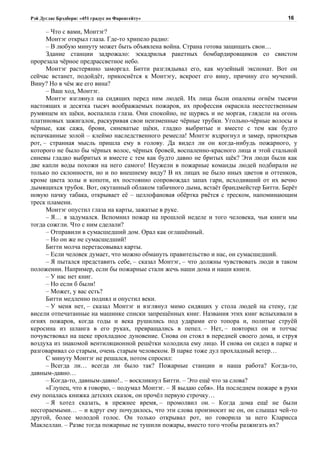 Рэй Дуглас Брэдбери: «451 градус по Фаренгейту»                                       16

      – Что с вами, Монтэг?
      Монтэг открыл глаза. Где-то хрипело радио:
      – В любую минуту может быть объявлена война. Страна готова защищать свои…
      Здание станции задрожало: эскадрилья ракетных бомбардировщиков со свистом
прорезала чёрное предрассветное небо.
      Монтэг растерянно заморгал. Битти разглядывал его, как музейный экспонат. Вот он
сейчас встанет, подойдёт, прикоснётся к Монтэгу, вскроет его вину, причину его мучений.
Вину? Но в чём же его вина?
      – Ваш ход, Монтэг.
      Монтэг взглянул на сидящих перед ним людей. Их лица были опалены огнём тысячи
настоящих и десятка тысяч воображаемых пожаров, их профессия окрасила неестественным
румянцем их щёки, воспалила глаза. Они спокойно, не щурясь и не моргая, глядели на огонь
платиновых зажигалок, раскуривая свои неизменные чёрные трубки. Угольно-чёрные волосы и
чёрные, как сажа, брови, синеватые щёки, гладко выбритые и вместе с тем как будто
испачканные золой – клеймо наследственного ремесла! Монтэг вздрогнул и замер, приоткрыв
рот, – странная мысль пришла ему в голову. Да видел ли он когда-нибудь пожарного, у
которого не было бы чёрных волос, чёрных бровей, воспаленно-красного лица и этой стальной
синевы гладко выбритых и вместе с тем как будто давно не бритых щёк? Эти люди были как
две капли воды похожи на него самого! Неужели в пожарные команды людей подбирали не
только по склонности, но и по внешнему виду? В их лицах не было иных цветов и оттенков,
кроме цвета золы и копоти, их постоянно сопровождал запах гари, исходивший от их вечно
дымящихся трубок. Вот, окутанный облаком табачного дыма, встаёт брандмейстер Битти. Берёт
новую пачку табака, открывает её – целлофановая обёртка рвётся с треском, напоминающим
треск пламени.
      Монтэг опустил глаза на карты, зажатые в руке.
      – Я… я задумался. Вспомнил пожар на прошлой неделе и того человека, чьи книги мы
тогда сожгли. Что с ним сделали?
      – Отправили в сумасшедший дом. Орал как оглашённый.
      – Но он же не сумасшедший!
      Битти молча перетасовывал карты.
      – Если человек думает, что можно обмануть правительство и нас, он сумасшедший.
      – Я пытался представить себе, – сказал Монтэг, – что должны чувствовать люди в таком
положении. Например, если бы пожарные стали жечь наши дома и наши книги.
      – У нас нет книг.
      – Но если б были!
      – Может, у вас есть?
      Битти медленно поднял и опустил веки.
      – У меня нет, – сказал Монтэг и взглянул мимо сидящих у стола людей на стену, где
висели отпечатанные на машинке списки запрещённых книг. Названия этих книг вспыхивали в
огнях пожаров, когда годы и века рушились под ударами его топора и, политые струёй
керосина из шланга в его руках, превращались в пепел. – Нет, – повторил он и тотчас
почувствовал на щеке прохладное дуновение. Снова он стоял в передней своего дома, и струя
воздуха из знакомой вентиляционной решётки холодила ему лицо. И снова он сидел в парке и
разговаривал со старым, очень старым человеком. В парке тоже дул прохладный ветер…
      С минуту Монтэг не решался, потом спросил:
      – Всегда ли… всегда ли было так? Пожарные станции и наша работа? Когда-то,
давным-давно…
      – Когда-то, давным-давно!.. – воскликнул Битти. – Это ещё что за слова?
      «Глупец, что я говорю, – подумал Монтэг. – Я выдаю себя». На последнем пожаре в руки
ему попалась книжка детских сказок, он прочёл первую строчку…
      – Я хотел сказать, в прежнее время, – промолвил он. – Когда дома ещё не были
несгораемыми… – и вдруг ему почудилось, что эти слова произносит не он, он слышал чей-то
другой, более молодой голос. Он только открывал рот, но говорила за него Кларисса
Маклеллан. – Разве тогда пожарные не тушили пожары, вместо того чтобы разжигать их?
 