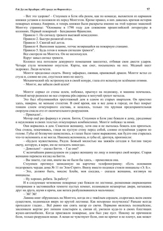 Рэй Дуглас Брэдбери: «451 градус по Фаренгейту»                                         17

     – Вот это здорово! – Стоунмен и Блэк оба разом, как по команде, выхватили из карманов
книжки уставов и положили их перед Монтэгом. Кроме правил, в них давалась краткая история
пожарных команд Америки, и теперь книжки были раскрыты именно на этой хорошо знакомой
Монтэгу странице: "Основаны в 1790 году для сожжения проанглийской литературы в
колониях. Первый пожарный – Бенджамин Франклин.
     Правило 1. По сигналу тревоги выезжай немедленно.
     Правило 2. Быстро разжигай огонь.
     Правило 3. Сжигай всё дотла.
     Правило 4. Выполнив задание, тотчас возвращайся на пожарную станцию.
     Правило 5. Будь готов к новым сигналам тревоги".
     Все смотрели на Монтэга. Он не шелохнулся.
     Вдруг завыл сигнал тревоги.
     Колокол под потолком дежурного помещения заколотил, отбивая свои двести ударов.
Четыре стула мгновенно опустели. Карты, как снег, посыпались на пол. Медный шест
задрожал. Люди исчезли.
     Монтэг продолжал сидеть. Внизу зафыркал, оживая, оранжевый дракон. Монтэг встал со
стула и, словно во сне, спустился вниз по шесту.
     Механический пёс встрепенулся в своей конуре, глаза его вспыхнули зелёными огнями.
     – Монтэг, вы забыли свой шлем!

     Монтэг сорвал со стены шлем, побежал, прыгнул на подножку, и машина помчалась.
Ночной ветер разносил во все стороны рёв сирены и могучий грохот металла.
     Это был облупившийся трехэтажный дом в одном из старых кварталов. Он простоял
здесь, наверно, не меньше столетия. В своё время, как и все дома в городе, он был покрыт
тонким слоем огнеупорного состава, и казалось, только эта хрупкая предохранительная
скорлупа спасла его от окончательного разрушения.
     – Приехали!..
     Мотор ещё раз фыркнул и умолк. Битти, Стоунмен и Блэк уже бежали к дому, уродливые
и неуклюжие в своих толстых огнеупорных комбинезонах. Монтэг побежал за ними.
     Они ворвались в дом. Схватили женщину, хотя она и не пыталась бежать или прятаться.
Она стояла, покачиваясь, глядя на пустую стену перед собой, словно оглушённая ударом по
голове. Губы её беззвучно шевелились, в глазах было такое выражение, как будто она старалась
что-то вспомнить и не могла. Наконец вспомнила, и губы её, дрогнув, произнесли:
     – «Будьте мужественны, Ридли. Божьей милостью мы зажжём сегодня в Англии такую
свечу, которую, я верю, им не погасить никогда».
     – Довольно! – сказал Битти. – Где они?
     С величайшим равнодушием он ударил женщину по лицу и повторил свой вопрос. Старая
женщина перевела взгляд на Битти.
     – Вы знаете, где они, иначе вы не были бы здесь, – промолвила она.
     Стоунмен протянул записанную на карточке телефонограмму: «Есть основания
подозревать чердак дома № 11 по Элм-Стрит». Внизу вместо подписи стояли инициалы «Э. Б.».
     – Это, должно быть, миссис Блейк, моя соседка, – сказала женщина, взглянув на
инициалы.
     – Ну хорошо, ребята. За работу!
     И в следующее мгновение пожарные уже бежали по лестнице, размахивая сверкающими
топориками в застоявшейся темноте пустых комнат, взламывали незапертые двери, натыкаясь
друг на друга, шумя и крича, как ватага разбушевавшихся мальчишек:
     – Эй! Эй!
     Лавина книг обрушилась на Монтэга, когда он с тяжёлым сердцем, содрогаясь всем своим
существом, поднимался вверх по крутой лестнице. Как нехорошо получилось! Раньше всегда
проходило гладко… Всё равно как снять нагар со свечи. Первыми являлись полицейские,
заклеивали жертве рот липким пластырем и, связав её, увозили куда-то в своих блестящих
жуках-автомобилях. Когда приезжали пожарные, дом был уже пуст. Никому не причиняли
боли, только разрушали вещи. А вещи не чувствуют боли, они не кричат и не плачут, как может
 