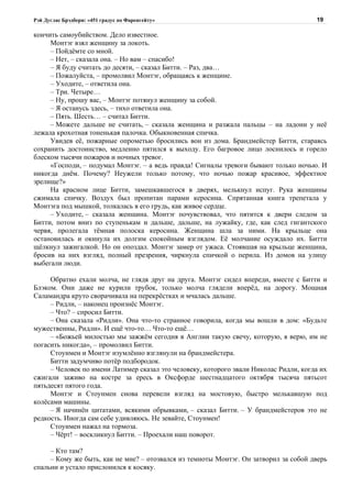 Рэй Дуглас Брэдбери: «451 градус по Фаренгейту»                                        19

кончить самоубийством. Дело известное.
     Монтэг взял женщину за локоть.
     – Пойдёмте со мной.
     – Нет, – сказала она. – Но вам – спасибо!
     – Я буду считать до десяти, – сказал Битти. – Раз, два…
     – Пожалуйста, – промолвил Монтэг, обращаясь к женщине.
     – Уходите, – ответила она.
     – Три. Четыре…
     – Ну, прошу вас, – Монтэг потянул женщину за собой.
     – Я останусь здесь, – тихо ответила она.
     – Пять. Шесть… – считал Битти.
     – Можете дальше не считать, – сказала женщина и разжала пальцы – на ладони у неё
лежала крохотная тоненькая палочка. Обыкновенная спичка.
     Увидев её, пожарные опрометью бросились вон из дома. Брандмейстер Битти, стараясь
сохранить достоинство, медленно пятился к выходу. Его багровое лицо лоснилось и горело
блеском тысячи пожаров и ночных тревог.
     «Господи, – подумал Монтэг. – а ведь правда! Сигналы тревоги бывают только ночью. И
никогда днём. Почему? Неужели только потому, что ночью пожар красивое, эффектное
зрелище?»
     На красном лице Битти, замешкавшегося в дверях, мелькнул испуг. Рука женщины
сжимала спичку. Воздух был пропитан парами керосина. Спрятанная книга трепетала у
Монтэга под мышкой, толкалась в его грудь, как живое сердце.
     – Уходите, – сказала женщина. Монтэг почувствовал, что пятится к двери следом за
Битти, потом вниз по ступенькам и дальше, дальше, на лужайку, где, как след гигантского
червя, пролегала тёмная полоска керосина. Женщина шла за ними. На крыльце она
остановилась и окинула их долгим спокойным взглядом. Её молчание осуждало их. Битти
щёлкнул зажигалкой. Но он опоздал. Монтэг замер от ужаса. Стоявшая на крыльце женщина,
бросив на них взгляд, полный презрения, чиркнула спичкой о перила. Из домов на улицу
выбегали люди.

     Обратно ехали молча, не глядя друг на друга. Монтэг сидел впереди, вместе с Битти и
Блэком. Они даже не курили трубок, только молча глядели вперёд, на дорогу. Мощная
Саламандра круто сворачивала на перекрёстках и мчалась дальше.
     – Ридли, – наконец произнёс Монтэг.
     – Что? – спросил Битти.
     – Она сказала «Ридли». Она что-то странное говорила, когда мы вошли в дом: «Будьте
мужественны, Ридли». И ещё что-то… Что-то ещё…
     – «Божьей милостью мы зажжём сегодня в Англии такую свечу, которую, я верю, им не
погасить никогда», – промолвил Битти.
     Стоунмен и Монтэг изумлённо взглянули на брандмейстера.
     Битти задумчиво потёр подбородок.
     – Человек по имени Латимер сказал это человеку, которого звали Николас Ридли, когда их
сжигали заживо на костре за ересь в Оксфорде шестнадцатого октября тысяча пятьсот
пятьдесят пятого года.
     Монтэг и Стоунмен снова перевели взгляд на мостовую, быстро мелькавшую под
колёсами машины.
     – Я начинён цитатами, всякими обрывками, – сказал Битти. – У брандмейстеров это не
редкость. Иногда сам себе удивляюсь. Не зевайте, Стоунмен!
     Стоунмен нажал на тормоза.
     – Чёрт! – воскликнул Битти. – Проехали наш поворот.

     – Кто там?
     – Кому же быть, как не мне? – отозвался из темноты Монтэг. Он затворил за собой дверь
спальни и устало прислонился к косяку.
 