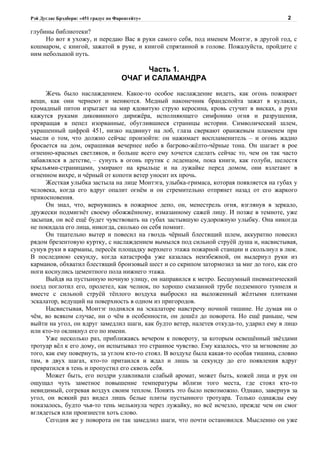 Рэй Дуглас Брэдбери: «451 градус по Фаренгейту»                                          2

глубины библиотеки?
     Но вот я ухожу, и передаю Вас в руки самого себя, под именем Монтэг, в другой год, с
кошмаром, с книгой, зажатой в руке, и книгой спрятанной в голове. Пожалуйста, пройдите с
ним небольшой путь.

                                            Часть 1.
                                      ОЧАГ И САЛАМАНДРА

      Жечь было наслаждением. Какое-то особое наслаждение видеть, как огонь пожирает
вещи, как они чернеют и меняются. Медный наконечник брандспойта зажат в кулаках,
громадный питон изрыгает на мир ядовитую струю керосина, кровь стучит в висках, а руки
кажутся руками диковинного дирижёра, исполняющего симфонию огня и разрушения,
превращая в пепел изорванные, обуглившиеся страницы истории. Символический шлем,
украшенный цифрой 451, низко надвинут на лоб, глаза сверкают оранжевым пламенем при
мысли о том, что должно сейчас произойти: он нажимает воспламенитель – и огонь жадно
бросается на дом, окрашивая вечернее небо в багрово-жёлто-чёрные тона. Он шагает в рое
огненно-красных светляков, и больше всего ему хочется сделать сейчас то, чем он так часто
забавлялся в детстве, – сунуть в огонь прутик с леденцом, пока книги, как голуби, шелестя
крыльями-страницами, умирают на крыльце и на лужайке перед домом, они взлетают в
огненном вихре, и чёрный от копоти ветер уносит их прочь.
      Жесткая улыбка застыла на лице Монтэга, улыбка-гримаса, которая появляется на губах у
человека, когда его вдруг опалит огнём и он стремительно отпрянет назад от его жаркого
прикосновения.
      Он знал, что, вернувшись в пожарное депо, он, менестрель огня, взглянув в зеркало,
дружески подмигнёт своему обожжённому, измазанному сажей лицу. И позже в темноте, уже
засыпая, он всё ещё будет чувствовать на губах застывшую судорожную улыбку. Она никогда
не покидала его лица, никогда, сколько он себя помнит.
      Он тщательно вытер и повесил на гвоздь чёрный блестящий шлем, аккуратно повесил
рядом брезентовую куртку, с наслаждением вымылся под сильной струёй душа и, насвистывая,
сунув руки в карманы, пересёк площадку верхнего этажа пожарной станции и скользнул в люк.
В последнюю секунду, когда катастрофа уже казалась неизбежной, он выдернул руки из
карманов, обхватил блестящий бронзовый шест и со скрипом затормозил за миг до того, как его
ноги коснулись цементного пола нижнего этажа.
      Выйдя на пустынную ночную улицу, он направился к метро. Бесшумный пневматический
поезд поглотил его, пролетел, как челнок, по хорошо смазанной трубе подземного туннеля и
вместе с сильной струёй тёплого воздуха выбросил на выложенный жёлтыми плитками
эскалатор, ведущий на поверхность в одном из пригородов.
      Насвистывая, Монтэг поднялся на эскалаторе навстречу ночной тишине. Не думая ни о
чём, во всяком случае, ни о чём в особенности, он дошёл до поворота. Но ещё раньше, чем
выйти на угол, он вдруг замедлил шаги, как будто ветер, налетев откуда-то, ударил ему в лицо
или кто-то окликнул его по имени.
      Уже несколько раз, приближаясь вечером к повороту, за которым освещённый звёздами
тротуар вёл к его дому, он испытывал это странное чувство. Ему казалось, что за мгновение до
того, как ему повернуть, за углом кто-то стоял. В воздухе была какая-то особая тишина, словно
там, в двух шагах, кто-то притаился и ждал и лишь за секунду до его появления вдруг
превратился в тень и пропустил его сквозь себя.
      Может быть, его ноздри улавливали слабый аромат, может быть, кожей лица и рук он
ощущал чуть заметное повышение температуры вблизи того места, где стоял кто-то
невидимый, согревая воздух своим теплом. Понять это было невозможно. Однако, завернув за
угол, он всякий раз видел лишь белые плиты пустынного тротуара. Только однажды ему
показалось, будто чья-то тень мелькнула через лужайку, но всё исчезло, прежде чем он смог
вглядеться или произнести хоть слово.
      Сегодня же у поворота он так замедлил шаги, что почти остановился. Мысленно он уже
 