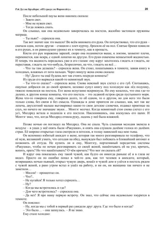 Рэй Дуглас Брэдбери: «451 градус по Фаренгейту»                                           20

      После небольшой паузы жена наконец сказала:
      – Зажги свет.
      – Мне не нужен свет.
      – Тогда ложись спать.
      Он слышал, как она недовольно заворочалась на постели, жалобно застонали пружины
матраца.
      – Ты пьян? – спросила она.
      Так вот значит как это вышло! Во всём виновата его рука. Он почувствовал, что его руки –
сначала одна, потом другая – стащили с плеч куртку, бросили её на пол. Снятые брюки повисли
в его руках, и он равнодушно уронил их в темноту, как в пропасть.
      Кисти его рук поражены заразой, скоро она поднимется выше, к локтям, захватит плечи,
перекинется, как искра, с одной лопатки на другую. Его руки охвачены ненасытной жадностью.
И теперь эта жадность передалась уже и его глазам: ему вдруг захотелось глядеть и глядеть, не
переставая, глядеть на что-нибудь, безразлично, на что, глядеть на всё…
      – Что ты там делаешь? – спросила жена. Он стоял, пошатываясь в темноте, зажав книгу в
холодных, влажных от пота пальцах. Через минуту жена снова сказала:
      – Ну! Долго ты ещё будешь вот так стоять посреди комнаты?
      Из груди его вырвался какой-то невнятный звук.
      – Ты что-то сказал? – спросила жена. Снова неясный звук слетел с его губ. Спотыкаясь,
ощупью добрался он до своей кровати, неловко сунул книгу под холодную как лёд подушку,
тяжело повалился на постель. Его жена испуганно вскрикнула. Но ему казалось, что она где-то
далеко, в другом конце комнаты, что его постель – это ледяной остров среди пустынного моря.
Жена что-то говорила ему, говорила долго, то об одном, то о другом, но для него это были
только слова, без связи и без смысла. Однажды в доме приятеля он слышал, как, вот так же
лепеча, двухлетний малыш выговаривал какие-то свои детские словечки, издавал приятные на
слух, но ничего не значащие звуки… Монтэг молчал. Когда невнятный стон снова слетел с его
уст, Милдред встала и подошла к его постели. Наклонившись, она коснулась его щеки. И
Монтэг знал, что, когда Милдред отняла руку, ладонь у неё была влажной.

     Позже ночью он поглядел на Милдред. Она не спала. Чуть слышная мелодия звенела в
воздухе – в ушах у неё опять были «Ракушки», и опять она слушала далёкие голоса из далёких
стран. Её широко открытые глаза смотрели в потолок, в толщу нависшей над нею тьмы.
     Он вспомнил избитый анекдот о жене, которая так много разговаривала по телефону, что
её муж, желавший узнать, что сегодня на обед, вынужден был побежать в ближайший автомат и
позвонить ей оттуда. Не купить ли и ему, Монтэгу, портативный передатчик системы
«Ракушка», чтобы по ночам разговаривать со своей женой, нашёптывать ей на ухо, кричать,
вопить, орать? Но что нашёптывать? О чём кричать? Что мог он сказать ей?
     И вдруг она показалась ему такой чужой, как будто он никогда раньше её и в глаза не
видел. Просто он по ошибке попал в чей-то дом, как тот человек в анекдоте, который,
возвращаясь ночью пьяный, открыл чужую дверь, вошёл в чужой дом и улёгся в постель рядом
с чужой женой, а рано утром встал и ушёл на работу, и ни он, ни женщина так ничего и не
заметили…
     – Милли! – прошептал он.
     – Что?..
     – Не пугайся! Я только хотел спросить…
     – Ну?
     – Когда мы встретились и где?
     – Для чего встретились? – спросила она.
     – Да нет! Я про нашу первую встречу. Он знал, что сейчас она недовольно хмурится в
темноте.
     Он пояснил:
     – Ну, когда мы с тобой в первый раз увидели друг друга. Где это было и когда?
     – Это было… – она запнулась. – Я не знаю.
     Ему стало холодно:
 