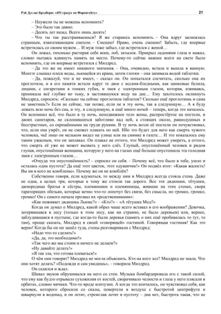 Рэй Дуглас Брэдбери: «451 градус по Фаренгейту»                                          21

      – Неужели ты не можешь вспомнить?
      – Это было так давно.
      – Десять лет назад. Всего лишь десять!
      – Что ты так расстраиваешься? Я же стараюсь вспомнить. – Она вдруг засмеялась
странным, взвизгивающим смехом. – Смешно! Право, очень смешно! Забыть, где впервые
встретилась со своим мужем… И муж тоже забыл, где встретился с женой…
      Он лежал, тихонько растирая себе веки, лоб, затылок. Прикрыл ладонями глаза и нажал,
словно пытаясь вдвинуть память на место. Почему-то сейчас важнее всего на свете было
вспомнить, где он впервые встретился с Милдред.
      – Да это же не имеет никакого значения. – Она, очевидно, встала и вышла в ванную.
Монтэг слышал плеск воды, льющейся из крана, затем глотки – она запивала водой таблетки.
      – Да, пожалуй, что и не имеет, – сказал он. Он попытался сосчитать, сколько она их
проглотила, и в его памяти встали вдруг те двое с иссиня-бледными, как цинковые белила,
лицами, с сигаретами в тонких губах, и змея с электронным глазом, которая, извиваясь,
проникала всё глубже во тьму, в застоявшуюся воду на дне… Ему захотелось окликнуть
Милдред, спросить: «Сколько ты сейчас проглотила таблеток? Сколько ещё проглотишь и сама
не заметишь?» Если не сейчас, так позже, если не в эту ночь, так в следующую… А я буду
лежать всю ночь без сна, и эту, и следующую, и ещё много ночей – теперь, когда это началось.
Он вспомнил всё, что было в ту ночь, неподвижное тело жены, распростёртое на постели, и
двоих санитаров, не склонившихся заботливо над ней, а стоящих около, равнодушных и
бесстрастных, со скрещёнными на груди руками. В ту ночь возле её постели он почувствовал,
что, если она умрёт, он не сможет плакать по ней. Ибо это будет для него как смерть чужого
человека, чьё лицо он мельком видел на улице или на снимке в газете… И это показалось ему
таким ужасным, что он заплакал. Он плакал не оттого, что Милдред может умереть, а оттого,
что смерть её уже не может вызвать у него слёз. Глупый, опустошённый человек и рядом
глупая, опустошённая женщина, которую у него на глазах ещё больше опустошила эта голодная
змея с электронным глазом…
      «Откуда эта опустошённость? – спросил он себя. – Почему всё, что было в тебе, ушло и
осталась одна пустота? Да ещё этот цветок, этот одуванчик!» Он подвёл итог: «Какая жалость!
Вы ни в кого не влюблены». Почему же он не влюблён?
      Собственно говоря, если вдуматься, то между ним и Милдред всегда стояла стена. Даже
не одна, а целых три, которые к тому же стоили так дорого. Все эти дядюшки, тётушки,
двоюродные братья и сёстры, племянники и племянницы, жившие на этих стенах, свора
тараторящих обезьян, которые вечно что-то лопочут без связи, без смысла, но громко, громко,
громко! Он с самого начала прозвал их «родственниками»:
      «Как поживает дядюшка Льюис?» – «Кто?» – «А тётушка Мод?»
      Когда он думал о Милдред, какой образ чаще всего вставал в его воображении? Девочка,
затерявшаяся в лесу (только в этом лесу, как ни странно, не было деревьев) или, вернее,
заблудившаяся в пустыне, где когда-то были деревья (память о них ещё пробивалась то тут, то
там), проще сказать, Милдред в своей «говорящей» гостиной. Говорящая гостиная! Как это
верно! Когда бы он ни зашёл туда, стены разговаривали с Милдред:
      «Надо что-то сделать!»
      «Да, да, это необходимо!»
      «Так чего же мы стоим и ничего не делаем?»
      «Ну давайте делать!»
      «Я так зла, что готова плеваться!»
      О чём они говорят? Милдред не могла объяснить. Кто на кого зол? Милдред не знала. Что
они хотят делать? «Подожди и сам увидишь», – говорила Милдред.
      Он садился и ждал.
      Шквал звуков обрушивался на него со стен. Музыка бомбардировала его с такой силой,
что ему как будто отрывало сухожилия от костей, сворачивало челюсти и глаза у него плясали в
орбитах, словно мячики. Что-то вроде контузии. А когда это кончалось, он чувствовал себя, как
человек, которого сбросили со скалы, повертели в воздухе с быстротой центрифуги и
швырнули в водопад, и он летит, стремглав летит в пустоту – дна нет, быстрота такая, что не
 