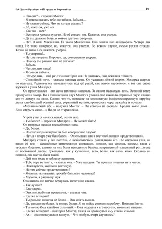 Рэй Дуглас Брэдбери: «451 градус по Фаренгейту»                                      23

     – Что она? – спросил Монтэг.
     – Я хотела сказать тебе, но забыла. Забыла…
     – Ну скажи сейчас. Что ты хотела сказать?
     – Её, кажется, уже нет.
     – Как так – нет?
     – Вся семья уехала куда-то. Но её совсем нет. Кажется, она умерла.
     – Да ты, должно быть, о ком-то другом говоришь.
     – Нет. О ней. Маклеллан. Её звали Маклеллан. Она попала под автомобиль. Четыре дня
назад. Не знаю наверное, но, кажется, она умерла. Во всяком случае, семья уехала отсюда.
Точно не знаю. Но, кажется, умерла.
     – Ты уверена?..
     – Нет, не уверена. Впрочем, да, совершенно уверена.
     – Почему ты раньше мне не сказала?
     – Забыла.
     – Четыре дня назад!
     – Я совсем забыла.
     – Четыре дня, – ещё раз тихо повторил он. Не двигаясь, они лежали в темноте.
     – Спокойной ночи, – сказала наконец жена. Он услышал лёгкий шорох: Милдред шарила
по подушке. Радиовтулка шевельнулась под её рукой, как живое насекомое, и вот она снова
жужжит в ушах Милдред.
     Он прислушался – его жена тихонько напевала. За окном мелькнула тень. Осенний ветер
прошумел и замер. Но в тишине ночи слух Монтэга уловил ещё какой-то странный звук: словно
кто-то дохнул на окно. Словно что-то, похожее на зеленоватую фосфоресцирующую струйку
дыма или большой осенний лист, сорванный ветром, пронеслось через лужайку и исчезло.
     «Механический пёс, – подумал Монтэг. – Он сегодня на свободе. Бродит возле дома…
Если открыть окно…» Но он не открыл окна.

     Утром у него начался озноб, потом жар.
     – Ты болен? – спросила Милдред. – Не может быть!
     Он прикрыл веками воспалённые глаза.
     – Да, болен.
     – Но ещё вчера вечером ты был совершенно здоров!
     – Нет, я и вчера уже был болен. – Он слышал, как в гостиной вопили «родственники».
     Милдред стояла у его постели, с любопытством разглядывая его. Не открывая глаз, он
видел её всю – сожжённые химическими составами, ломкие, как солома, волосы, глаза с
тусклым блеском, словно на них были невидимые бельма, накрашенный капризный рот, худое
от постоянной диеты, сухощавое, как у кузнечика, тело, белая, как сало, кожа. Сколько он
помнил, она всегда была такой.
     – Дай мне воды и таблетку аспирина.
     – Тебе пора вставать, – сказала она. – Уже полдень. Ты проспал лишних пять часов.
     – Пожалуйста, выключи гостиную.
     – Но там сейчас «родственники»!
     – Можешь ты уважить просьбу больного человека?
     – Хорошо, я уменьшу звук.
     Она вышла, но тотчас вернулась, ничего не сделав.
     – Так лучше?
     – Благодарю.
     – Это моя любимая программа, – сказала она.
     – Где же аспирин?
     – Ты раньше никогда не болел. – Она опять вышла.
     – Да, раньше не болел. А теперь болен. Я не пойду сегодня на работу. Позвони Битти.
     – Ты ночью был какой-то странный. – Она подошла к его постели, тихонько напевая.
     – Где же аспирин? – повторил Монтэг, глядя на протянутый ему стакан с водой
     – Ах! – она снова ушла в ванную. – Что-нибудь вчера случилось?
 