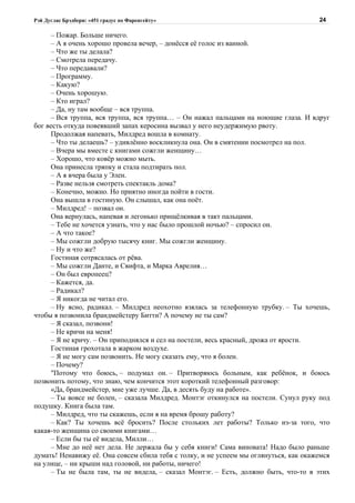 Рэй Дуглас Брэдбери: «451 градус по Фаренгейту»                                        24

     – Пожар. Больше ничего.
     – А я очень хорошо провела вечер, – донёсся её голос из ванной.
     – Что же ты делала?
     – Смотрела передачу.
     – Что передавали?
     – Программу.
     – Какую?
     – Очень хорошую.
     – Кто играл?
     – Да, ну там вообще – вся труппа.
     – Вся труппа, вся труппа, вся труппа… – Он нажал пальцами на ноющие глаза. И вдруг
бог весть откуда повеявший запах керосина вызвал у него неудержимую рвоту.
     Продолжая напевать, Милдред вошла в комнату.
     – Что ты делаешь? – удивлённо воскликнула она. Он в смятении посмотрел на пол.
     – Вчера мы вместе с книгами сожгли женщину…
     – Хорошо, что ковёр можно мыть.
     Она принесла тряпку и стала подтирать пол.
     – А я вчера была у Элен.
     – Разве нельзя смотреть спектакль дома?
     – Конечно, можно. Но приятно иногда пойти в гости.
     Она вышла в гостиную. Он слышал, как она поёт.
     – Милдред! – позвал он.
     Она вернулась, напевая и легонько прищёлкивая в такт пальцами.
     – Тебе не хочется узнать, что у нас было прошлой ночью? – спросил он.
     – А что такое?
     – Мы сожгли добрую тысячу книг. Мы сожгли женщину.
     – Ну и что же?
     Гостиная сотрясалась от рёва.
     – Мы сожгли Данте, и Свифта, и Марка Аврелия…
     – Он был европеец?
     – Кажется, да.
     – Радикал?
     – Я никогда не читал его.
     – Ну ясно, радикал. – Милдред неохотно взялась за телефонную трубку. – Ты хочешь,
чтобы я позвонила брандмейстеру Битти? А почему не ты сам?
     – Я сказал, позвони!
     – Не кричи на меня!
     – Я не кричу. – Он приподнялся и сел на постели, весь красный, дрожа от ярости.
     Гостиная грохотала в жарком воздухе.
     – Я не могу сам позвонить. Не могу сказать ему, что я болен.
     – Почему?
     "Потому что боюсь, – подумал он. – Притворяюсь больным, как ребёнок, и боюсь
позвонить потому, что знаю, чем кончится этот короткий телефонный разговор:
     «Да, брандмейстер, мне уже лучше. Да, в десять буду на работе».
     – Ты вовсе не болен, – сказала Милдред. Монтэг откинулся на постели. Сунул руку под
подушку. Книга была там.
     – Милдред, что ты скажешь, если я на время брошу работу?
     – Как? Ты хочешь всё бросить? После стольких лет работы? Только из-за того, что
какая-то женщина со своими книгами…
     – Если бы ты её видела, Милли…
     – Мне до неё нет дела. Не держала бы у себя книги! Сама виновата! Надо было раньше
думать! Ненавижу её. Она совсем сбила тебя с толку, и не успеем мы оглянуться, как окажемся
на улице, – ни крыши над головой, ни работы, ничего!
     – Ты не была там, ты не видела, – сказал Монтэг. – Есть, должно быть, что-то в этих
 