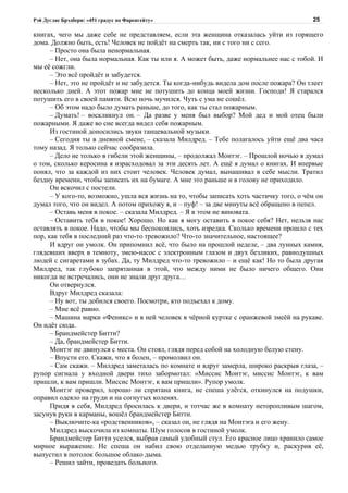 Рэй Дуглас Брэдбери: «451 градус по Фаренгейту»                                           25

книгах, чего мы даже себе не представляем, если эта женщина отказалась уйти из горящего
дома. Должно быть, есть! Человек не пойдёт на смерть так, ни с того ни с сего.
      – Просто она была ненормальная.
      – Нет, она была нормальная. Как ты или я. А может быть, даже нормальнее нас с тобой. И
мы её сожгли.
      – Это всё пройдёт и забудется.
      – Нет, это не пройдёт и не забудется. Ты когда-нибудь видела дом после пожара? Он тлеет
несколько дней. А этот пожар мне не потушить до конца моей жизни. Господи! Я старался
потушить его в своей памяти. Всю ночь мучился. Чуть с ума не сошёл.
      – Об этом надо было думать раньше, до того, как ты стал пожарным.
      – Думать! – воскликнул он. – Да разве у меня был выбор? Мой дед и мой отец были
пожарными. Я даже во сне всегда видел себя пожарным.
      Из гостиной доносились звуки танцевальной музыки.
      – Сегодня ты в дневной смене, – сказала Милдред. – Тебе полагалось уйти ещё два часа
тому назад. Я только сейчас сообразила.
      – Дело не только в гибели этой женщины, – продолжал Монтэг. – Прошлой ночью я думал
о том, сколько керосина я израсходовал за эти десять лет. А ещё я думал о книгах. И впервые
понял, что за каждой из них стоит человек. Человек думал, вынашивал в себе мысли. Тратил
бездну времени, чтобы записать их на бумаге. А мне это раньше и в голову не приходило.
      Он вскочил с постели.
      – У кого-то, возможно, ушла вся жизнь на то, чтобы записать хоть частичку того, о чём он
думал того, что он видел. А потом прихожу я, и – пуф! – за две минуты всё обращено в пепел.
      – Оставь меня в покое. – сказала Милдред. – Я в этом не виновата.
      – Оставить тебя в покое! Хорошо. Но как я могу оставить в покое себя? Нет, нельзя нас
оставлять в покое. Надо, чтобы мы беспокоились, хоть изредка. Сколько времени прошло с тех
пор, как тебя в последний раз что-то тревожило? Что-то значительное, настоящее?
      И вдруг он умолк. Он припомнил всё, что было на прошлой неделе, – два лунных камня,
глядевших вверх в темноту, змею-насос с электронным глазом и двух безликих, равнодушных
людей с сигаретами в зубах. Да, ту Милдред что-то тревожило – и ещё как! Но то была другая
Милдред, так глубоко запрятанная в этой, что между ними не было ничего общего. Они
никогда не встречались, они не знали друг друга…
      Он отвернулся.
      Вдруг Милдред сказала:
      – Ну вот, ты добился своего. Посмотри, кто подъехал к дому.
      – Мне всё равно.
      – Машина марки «Феникс» и в ней человек в чёрной куртке с оранжевой змеёй на рукаве.
Он идёт сюда.
      – Брандмейстер Битти?
      – Да, брандмейстер Битти.
      Монтэг не двинулся с места. Он стоял, глядя перед собой на холодную белую стену.
      – Впусти его. Скажи, что я болен, – промолвил он.
      – Сам скажи. – Милдред заметалась по комнате и вдруг замерла, широко раскрыв глаза, –
рупор сигнала у входной двери тихо забормотал: «Миссис Монтэг, миссис Монтэг, к вам
пришли, к вам пришли. Миссис Монтэг, к вам пришли». Рупор умолк.
      Монтэг проверил, хорошо ли спрятана книга, не спеша улёгся, откинулся на подушки,
оправил одеяло на груди и на согнутых коленях.
      Придя в себя, Милдред бросилась к двери, и тотчас же в комнату неторопливым шагом,
засунув руки в карманы, вошёл брандмейстер Битти.
      – Выключите-ка «родственников», – сказал он, не глядя на Монтэга и его жену.
      Милдред выскочила из комнаты. Шум голосов в гостиной умолк.
      Брандмейстер Битти уселся, выбрав самый удобный стул. Его красное лицо хранило самое
мирное выражение. Не спеша он набил свою отделанную медью трубку и, раскурив её,
выпустил в потолок большое облако дыма.
      – Решил зайти, проведать больного.
 