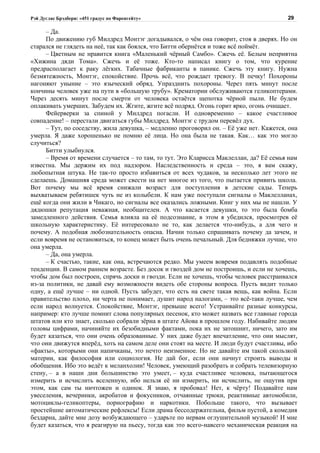 Рэй Дуглас Брэдбери: «451 градус по Фаренгейту»                                          29

      – Да.
      По движению губ Милдред Монтэг догадывался, о чём она говорит, стоя в дверях. Но он
старался не глядеть на неё, так как боялся, что Битти обернётся и тоже всё поймёт.
      – Цветным не нравится книга «Маленький чёрный Самбо». Сжечь её. Белым неприятна
«Хижина дяди Тома». Сжечь и её тоже. Кто-то написал книгу о том, что курение
предрасполагает к раку лёгких. Табачные фабриканты в панике. Сжечь эту книгу. Нужна
безмятежность, Монтэг, спокойствие. Прочь всё, что рождает тревогу. В печку! Похороны
нагоняют уныние – это языческий обряд. Упразднить похороны. Через пять минут после
кончины человек уже на пути в «большую трубу». Крематории обслуживаются геликоптерами.
Через десять минут после смерти от человека остаётся щепотка чёрной пыли. Не будем
оплакивать умерших. Забудем их. Жгите, жгите всё подряд. Огонь горит ярко, огонь очищает.
      Фейерверки за спиной у Милдред погасли. И одновременно – какое счастливое
совпадение! – перестали двигаться губы Милдред. Монтэг с трудом перевёл дух.
      – Тут, по соседству, жила девушка, – медленно проговорил он. – Её уже нет. Кажется, она
умерла. Я даже хорошенько не помню её лица. Но она была не такая. Как… как это могло
случиться?
      Битти улыбнулся.
      – Время от времени случается – то там, то тут. Это Кларисса Маклеллан, да? Её семья нам
известна. Мы держим их под надзором. Наследственность и среда – это, я вам скажу,
любопытная штука. Не так-то просто избавиться от всех чудаков, за несколько лет этого не
сделаешь. Домашняя среда может свести на нет многое из того, что пытается привить школа.
Вот почему мы всё время снижали возраст для поступления в детские сады. Теперь
выхватываем ребятишек чуть не из колыбели. К нам уже поступали сигналы о Маклелланах,
ещё когда они жили в Чикаго, но сигналы все оказались ложными. Книг у них мы не нашли. У
дядюшки репутация неважная, необщителен. А что касается девушки, то это была бомба
замедленного действия. Семья влияла на её подсознание, в этом я убедился, просмотрев её
школьную характеристику. Её интересовало не то, как делается что-нибудь, а для чего и
почему. А подобная любознательность опасна. Начни только спрашивать почему да зачем, и
если вовремя не остановиться, то конец может быть очень печальный. Для бедняжки лучше, что
она умерла.
      – Да, она умерла.
      – К счастью, такие, как она, встречаются редко. Мы умеем вовремя подавлять подобные
тенденции. В самом раннем возрасте. Без досок и гвоздей дом не построишь, и если не хочешь,
чтобы дом был построен, спрячь доски и гвозди. Если не хочешь, чтобы человек расстраивался
из-за политики, не давай ему возможности видеть обе стороны вопроса. Пусть видит только
одну, а ещё лучше – ни одной. Пусть забудет, что есть на свете такая вещь, как война. Если
правительство плохо, ни черта не понимает, душит народ налогами, – это всё-таки лучше, чем
если народ волнуется. Спокойствие, Монтэг, превыше всего! Устраивайте разные конкурсы,
например: кто лучше помнит слова популярных песенок, кто может назвать все главные города
штатов или кто знает, сколько собрали зёрна в штате Айова в прошлом году. Набивайте людям
головы цифрами, начиняйте их безобидными фактами, пока их не затошнит, ничего, зато им
будет казаться, что они очень образованные. У них даже будет впечатление, что они мыслят,
что они движутся вперёд, хоть на самом деле они стоят на месте. И люди будут счастливы, ибо
«факты», которыми они напичканы, это нечто неизменное. Но не давайте им такой скользкой
материи, как философия или социология. Не дай бог, если они начнут строить выводы и
обобщения. Ибо это ведёт к меланхолии! Человек, умеющий разобрать и собрать телевизорную
стену, – а в наши дни большинство это умеет, – куда счастливее человека, пытающегося
измерить и исчислить вселенную, ибо нельзя её ни измерить, ни исчислить, не ощутив при
этом, как сам ты ничтожен и одинок. Я знаю, я пробовал! Нет, к чёрту! Подавайте нам
увеселения, вечеринки, акробатов и фокусников, отчаянные трюки, реактивные автомобили,
мотоциклы-геликоптеры, порнографию и наркотики. Побольше такого, что вызывает
простейшие автоматические рефлексы! Если драма бессодержательна, фильм пустой, а комедия
бездарна, дайте мне дозу возбуждающего – ударьте по нервам оглушительной музыкой! И мне
будет казаться, что я реагирую на пьесу, тогда как это всего-навсего механическая реакция на
 