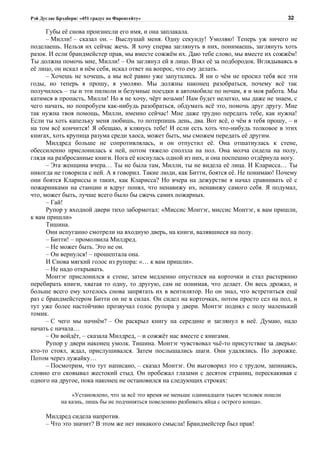 Рэй Дуглас Брэдбери: «451 градус по Фаренгейту»                                                 32

      Губы её снова произнесли его имя, и она заплакала.
      – Милли! – сказал он. – Выслушай меня. Одну секунду! Умоляю! Теперь уж ничего не
поделаешь. Нельзя их сейчас жечь. Я хочу сперва заглянуть в них, понимаешь, заглянуть хоть
разок. И если брандмейстер прав, мы вместе сожжём их. Даю тебе слово, мы вместе их сожжём!
Ты должна помочь мне, Милли! – Он заглянул ей в лицо. Взял её за подбородок. Вглядываясь в
её лицо, он искал в нём себя, искал ответ на вопрос, что ему делать.
      – Хочешь не хочешь, а мы всё равно уже запутались. Я ни о чём не просил тебя все эти
годы, но теперь я прошу, я умоляю. Мы должны наконец разобраться, почему всё так
получилось – ты и эти пилюли и безумные поездки в автомобиле по ночам, я и моя работа. Мы
катимся в пропасть, Милли! Но я не хочу, чёрт возьми! Нам будет нелегко, мы даже не знаем, с
чего начать, но попробуем как-нибудь разобраться, обдумать всё это, помочь друг другу. Мне
так нужна твоя помощь, Милли, именно сейчас! Мне даже трудно передать тебе, как нужна!
Если ты хоть капельку меня любишь, то потерпишь день, два. Вот всё, о чём я тебя прошу, – и
на том всё кончится! Я обещаю, я клянусь тебе! И если есть хоть что-нибудь толковое в этих
книгах, хоть крупица разума среди хаоса, может быть, мы сможем передать её другим.
      Милдред больше не сопротивлялась, и он отпустил её. Она отшатнулась к стене,
обессиленно прислонилась к ней, потом тяжело сползла на пол. Она молча сидела на полу,
глядя на разбросанные книги. Нога её коснулась одной из них, и она поспешно отдёрнула ногу.
      – Эта женщина вчера… Ты не была там, Милли, ты не видела её лица. И Кларисса… Ты
никогда не говорила с ней. А я говорил. Такие люди, как Битти, боятся её. Не понимаю! Почему
они боятся Клариссы и таких, как Кларисса? Но вчера на дежурстве я начал сравнивать её с
пожарниками на станции и вдруг понял, что ненавижу их, ненавижу самого себя. Я подумал,
что, может быть, лучше всего было бы сжечь самих пожарных.
      – Гай!
      Рупор у входной двери тихо забормотал: «Миссис Монтэг, миссис Монтэг, к вам пришли,
к вам пришли»
      Тишина.
      Они испуганно смотрели на входную дверь, на книги, валявшиеся на полу.
      – Битти! – промолвила Милдред.
      – Не может быть. Это не он.
      – Он вернулся! – прошептала она.
      И Снова мягкий голос из рупора: «… к вам пришли».
      – Не надо открывать.
      Монтэг прислонился к стене, затем медленно опустился на корточки и стал растерянно
перебирать книги, хватая то одну, то другую, сам не понимая, что делает. Он весь дрожал, и
больше всего ему хотелось снова запрятать их в вентилятор. Но он знал, что встретиться ещё
раз с брандмейстером Битти он не в силах. Он сидел на корточках, потом просто сел на пол, и
тут уже более настойчиво прозвучал голос рупора у двери. Монтэг поднял с полу маленький
томик.
      – С чего мы начнём? – Он раскрыл книгу на середине и заглянул в неё. Думаю, надо
начать с начала…
      – Он войдёт, – сказала Милдред, – и сожжёт нас вместе с книгами.
      Рупор у двери наконец умолк. Тишина. Монтэг чувствовал чьё-то присутствие за дверью:
кто-то стоял, ждал, прислушивался. Затем послышались шаги. Они удалялись. По дорожке.
Потом через лужайку…
      – Посмотрим, что тут написано, – сказал Монтэг. Он выговорил это с трудом, запинаясь,
словно его сковывал жестокий стыд. Он пробежал глазами с десяток страниц, перескакивая с
одного на другое, пока наконец не остановился на следующих строках:

                 «Установлено, что за всё это время не меньше одиннадцати тысяч человек пошли
             на казнь, лишь бы не подчиняться повелению разбивать яйца с острого конца».

      Милдред сидела напротив.
      – Что это значит? В этом же нет никакого смысла! Брандмейстер был прав!
 