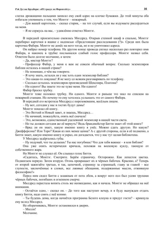 Рэй Дуглас Брэдбери: «451 градус по Фаренгейту»                                         35

слегка дрожащими пальцами записал ему свой адрес на клочке бумажки. До этой минуты оба
избегали упоминать о том, что Монтэг – пожарный.
     – Для вашей картотеки, – сказал старик, – на тот случай, если вы вздумаете рассердиться
на меня.
     – Я не сержусь на вас, – удивлённо ответил Монтэг.

     В передней пронзительно смеялась Милдред. Открыв стенной шкаф в спальне, Монтэг
перебирал карточки в ящике с надписью «Предстоящие расследования (?)». Среди них была
карточка Фабера. Монтэг не донёс на него тогда, но и не уничтожил адреса.
     Он набрал номер телефона. На другом конце провода сигнал несколько раз повторил имя
Фабера, и наконец в трубке послышался слабый голос профессора. Монтэг назвал себя.
Ответом было долгое молчание, а затем:
     – Да, мистер Монтэг?
     – Профессор Фабер, у меня к вам не совсем обычный вопрос. Сколько экземпляров
библии осталось в нашей стране?
     – Не понимаю, о чём вы говорите.
     – Я хочу знать, остался ли у нас хоть один экземпляр библии?
     – Это какая-то ловушка! Я не могу со всяким разговаривать по телефону.
     – Сколько осталось экземпляров произведений Шекспира, Платона?
     – Ни одного! Вы знаете это не хуже меня. Ни одного!
     Фабер бросил трубку.
     Монтэг тоже положил трубку. Ни одного. Монтэг и раньше это знал по спискам на
пожарной станции. Но почему-то ему хотелось услышать это от самого Фабера.
     В передней его встретила Милдред с порозовевшим, весёлым лицом.
     – Ну вот, сегодня у нас в гостях будут дамы!
     Монтэг показал ей книгу.
     – Это Ветхий и Новый завет, и знаешь, Милдред…
     – Не начинай, пожалуйста, опять всё сначала!
     – Это, возможно, единственный уцелевший экземпляр в нашей части света.
     – Но ты должен сегодня же её вернуть? Ведь брандмейстер Битти знает об этой книге?
     – Вряд ли он знает, какую именно книгу я унёс. Можно сдать другую. Но какую?
Джефферсона? Или Торо? Какая из них менее ценна? А с другой стороны, если я её подменю, а
Битти знает, какую именно книгу я украл, он догадается, что у нас тут целая библиотека.
     У Милдред задёргались губы.
     – Ну подумай, что ты делаешь! Ты нас погубишь! Что для тебя важнее – я или библия?
     Она уже опять истерически кричала, похожая на восковую куклу, тающую от
собственного жара.
     Но Монтэг не слушал её. Он слышал голос Битти.
     «Садитесь, Монтэг. Смотрите. Берём страничку. Осторожно. Как лепесток цветка.
Поджигаем первую. Затем вторую. Огонь превращает их в чёрных бабочек. Красиво, а? Теперь
от второй зажигайте третью, и так, цепочкой, страницу за страницей, главу за главой – все
глупости, заключённые в словах, все лживые обещания, подержанные мысли, отжившую
философию!»
     Перед ним сидел Битти с влажным от пота лбом, а вокруг него пол был усеян трупами
чёрных бабочек, погибших в огненном смерче.
     Милдред перестала вопить столь же неожиданно, как и начала. Монтэг не обращал на неё
внимания.
     – Остаётся одно, – сказал он. – До того как наступит вечер, и я буду вынужден отдать
книгу Битти, надо снять с неё копию.
     – Ты будешь дома, когда начнётся программа Белого клоуна и придут гости? – крикнула
ему вслед Милдред.
     Не оборачиваясь, Монтэг остановился в дверях.
     – Милли!
     Молчание.
 