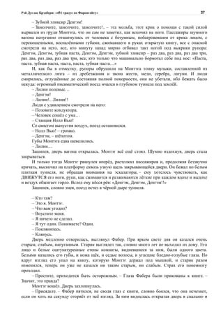 Рэй Дуглас Брэдбери: «451 градус по Фаренгейту»                                          37

     – Зубной эликсир Денгэм!
     – Замолчите, замолчите, замолчите!.. – эта мольба, этот крик о помощи с такой силой
вырвался из груди Монтэга, что он сам не заметил, как вскочил на ноги. Пассажиры шумного
вагона испуганно отшатнулись от человека с безумным, побагровевшим от крика лицом, с
перекошенными, воспалёнными губами, сжимавшего в руках открытую книгу, все с опаской
смотрели на него, все, кто минуту назад мирно отбивал такт ногой под выкрики рупора:
Денгэм, Денгэм, зубная паста, Денгэм, Денгэм, зубной эликсир – раз два, раз два, раз два три,
раз два, раз два, раз два три, все, кто только что машинально бормотал себе под нос: «Паста,
паста. зубная паста, паста, паста, зубная паста…»
     И, как бы в отместку, рупоры обрушили на Монтэга тонну музыки, составленной из
металлического лязга – из дребезжания и звона жести, меди, серебра, латуни. И люди
смирились, оглушённые до состояния полной покорности, они не убегали, ибо бежать было
некуда: огромный пневматический поезд мчался в глубоком туннеле под землёй.
     – Лилии полевые…
     – Денгэм!
     – Лилии!.. Лилии!!
     Люди с удивлением смотрели на него:
     – Позовите кондуктора.
     – Человек сошёл с ума…
     – Станция Нолл Вью!
     Со свистом выпустив воздух, поезд остановился.
     – Нолл Вью! – громко.
     – Денгэм, – шёпотом.
     Губы Монтэга едва шевелились.
     – Лилии…
     Зашипев, дверь вагона открылась. Монтэг всё ещё стоял. Шумно вздохнув, дверь стала
закрываться.
     И только тогда Монтэг рванулся вперёд, растолкал пассажиров и, продолжая беззвучно
кричать, выскочил на платформу сквозь узкую щель закрывающейся двери. Он бежал по белым
плиткам туннеля, не обращая внимания на эскалаторы, – ему хотелось чувствовать, как
ДВИЖУТСЯ его ноги, руки, как сжимаются и разжимаются лёгкие при каждом вдохе и выдохе
и воздух обжигает горло. Вслед ему нёсся рёв: «Денгэм, Денгэм, Денгэм!!»
     Зашипев, словно змея, поезд исчез в чёрной дыре туннеля.

     – Кто там?
     – Это я. Монтэг.
     – Что вам угодно?
     – Впустите меня.
     – Я ничего не сделал.
     – Я тут один. Понимаете? Один.
     – Поклянитесь.
     – Клянусь.
     Дверь медленно отворилась, выглянул Фабер. При ярком свете дня он казался очень
старым, слабым, напуганным. Старик выглядел так, словно много лет не выходил из дому. Его
лицо и белые оштукатуренные стены комнаты, видневшиеся за ним, были одного цвета.
Белыми казались его губы, и кожа щёк, и седые волосы, и угасшие бледно-голубые глаза. Но
вдруг взгляд его упал на книгу, которую Монтэг держал под мышкой, и старик разом
изменился, теперь он уже не казался ни таким старым, ни слабым. Страх его понемногу
проходил.
     – Простите, приходится быть осторожным. – Глаза Фабера были прикованы к книге. –
Значит, это правда?
     Монтэг вошёл. Дверь захлопнулась.
     – Присядьте. – Фабер пятился, не сводя глаз с книги, словно боялся, что она исчезнет,
если он хоть на секунду оторвёт от неё взгляд. За ним виднелась открытая дверь в спальню и
 