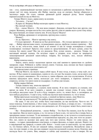 Рэй Дуглас Брэдбери: «451 градус по Фаренгейту»                                           38

там – стол, загромождённый частями каких-то механизмов и рабочим инструментом. Монтэг
увидел всё это лишь мельком, ибо Фабер, заметив, куда он смотрит, быстро обернулся и
захлопнул дверь. Он стоял, сжимая дрожащей рукой дверную ручку. Затем перевёл
нерешительный взгляд на Монтэга.
      Теперь Монтэг сидел, держа книгу на коленях.
      – Эта книга… Где вы?..
      – Я украл её. Впервые Фабер посмотрел прямо в глаза Монтэгу.
      – Вы смелый человек.
      – Нет, – сказал Монтэг. – Но моя жена умирает. Девушка, которая была мне другом, уже
умерла. Женщину, которая могла бы стать моим другом, сожгли заживо всего сутки тому назад.
Вы единственный, кто может помочь мне. Я хочу видеть! Видеть!
      Руки Фабера, дрожащие от нетерпения, протянулись к книге:
      – Можно?..
      – Ах да. Простите. – Монтэг протянул ему книгу.
      – Столько времени!.. Я никогда не был религиозным… Но столько времени прошло с тех
пор… – Фабер перелистывал книгу, останавливаясь иногда, пробегая глазами страничку. – Всё
та же, та же, точь-в-точь такая, какой я её помню! А как её теперь исковеркали в наших
телевизорных гостиных! Христос стал одним из «родственников». Я часто думаю, узнал бы
господь бог своего сына? Мы так его разодели. Или, лучше сказать, – раздели. Теперь это
настоящий мятный леденец. Он источает сироп и сахарин, если только не занимается
замаскированной рекламой каких-нибудь товаров, без которых, мол, нельзя обойтись
верующему.
      Фабер понюхал книгу.
      – Знаете, книги пахнут мускатным орехом или ещё какими-то пряностями из далёких
заморских стран. Ребёнком я любил нюхать книги. Господи, ведь сколько же было хороших
книг, пока мы не позволили уничтожить их!
      Он перелистывал страницы.
      – Мистер Монтэг, вы видите перед собой труса. Я знал тогда, я видел, к чему идёт, но я
молчал. Я был одним из невиновных, одним из тех, кто мог бы поднять голос, когда никто уже
не хотел слушать «виновных». Но я молчал и, таким образом, сам стал соучастником. И когда
наконец придумали жечь книги, используя для этого пожарных, я пороптал немного и
смирился, потому что никто меня не поддержал. А сейчас уже поздно.
      Фабер закрыл библию.
      – Теперь скажите мне, зачем вы пришли?
      – Мне нужно поговорить, а слушать меня некому. Я не могу говорить со стенами, они
кричат на меня. Я не могу говорить с женой, она слушает только стены. Я хочу, чтобы
кто-нибудь выслушал меня. И если я буду говорить долго, то, может быть, и договорюсь до
чего-нибудь разумного. А ещё я хочу, чтобы вы научили меня понимать то, что я читаю.
      Фабер пристально посмотрел на худое, с синевой на бритых щеках, лицо Монтэга.
      – Что вас так всколыхнуло? Что выбило факел пожарника из ваших рук?
      – Не знаю. У нас есть всё, чтобы быть счастливыми, но мы несчастны. Чего-то нет. Я
искал повсюду. Единственное, о чём я знаю, что раньше оно было, а теперь его нет, – это книги,
которые я сам сжигал вот уже десять или двенадцать лет. И я подумал: может быть, книги мне и
помогут.
      – Вы – безнадёжный романтик, – сказал Фабер. – Это было бы смешно, если бы не было
так серьёзно. Вам не книги нужны, а то, что когда-то было в них, что могло бы и теперь быть в
программах наших гостиных. То же внимание к подробностям, ту же чуткость и сознательность
могли бы воспитывать и наши радио– и телевизионные передачи, но, увы, они этого не делают.
Нет, нет, книги не выложат вам сразу всё, чего вам хочется. Ищите это сами всюду, где
можно, – в старых граммофонных пластинках, в старых фильмах, в старых друзьях. Ищите это
в окружающей вас природе, в самом себе. Книги – только одно из вместилищ, где мы храним
то, что боимся забыть. В них нет никакой тайны, никакого волшебства. Волшебство лишь в
том, что они говорят, в том, как они сшивают лоскутки вселенной в единое целое. Конечно, вам
неоткуда было это узнать. Вам, наверно, и сейчас ещё непонятно, о чём я говорю. Но вы
 