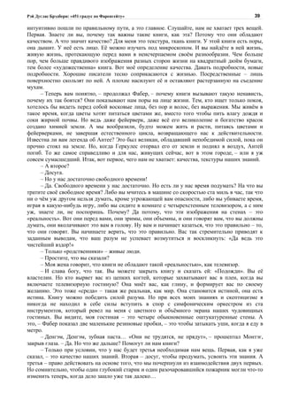 Рэй Дуглас Брэдбери: «451 градус по Фаренгейту»                                          39

интуитивно пошли по правильному пути, а это главное. Слушайте, нам не хватает трех вещей.
Первая. Знаете ли вы, почему так важны такие книги, как эта? Потому что они обладают
качеством. А что значит качество? Для меня это текстура, ткань книги. У этой книги есть поры,
она дышит. У неё есть лицо. Её можно изучать под микроскопом. И вы найдёте в ней жизнь,
живую жизнь, протекающую перед вами в неисчерпаемом своём разнообразии. Чем больше
пор, чем больше правдивого изображения разных сторон жизни на квадратный дюйм бумаги,
тем более «художественна» книга. Вот моё определение качества. Давать подробности, новые
подробности. Хорошие писатели тесно соприкасаются с жизнью. Посредственные – лишь
поверхностно скользят по ней. А плохие насилуют её и оставляют растерзанную на съедение
мухам.
      – Теперь вам понятно, – продолжал Фабер, – почему книги вызывают такую ненависть,
почему их так боятся? Они показывают нам поры на лице жизни. Тем, кто ищет только покоя,
хотелось бы видеть перед собой восковые лица, без пор и волос, без выражения. Мы живём в
такое время, когда цветы хотят питаться цветами же, вместо того чтобы пить влагу дождя и
соки жирной почвы. Но ведь даже фейерверк, даже всё его великолепие и богатство красок
создано химией земли. А мы вообразили, будто можем жить и расти, питаясь цветами и
фейерверками, не завершая естественного цикла, возвращающего нас к действительности.
Известна ли вам легенда об Антее? Это был великан, обладавший непобедимой силой, пока он
прочно стоял на земле. Но, когда Геркулес оторвал его от земли и поднял в воздух, Антей
погиб. То же самое справедливо и для нас, живущих сейчас, вот в этом городе, – или я уж
совсем сумасшедший. Итак, вот первое, чего нам не хватает: качества, текстуры наших знаний.
      – А второе?
      – Досуга.
      – Но у нас достаточно свободного времени!
      – Да. Свободного времени у нас достаточно. Но есть ли у нас время подумать? На что вы
тратите своё свободное время? Либо вы мчитесь в машине со скоростью ста миль в час, так что
ни о чём уж другом нельзя думать, кроме угрожающей вам опасности, либо вы убиваете время,
играя в какую-нибудь игру, либо вы сидите в комнате с четырехстенным телевизором, а с ним
уж, знаете ли, не поспоришь. Почему? Да потому, что эти изображения на стенах – это
«реальность». Вот они перед вами, они зримы, они объемны, и они говорят вам, что вы должны
думать, они вколачивают это вам в голову. Ну вам и начинает казаться, что это правильно – то,
что они говорят. Вы начинаете верить, что это правильно. Вас так стремительно приводят к
заданным выводам, что ваш разум не успевает возмутиться и воскликнуть: «Да ведь это
чистейший вздор!»
      – Только «родственники» – живые люди.
      – Простите, что вы сказали?
      – Моя жена говорит, что книги не обладают такой «реальностью», как телевизор.
      – И слава богу, что так. Вы можете закрыть книгу и сказать ей: «Подожди». Вы её
властелин. Но кто вырвет вас из цепких когтей, которые захватывают вас в плен, когда вы
включаете телевизорную гостиную? Она мнёт вас, как глину, и формирует вас по своему
желанию. Это тоже «среда» – такая же реальная, как мир. Она становится истиной, она есть
истина. Книгу можно победить силой разума. Но при всех моих знаниях и скептицизме я
никогда не находил в себе силы вступить в спор с симфоническим оркестром из ста
инструментов, который ревел на меня с цветного и объёмного экрана наших чудовищных
гостиных. Вы видите, моя гостиная – это четыре обыкновенные оштукатуренные стены. А
это, – Фабер показал две маленькие резиновые пробки, – это чтобы затыкать уши, когда я еду в
метро.
      – Денгэм, Денгэм, зубная паста… «Они не трудятся, не прядут», – прошептал Монтэг,
закрыв глаза. – Да. Но что же дальше? Помогут ли нам книги?
      – Только при условии, что у нас будет третья необходимая нам вещь. Первая, как я уже
сказал, – это качество наших знаний. Вторая – досуг, чтобы продумать, усвоить эти знания. А
третья – право действовать на основе того, что мы почерпнули из взаимодействия двух первых.
Но сомнительно, чтобы один глубокий старик и один разочаровавшийся пожарник могли что-то
изменить теперь, когда дело зашло уже так далеко…
 