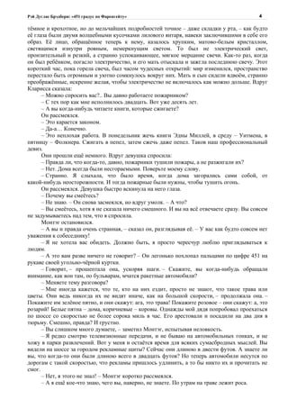 Рэй Дуглас Брэдбери: «451 градус по Фаренгейту»                                            4

тёмное и крохотное, но до мельчайших подробностей точное – даже складки у рта, – как будто
её глаза были двумя волшебными кусочками лилового янтаря, навеки заключившими в себе его
образ. Её лицо, обращённое теперь к нему, казалось хрупким, матово-белым кристаллом,
светящимся изнутри ровным, немеркнущим светом. То был не электрический свет,
пронзительный и резкий, а странно успокаивающее, мягкое мерцание свечи. Как-то раз, когда
он был ребёнком, погасло электричество, и его мать отыскала и зажгла последнюю свечу. Этот
короткий час, пока горела свеча, был часом чудесных открытий: мир изменился, пространство
перестало быть огромным и уютно сомкнулось вокруг них. Мать и сын сидели вдвоём, странно
преображённые, искренне желая, чтобы электричество не включалось как можно дольше. Вдруг
Кларисса сказала:
      – Можно спросить вас?.. Вы давно работаете пожарником?
      – С тех пор как мне исполнилось двадцать. Вот уже десять лет.
      – А вы когда-нибудь читаете книги, которые сжигаете?
      Он рассмеялся.
      – Это карается законом.
      – Да-а… Конечно.
      – Это неплохая работа. В понедельник жечь книги Эдны Миллей, в среду – Уитмена, в
пятницу – Фолкнера. Сжигать в пепел, затем сжечь даже пепел. Таков наш профессиональный
девиз.
      Они прошли ещё немного. Вдруг девушка спросила:
      – Правда ли, что когда-то, давно, пожарники тушили пожары, а не разжигали их?
      – Нет. Дома всегда были несгораемыми. Поверьте моему слову.
      – Странно. Я слыхала, что было время, когда дома загорались сами собой, от
какой-нибудь неосторожности. И тогда пожарные были нужны, чтобы тушить огонь.
      Он рассмеялся. Девушка быстро вскинула на него глаза.
      – Почему вы смеётесь?
      – Не знаю. – Он снова засмеялся, но вдруг умолк. – А что?
      – Вы смеётесь, хотя я не сказала ничего смешного. И вы на всё отвечаете сразу. Вы совсем
не задумываетесь над тем, что я спросила.
      Монтэг остановился.
      – А вы и правда очень странная, – сказал он, разглядывая её. – У вас как будто совсем нет
уважения к собеседнику!
      – Я не хотела вас обидеть. Должно быть, я просто чересчур люблю приглядываться к
людям.
      – А это вам разве ничего не говорит? – Он легонько похлопал пальцами по цифре 451 на
рукаве своей угольно-чёрной куртки.
      – Говорит, – прошептала она, ускоряя шаги. – Скажите, вы когда-нибудь обращали
внимание, как вон там, по бульварам, мчатся ракетные автомобили?
      – Меняете тему разговора?
      – Мне иногда кажется, что те, кто на них ездит, просто не знают, что такое трава или
цветы. Они ведь никогда их не видят иначе, как на большой скорости, – продолжала она. –
Покажите им зелёное пятно, и они скажут: ага, это трава! Покажите розовое – они скажут: а, это
розарий! Белые пятна – дома, коричневые – коровы. Однажды мой дядя попробовал проехаться
по шоссе со скоростью не более сорока миль в час. Его арестовали и посадили на два дня в
тюрьму. Смешно, правда? И грустно.
      – Вы слишком много думаете, – заметил Монтэг, испытывая неловкость.
      – Я редко смотрю телевизионные передачи, и не бываю на автомобильных гонках, и не
хожу в парки развлечений. Вот у меня и остаётся время для всяких сумасбродных мыслей. Вы
видели на шоссе за городом рекламные щиты? Сейчас они длиною в двести футов. А знаете ли
вы, что когда-то они были длиною всего в двадцать футов? Но теперь автомобили несутся по
дорогам с такой скоростью, что рекламы пришлось удлинить, а то бы никто их и прочитать не
смог.
      – Нет, я этого не знал! – Монтэг коротко рассмеялся.
      – А я ещё кое-что знаю, чего вы, наверно, не знаете. По утрам на траве лежит роса.
 