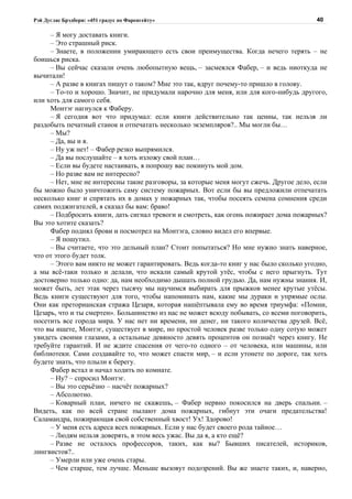 Рэй Дуглас Брэдбери: «451 градус по Фаренгейту»                                         40

     – Я могу доставать книги.
     – Это страшный риск.
     – Знаете, в положении умирающего есть свои преимущества. Когда нечего терять – не
боишься риска.
     – Вы сейчас сказали очень любопытную вещь, – засмеялся Фабер, – и ведь ниоткуда не
вычитали!
     – А разве в книгах пишут о таком? Мне это так, вдруг почему-то пришло в голову.
     – То-то и хорошо. Значит, не придумали нарочно для меня, или для кого-нибудь другого,
или хоть для самого себя.
     Монтэг нагнулся к Фаберу.
     – Я сегодня вот что придумал: если книги действительно так ценны, так нельзя ли
раздобыть печатный станок и отпечатать несколько экземпляров?.. Мы могли бы…
     – Мы?
     – Да, вы и я.
     – Ну уж нет! – Фабер резко выпрямился.
     – Да вы послушайте – я хоть изложу свой план…
     – Если вы будете настаивать, я попрошу вас покинуть мой дом.
     – Но разве вам не интересно?
     – Нет, мне не интересны такие разговоры, за которые меня могут сжечь. Другое дело, если
бы можно было уничтожить саму систему пожарных. Вот если бы вы предложили отпечатать
несколько книг и спрятать их в домах у пожарных так, чтобы посеять семена сомнения среди
самих поджигателей, я сказал бы вам: браво!
     – Подбросить книги, дать сигнал тревоги и смотреть, как огонь пожирает дома пожарных?
Вы это хотите сказать?
     Фабер поднял брови и посмотрел на Монтэга, словно видел его впервые.
     – Я пошутил.
     – Вы считаете, что это дельный план? Стоит попытаться? Но мне нужно знать наверное,
что от этого будет толк.
     – Этого вам никто не может гарантировать. Ведь когда-то книг у нас было сколько угодно,
а мы всё-таки только и делали, что искали самый крутой утёс, чтобы с него прыгнуть. Тут
достоверно только одно: да, нам необходимо дышать полной грудью. Да, нам нужны знания. И,
может быть, лет этак через тысячу мы научимся выбирать для прыжков менее крутые утёсы.
Ведь книги существуют для того, чтобы напоминать нам, какие мы дураки и упрямые ослы.
Они как преторианская стража Цезаря, которая нашёптывала ему во время триумфа: «Помни,
Цезарь, что и ты смертен». Большинство из нас не может всюду побывать, со всеми поговорить,
посетить все города мира. У нас нет ни времени, ни денег, ни такого количества друзей. Всё,
что вы ищете, Монтэг, существует в мире, но простой человек разве только одну сотую может
увидеть своими глазами, а остальные девяносто девять процентов он познаёт через книгу. Не
требуйте гарантий. И не ждите спасения от чего-то одного – от человека, или машины, или
библиотеки. Сами создавайте то, что может спасти мир, – и если утонете по дороге, так хоть
будете знать, что плыли к берегу.
     Фабер встал и начал ходить по комнате.
     – Ну? – спросил Монтэг.
     – Вы это серьёзно – насчёт пожарных?
     – Абсолютно.
     – Коварный план, ничего не скажешь, – Фабер нервно покосился на дверь спальни. –
Видеть, как по всей стране пылают дома пожарных, гибнут эти очаги предательства!
Саламандра, пожирающая свой собственный хвост! Ух! Здорово!
     – У меня есть адреса всех пожарных. Если у нас будет своего рода тайное…
     – Людям нельзя доверять, в этом весь ужас. Вы да я, а кто ещё?
     – Разве не осталось профессоров, таких, как вы? Бывших писателей, историков,
лингвистов?..
     – Умерли или уже очень стары.
     – Чем старше, тем лучше. Меньше вызовут подозрений. Вы же знаете таких, и, наверно,
 