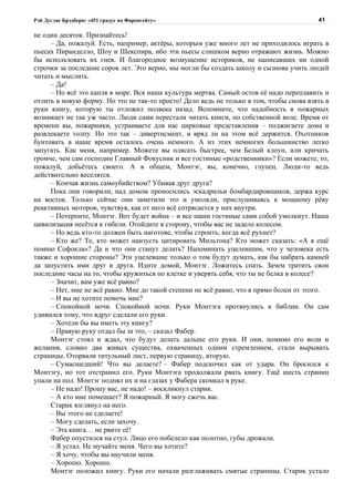 Рэй Дуглас Брэдбери: «451 градус по Фаренгейту»                                          41

не один десяток. Признайтесь!
     – Да, пожалуй. Есть, например, актёры, которым уже много лет не приходилось играть в
пьесах Пиранделло, Шоу и Шекспира, ибо эти пьесы слишком верно отражают жизнь. Можно
бы использовать их гнев. И благородное возмущение историков, не написавших ни одной
строчки за последние сорок лет. Это верно, мы могли бы создать школу и сызнова учить людей
читать и мыслить.
     – Да!
     – Но всё это капля в море. Вся наша культура мертва. Самый остов её надо переплавить и
отлить в новую форму. Но это не так-то просто! Дело ведь не только в том, чтобы снова взять в
руки книгу, которую ты отложил полвека назад. Вспомните, что надобность в пожарных
возникает не так уж часто. Люди сами перестали читать книги, по собственной воле. Время от
времени вы, пожарники, устраиваете для нас цирковые представления – поджигаете дома и
развлекаете толпу. Но это так – дивертисмент, и вряд ли на этом всё держится. Охотников
бунтовать в наше время осталось очень немного. А из этих немногих большинство легко
запугать. Как меня, например. Можете вы плясать быстрее, чем Белый клоун, или кричать
громче, чем сам господин Главный Фокусник и все гостиные «родственники»? Если можете, то,
пожалуй, добьётесь своего. А в общем, Монтэг, вы, конечно, глупец. Люди-то ведь
действительно веселятся.
     – Кончая жизнь самоубийством? Убивая друг друга?
     Пока они говорили, над домом проносились эскадрильи бомбардировщиков, держа курс
на восток. Только сейчас они заметили это и умолкли, прислушиваясь к мощному рёву
реактивных моторов, чувствуя, как от него всё сотрясается у них внутри.
     – Потерпите, Монтэг. Вот будет война – и все наши гостиные сами собой умолкнут. Наша
цивилизация несётся к гибели. Отойдите в сторону, чтобы вас не задело колесом.
     – Но ведь кто-то должен быть наготове, чтобы строить, когда всё рухнет?
     – Кто же? Те, кто может наизусть цитировать Мильтона? Кто может сказать: «А я ещё
помню Софокла»? Да и что они станут делать? Напоминать уцелевшим, что у человека есть
также и хорошие стороны? Эти уцелевшие только о том будут думать, как бы набрать камней
да запустить ими друг в друга. Идите домой, Монтэг. Ложитесь спать. Зачем тратить свои
последние часы на то, чтобы кружиться по клетке и уверять себя, что ты не белка в колесе?
     – Значит, вам уже всё равно?
     – Нет, мне не всё равно. Мне до такой степени не всё равно, что я прямо болен от этого.
     – И вы не хотите помочь мне?
     – Спокойной ночи. Спокойной ночи. Руки Монтэга протянулись к библии. Он сам
удивился тому, что вдруг сделали его руки.
     – Хотели бы вы иметь эту книгу?
     – Правую руку отдал бы за это, – сказал Фабер.
     Монтэг стоял и ждал, что будут делать дальше его руки. И они, помимо его воли и
желания, словно два живых существа, охваченных одним стремлением, стали вырывать
страницы. Оторвали титульный лист, первую страницу, вторую.
     – Сумасшедший! Что вы делаете? – Фабер подскочил как от удара. Он бросился к
Монтэгу, но тот отстранил его. Руки Монтэга продолжали рвать книгу. Ещё шесть страниц
упали на пол. Монтэг поднял их и на глазах у Фабера скомкал в руке.
     – Не надо! Прошу вас, не надо! – воскликнул старик.
     – А кто мне помешает? Я пожарный. Я могу сжечь вас.
     Старик взглянул на него.
     – Вы этого не сделаете!
     – Могу сделать, если захочу.
     – Эта книга… не рвите её!
     Фабер опустился на стул. Лицо его побелело как полотно, губы дрожали.
     – Я устал. Не мучайте меня. Чего вы хотите?
     – Я хочу, чтобы вы научили меня.
     – Хорошо. Хорошо.
     Монтэг положил книгу. Руки его начали разглаживать смятые страницы. Старик устало
 