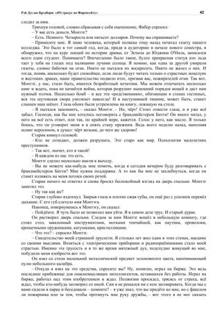 Рэй Дуглас Брэдбери: «451 градус по Фаренгейту»                                          42

следил за ним.
     Тряхнув головой, словно сбрасывая с себя оцепенение, Фабер спросил:
     – У вас есть деньги, Монтэг?
     – Есть. Немного. Четыреста или пятьсот долларов. Почему вы спрашиваете?
     – Принесите мне. Я знаю человека, который полвека тому назад печатал газету нашего
колледжа. Это было в тот самый год, когда, придя в аудиторию в начале нового семестра, я
обнаружил, что на курс лекций по истории драмы, от Эсхила до Юджина О'Нила, записался
всего один студент. Понимаете? Впечатление было такое, будто прекрасная статуя изо льда
тает у тебя на глазах под палящими лучами солнца. Я помню, как одна за другой умирали
газеты, словно бабочки на огне. Никто не пытался их воскресить. Никто не жалел о них. И
тогда, поняв, насколько будет спокойнее, если люди будут читать только о страстных поцелуях
и жестоких драках, наше правительство подвело итог, призвав вас, пожирателей огня. Так вот,
Монтэг, у нас, стало быть, имеется безработный печатник. Мы можем отпечатать несколько
книг и ждать, пока не начнётся война, которая разрушит нынешний порядок вещей и даст нам
нужный толчок. Несколько бомб – и все эти «родственники», обитающие в стенах гостиных,
вся эта шутовская свора умолкнет навсегда! И в наступившей тишине, может быть, станет
слышен наш шёпот. Глаза обоих были устремлены на книгу, лежащую на столе.
     – Я пытался запомнить, – сказал Монтэг. – Но, чёрт! Стоит отвести глаза, и я уже всё
забыл. Господи, как бы мне хотелось поговорить с брандмейстером Битти! Он много читал, у
него на всё есть ответ, или так, по крайней мере, кажется. Голос у него, как масло. Я только
боюсь, что он уговорит меня и я опять стану прежним. Ведь всего неделю назад, наполняя
шланг керосином, я думал: чёрт возьми, до чего же здорово!
     Старик кивнул головой:
     – Кто не созидает, должен разрушать. Это старо как мир. Психология малолетних
преступников.
     – Так вот, значит, кто я такой!
     – В каждом из нас это есть.
     Монтэг сделал несколько шагов к выходу.
     – Вы не можете как-нибудь мне помочь, когда я сегодня вечером буду разговаривать с
брандмейстером Битти? Мне нужна поддержка. А то как бы мне не захлебнуться, когда он
станет изливать на меня потоки своих речей.
     Старик ничего не ответил и снова бросил беспокойный взгляд на дверь спальни. Монтэг
заметил это.
     – Ну так как же?
     Старик глубоко вздохнул. Закрыв глаза и плотно сжав губы, он ещё раз с усилием перевёл
дыхание. С его губ слетело имя Монтэга.
     Наконец, повернувшись к Монтэгу, он сказал:
     – Пойдёмте. Я чуть было не позволил вам уйти. Я в самом деле трус. И старый дурак.
     Он растворил дверь спальни. Следом за ним Монтэг вошёл в небольшую комнату, где
стоял стол, заваленный инструментами, мотками тончайшей, как паутина, проволоки,
крошечными пружинками, катушками, кристалликами.
     – Что это? – спросил Монтэг.
     – Свидетельство моей страшной трусости. Я столько лет жил один в этих стенах, наедине
со своими мыслями. Возиться с электрическими приборами и радиоприёмниками стало моей
страстью. Именно эта трусость и в то же время мятежный дух, подспудно живущий во мне,
побудили меня изобрести вот это.
     Он взял со стола маленький металлический предмет зеленоватого цвета, напоминающий
пулю небольшого калибра.
     – Откуда я взял на это средства, спросите вы? Ну, понятно, играл на бирже. Это ведь
последнее прибежище для опасномыслящих интеллигентов, оставшихся без работы. Играл на
бирже, работал над этим изобретением и ждал. Полжизни просидел, трясясь от страха, всё
ждал, чтобы кто-нибудь заговорил со мной. Сам я не решался ни с кем заговаривать. Когда мы с
вами сидели в парке и беседовали – помните? – я уже знал, что вы придёте ко мне, но с факелом
ли пожарника или за тем, чтобы протянуть мне руку дружбы, – вот этого я не мог сказать
 