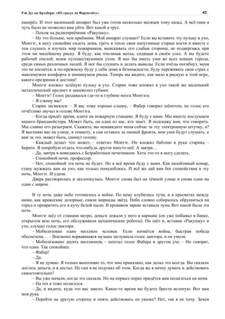 Рэй Дуглас Брэдбери: «451 градус по Фаренгейту»                                           43

наперёд. И этот маленький аппарат был уже готов несколько месяцев тому назад. А всё-таки я
чуть было не позволил вам уйти. Вот какой я трус.
     – Похож на радиоприёмник «Ракушку».
     – Но это больше, чем приёмник. Мой аппарат слушает! Если вы вставите эту пульку в ухо,
Монтэг, я могу спокойно сидеть дома, греть в тепле свои напуганные старые кости и вместе с
тем слушать и изучать мир пожарников, выискивать его слабые стороны, не подвергаясь при
этом ни малейшему риску. Я буду, как пчелиная матка, сидящая в своём улье. А вы будете
рабочей пчелой, моим путешествующим ухом. Я мог бы иметь уши во всех концах города,
среди самых различных людей. Я мог бы слушать и делать выводы. Если пчёлы погибнут, меня
это не коснётся, я по-прежнему буду у себя дома в безопасности, буду переживать свои страх с
максимумом комфорта и минимумом риска. Теперь вы видите, как мало я рискую в этой игре,
какого презрения я достоин!
     Монтэг вложил зелёную пульку в ухо. Старик тоже вложил в ухо такой же маленький
металлический предмет и зашевелил губами:
     – Монтэг! Голос раздавался где-то в глубине мозга Монтэга.
     – Я слышу вас!
     Старик засмеялся: – Я вас тоже хорошо слышу, – Фабер говорил шёпотом, но голос его
отчётливо звучал в голове Монтэга.
     – Когда придёт время, идите на пожарную станцию. Я буду с вами. Мы вместе послушаем
вашего брандмейстера. Может быть, он один из нас, кто знает. Я подскажу вам, что говорить.
Мы славно его разыграем. Скажите, вы ненавидите меня сейчас за эту электронную штучку, а?
Я выгоняю вас на улицу, в темноту, а сам остаюсь за линией фронта, мои уши будут слушать, а
вам за это, может быть, снимут голову.
     – Каждый делает что может, – ответил Монтэг. Он вложил библию в руки старика. –
Берите. Я попробую отдать что-нибудь другое вместо неё. А завтра…
     – Да, завтра я повидаюсь с безработным печатником. Хоть это-то я могу сделать.
     – Спокойной ночи, профессор.
     – Нет, спокойной эта ночь не будет. Но я всё время буду с вами. Как назойливый комар,
стану жужжать вам на ухо, как только понадоблюсь. И всё же дай вам бог спокойствия в эту
ночь, Монтэг. И удачи.
     Дверь растворилась и захлопнулась. Монтэг снова был на тёмной улице и снова один на
один с миром.

      В ту ночь даже небо готовилось к войне. По нему клубились тучи, и в просветах между
ними, как вражеские дозорные, сияли мириады звёзд. Небо словно собиралось обрушиться на
город и превратить его в кучу белой пыли. В кровавом зареве вставала луна. Вот какой была эта
ночь.
      Монтэг шёл от станции метро, деньги лежали у него в кармане (он уже побывал в банке,
открытом всю ночь, его обслуживали механические роботы). Он шёл и, вставив «Ракушку» в
ухо, слушал голос диктора:
      – Мобилизован один миллион человек. Если начнётся война, быстрая победа
обеспечена… – Внезапно ворвавшаяся музыка заглушила голос диктора, и он умолк.
      – Мобилизовано десять миллионов, – шептал голос Фабера в другом ухе. – Но говорят,
что один. Так спокойнее.
      – Фабер!
      – Да.
      – Я не думаю. Я только выполняю то, что мне приказано, как делал это всегда. Вы сказали
достать деньги, и я достал. Но сам я не подумал об этом. Когда же я начну думать и действовать
самостоятельно?
      – Вы уже начали, когда это сказали. Но на первых порах придётся вам полагаться на меня.
      – На тех я тоже полагался.
      – Да, и видите, куда это вас завело. Какое-то время вы будете брести вслепую. Вот вам
моя рука.
      – Перейти на другую сторону и опять действовать по указке? Нет, так я не хочу. Зачем
 