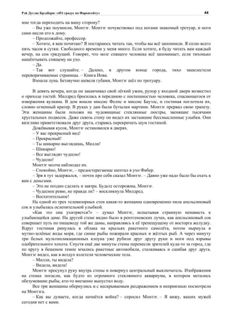 Рэй Дуглас Брэдбери: «451 градус по Фаренгейту»                                           44

мне тогда переходить на вашу сторону?
     – Вы уже поумнели, Монтэг. Монтэг почувствовал под ногами знакомый тротуар, и ноги
сами несли его к дому.
     – Продолжайте, профессор.
     – Хотите, я вам почитаю? Я постараюсь читать так, чтобы вы всё запомнили. Я сплю всего
пять часов в сутки. Свободного времени у меня много. Если хотите, я буду читать вам каждый
вечер, на сон грядущий. Говорят, что мозг спящего человека всё запоминает, если тихонько
нашёптывать спящему на ухо.
     – Да.
     – Так вот слушайте. – Далеко, в другом конце города, тихо зашелестели
переворачиваемые страницы. – Книга Иова.
     Взошла луна. Беззвучно шевеля губами, Монтэг шёл по тротуару.

      В девять вечера, когда он заканчивал свой лёгкий ужин, рупор у входной двери возвестил
о приходе гостей. Милдред бросилась в переднюю с поспешностью человека, спасающегося от
извержения вулкана. В дом вошли миссис Фелпс и миссис Бауэлс, и гостиная поглотила их,
словно огненный кратер. В руках у дам были бутылки мартини. Монтэг прервал свою трапезу.
Эти женщины были похожи на чудовищные стеклянные люстры, звенящие тысячами
хрустальных подвесок. Даже сквозь стену он видел их застывшие бессмысленные улыбки. Они
визгливо приветствовали друг друга, стараясь перекричать шум гостиной.
      Дожёвывая кусок, Монтэг остановился в дверях.
      – У вас прекрасный вид!
      – Прекрасный!
      – Ты шикарно выглядишь, Милли!
      – Шикарно!
      – Все выглядят чудесно!
      – Чудесно!
      Монтэг молча наблюдал их.
      – Спокойно, Монтэг, – предостерегающе шептал в ухо Фабер.
      – Зря я тут задержался, – почти про себя сказал Монтэг. – Давно уже надо было бы ехать к
вам с деньгами.
      – Это не поздно сделать и завтра. Будьте осторожны, Монтэг.
      – Чудесное ревю, не правда ли? – воскликнула Милдред.
      – Восхитительное!
      На одной из трех телевизорных стен какая-то женщина одновременно пила апельсиновый
сок и улыбалась ослепительной улыбкой.
      «Как это она ухитряется?» – думал Монтэг, испытывая странную ненависть к
улыбающейся даме. На другой стене видно было в рентгеновских лучах, как апельсиновый сок
совершает путь по пищеводу той же дамы, направляясь к её трепещущему от восторга желудку.
Вдруг гостиная ринулась в облака на крыльях ракетного самолёта, потом нырнула в
мутно-зелёные воды моря, где синие рыбы пожирали красных и жёлтых рыб. А через минуту
три белых мультипликационных клоуна уже рубили друг другу руки и ноги под взрывы
одобрительного хохота. Спустя ещё две минуты стены перенесли зрителей куда-то за город, где
по кругу в бешеном темпе мчались ракетные автомобили, сталкиваясь и сшибая друг друга.
Монтэг видел, как в воздух взлетели человеческие тела.
      – Милли, ты видела?
      – Видела, видела!
      Монтэг просунул руку внутрь стены и повернул центральный выключатель. Изображения
на стенах погасли, как будто из огромного стеклянного аквариума, в котором метались
обезумевшие рыбы, кто-то внезапно выпустил воду.
      Все три женщины обернулись и с нескрываемым раздражением и неприязнью посмотрели
на Монтэга.
      – Как вы думаете, когда начнётся война? – спросил Монтэг. – Я вижу, ваших мужей
сегодня нет с вами.
 