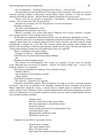 Рэй Дуглас Брэдбери: «451 градус по Фаренгейту»                                         47

      – Но это запрещено, – жалобно возопила миссис Бауэлс. – Этого нельзя!
      – Но посмотрите на мистера Монтэга! Ему очень хочется почитать, я же вижу. И, если мы
минутку посидим смирно и послушаем, мистер Монтэг будет доволен, и тогда мы сможем
заняться чем-нибудь другим. – Миссис Фелпс нервно покосилась на пустые стены.
      – Монтэг, если вы это сделаете, я выключусь, я вас брошу, – пронзительно звенела в ухе
мошка. – Что это вам даст? Чего вы достигнете?
      – Напугаю их до смерти, вот что! Так напугаю, что света не взвидят!
      Милдред оглянулась:
      – Да с кем ты разговариваешь, Гай?
      Серебряная игла вонзилась ему в мозг.
      – Монтэг, слушайте, есть только один выход! Обратите всё в шутку, смейтесь, сделайте
вид, что вам весело! А затем сожгите книгу в печке.
      Но Милдред его опередила. Предчувствуя беду, она уже объясняла дрожащим голосом:
      – Дорогие дамы, раз в год каждому пожарному разрешается принести домой книгу, чтобы
показать своей семье, как в прежнее время всё было глупо и нелепо, как книги лишали людей
спокойствия и сводили их с ума. Вот Гай и решил сделать вам сегодня такой сюрприз. Он
прочтёт нам что-нибудь, чтобы мы сами увидели, какой это всё вздор, и больше уж никогда не
ломали наши бедные головки над этой дребеденью. Ведь так, дорогой?
      Монтэг судорожно смял книгу в руках.
      – Скажите да, Монтэг, – приказал Фабер.
      Губы Монтэга послушно выполнили приказ Фабера:
      – Да.
      Милдред со смехом вырвала книгу.
      – Вот, прочти это стихотворение. Нет, лучше это, смешное, ты уже читал его сегодня
вслух. Милочки мои, вы ничего не поймёте – ничего! Это просто набор слов – ту-ту-ту. Гай,
дорогой, читай вот эту страницу!
      Он взглянул на раскрытую страницу. В ухе зазвенела мошка:
      – Читайте, Монтэг.
      – Как называется стихотворение, милый?
      – «Берег Дувра».
      Язык Монтэга прилип к гортани.
      – Ну читай же – погромче и не торопись.
      В комнате нечем было дышать. Монтэга бросало то в жар, то в холод. Гостиная казалась
пустыней – три стула на середине и он, нетвёрдо стоящий на ногах, ждущий, когда миссис
Фелпс перестанет оправлять платье, а миссис Бауэлс оторвёт руки от причёски. Он начал
читать, сначала тихо, запинаясь, потом с каждой прочитанной строчкой всё увереннее и громче.
Голос его проносился над пустыней, ударялся в белую пустоту, звенел в раскалённом воздухе
над головами сидящих женщин:

                           Доверья океан
                           Когда-то полон был и, брег земли обвив,
                           Как пояс, радужный, в спокойствии лежал
                           Но нынче слышу я
                           Лишь долгий грустный стон да ропщущий отлив
                           Гонимый сквозь туман
                           Порывом бурь, разбитый о края
                           Житейских голых скал.

      Скрипели стулья. Монтэг продолжал читать.

                           Дозволь нам, о любовь,
                           Друг другу верным быть.
                           Ведь этот мир, что рос
                           Пред нами, как страна исполнившихся грёз,
 