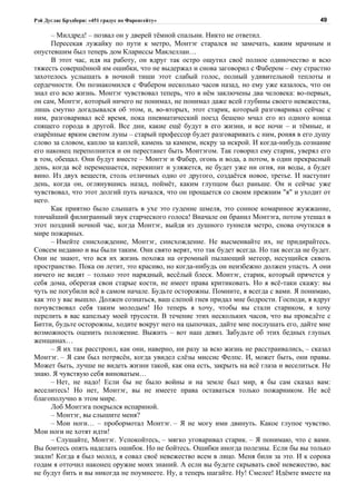 Рэй Дуглас Брэдбери: «451 градус по Фаренгейту»                                           49

      – Милдред! – позвал он у дверей тёмной спальни. Никто не ответил.
      Пересекая лужайку по пути к метро, Монтэг старался не замечать, каким мрачным и
опустевшим был теперь дом Клариссы Маклеллан…
      В этот час, идя на работу, он вдруг так остро ощутил своё полное одиночество и всю
тяжесть совершённой им ошибки, что не выдержал и снова заговорил с Фабером – ему страстно
захотелось услышать в ночной тиши этот слабый голос, полный удивительной теплоты и
сердечности. Он познакомился с Фабером несколько часов назад, но ему уже казалось, что он
знал его всю жизнь. Монтэг чувствовал теперь, что в нём заключены два человека: во-первых,
он сам, Монтэг, который ничего не понимал, не понимал даже всей глубины своего невежества,
лишь смутно догадывался об этом, и, во-вторых, этот старик, который разговаривал сейчас с
ним, разговаривал всё время, пока пневматический поезд бешено мчал его из одного конца
спящего города в другой. Все дни, какие ещё будут в его жизни, и все ночи – и тёмные, и
озарённые ярким светом луны – старый профессор будет разговаривать с ним, роняя в его душу
слово за словом, каплю за каплей, камень за камнем, искру за искрой. И когда-нибудь сознание
его наконец переполнится и он перестанет быть Монтэгом. Так говорил ему старик, уверял его
в том, обещал. Они будут вместе – Монтэг и Фабер, огонь и вода, а потом, в один прекрасный
день, когда всё перемешается, перекипит и уляжется, не будет уже ни огня, ни воды, а будет
вино. Из двух веществ, столь отличных одно от другого, создаётся новое, третье. И наступит
день, когда он, оглянувшись назад, поймёт, каким глупцом был раньше. Он и сейчас уже
чувствовал, что этот долгий путь начался, что он прощается со своим прежним "я" и уходит от
него.
      Как приятно было слышать в ухе это гудение шмеля, это сонное комариное жужжание,
тончайший филигранный звук старческого голоса! Вначале он бранил Монтэга, потом утешал в
этот поздний ночной час, когда Монтэг, выйдя из душного туннеля метро, снова очутился в
мире пожарных.
      – Имейте снисхождение, Монтэг, снисхождение. Не высмеивайте их, не придирайтесь.
Совсем недавно и вы были таким. Они свято верят, что так будет всегда. Но так всегда не будет.
Они не знают, что вся их жизнь похожа на огромный пылающий метеор, несущийся сквозь
пространство. Пока он летит, это красиво, но когда-нибудь он неизбежно должен упасть. А они
ничего не видят – только этот нарядный, весёлый блеск. Монтэг, старик, который прячется у
себя дома, оберегая свои старые кости, не имеет права критиковать. Но я всё-таки скажу: вы
чуть не погубили всё в самом начале. Будьте осторожны. Помните, я всегда с вами. Я понимаю,
как это у вас вышло. Должен сознаться, ваш слепой гнев придал мне бодрости. Господи, я вдруг
почувствовал себя таким молодым! Но теперь я хочу, чтобы вы стали стариком, я хочу
перелить в вас капельку моей трусости. В течение этих нескольких часов, что вы проведёте с
Битти, будьте осторожны, ходите вокруг него на цыпочках, дайте мне послушать его, дайте мне
возможность оценить положение. Выжить – вот наш девиз. Забудьте об этих бедных глупых
женщинах…
      – Я их так расстроил, как они, наверно, ни разу за всю жизнь не расстраивались, – сказал
Монтэг. – Я сам был потрясён, когда увидел слёзы миссис Фелпс. И, может быть, они правы.
Может быть, лучше не видеть жизни такой, как она есть, закрыть на всё глаза и веселиться. Не
знаю. Я чувствую себя виноватым…
      – Нет, не надо! Если бы не было войны и на земле был мир, я бы сам сказал вам:
веселитесь! Но нет, Монтэг, вы не имеете права оставаться только пожарником. Не всё
благополучно в этом мире.
      Лоб Монтэга покрылся испариной.
      – Монтэг, вы слышите меня?
      – Мои ноги… – пробормотал Монтэг. – Я не могу ими двинуть. Какое глупое чувство.
Мои ноги не хотят идти!
      – Слушайте, Монтэг. Успокойтесь, – мягко уговаривал старик. – Я понимаю, что с вами.
Вы боитесь опять наделать ошибок. Но не бойтесь. Ошибки иногда полезны. Если бы вы только
знали! Когда я был молод, я совал своё невежество всем в лицо. Меня били за это. И к сорока
годам я отточил наконец оружие моих знаний. А если вы будете скрывать своё невежество, вас
не будут бить и вы никогда не поумнеете. Ну, а теперь шагайте. Ну! Смелее! Идёмте вместе на
 