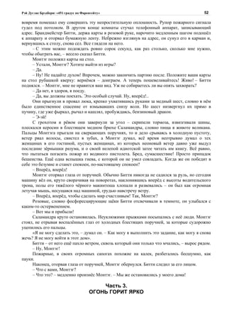 Рэй Дуглас Брэдбери: «451 градус по Фаренгейту»                                           52

вовремя помешал ему совершить эту непростительную оплошность. Рупор пожарного сигнала
гудел под потолком. В другом конце комнаты стучал телефонный аппарат, записывающий
адрес. Брандмейстер Битти, держа карты в розовой руке, нарочито медленным шагом подошёл
к аппарату и оторвал бумажную ленту. Небрежно взглянув на адрес, он сунул его в карман и,
вернувшись к столу, снова сел. Все глядели на него.
      – С этим можно подождать ровно сорок секунд, как раз столько, сколько мне нужно,
чтобы обыграть вас, – весело сказал Битти.
      Монтэг положил карты на стол.
      – Устали, Монтэг? Хотите выйти из игры?
      – Да.
      – Ну! Не падайте духом! Впрочем, можно закончить партию после. Положите ваши карты
на стол рубашкой кверху: вернёмся – доиграем. А теперь пошевеливайтесь! Живо! – Битти
поднялся. – Монтэг, мне не нравится ваш вид. Уж не собираетесь ли вы опять захворать?
      – Да нет, я здоров, я поеду.
      – Да, вы должны поехать. Это особый случай. Ну, вперёд!..
      Они прыгнули в провал люка, крепко ухватившись руками за медный шест, словно в нём
было единственное спасение от взмывавших снизу волн. Но шест низвергнул их прямо в
пучину, где уже фыркал, рычал и кашлял, пробуждаясь, бензиновый дракон.
      – Э-эй!
      С грохотом и рёвом они завернули за угол – скрипели тормоза, взвизгивали шины,
плескался керосин в блестящем медном брюхе Саламандры, словно пища в животе великана.
Пальцы Монтэга прыгали на сверкающих поручнях, то и дело срываясь в холодную пустоту,
ветер рвал волосы, свистел в зубах, а Монтэг думал, всё время неотрывно думал о тех
женщинах в его гостиной, пустых женщинах, из которых неоновый ветер давно уже выдул
последние зёрнышки разума, и о своей нелепой идиотской затее читать им книгу. Всё равно,
что пытаться погасить пожар из водяного пистолета. Бред, сумасшествие! Просто припадок
бешенства. Ещё одна вспышка гнева, с которой он не умел совладать. Когда же он победит в
себе это безумие и станет спокоен, по-настоящему спокоен?
      – Вперёд, вперёд!
      Монтэг оторвал глаза от поручней. Обычно Битти никогда не садился за руль, но сегодня
машину вёл он, круто сворачивая на поворотах, наклонившись вперёд с высоты водительского
трона, полы его тяжёлого чёрного макинтоша хлопали и развевались – он был как огромная
летучая мышь, несущаяся над машиной, грудью навстречу ветру.
      – Вперёд, вперёд, чтобы сделать мир счастливым! Так, Монтэг?
      Розовые, словно фосфоресцирующие щёки Битти отсвечивали в темноте, он улыбался с
каким-то остервенением.
      – Вот мы и прибыли!
      Саламандра круто остановилась. Неуклюжими прыжками посыпались с неё люди. Монтэг
стоял, не отрывая воспалённых глаз от холодных блестящих поручней, за которые судорожно
уцепились его пальцы.
      «Я не могу сделать это, – думал он. – Как могу я выполнить это задание, как могу я снова
жечь? Я не могу войти в этот дом».
      Битти – от него ещё пахло ветром, сквозь который они только что мчались, – вырос рядом.
      – Ну, Монтэг!
      Пожарные, в своих огромных сапогах похожие на калек, разбегались бесшумно, как
пауки.
      Наконец, оторвав глаза от поручней, Монтэг обернулся. Битти следил за его лицом.
      – Что с вами, Монтэг?
      – Что это? – медленно произнёс Монтэг. – Мы же остановились у моего дома!

                                            Часть 3.
                                        ОГОНЬ ГОРИТ ЯРКО
 