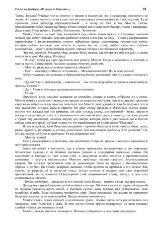 Рэй Дуглас Брэдбери: «451 градус по Фаренгейту»                                            54

Тайна. Загадка! Учёные что-то лепечут о трении и молекулах, но, в сущности, они ничего не
знают. А главная прелесть огня в том, что он уничтожает ответственность и последствия. Если
проблема стала чересчур обременительной – в печку её. Вот и вы, Монтэг, сейчас
представляете собой этакое же бремя. Огонь снимет вас с моих плеч быстро, чисто и наверняка.
Даже гнить будет нечему. Удобно. Гигиенично. Эстетично.
      Монтэг глядел на свой дом, казавшийся ему сейчас таким чужим и странным: поздний
ночной час, шёпот соседей, осколки разбитого стекла и вон там на полу – Книги с оторванными
переплётами и разлетевшимися, словно лебединые перья, страницами, непонятные книги,
которые сейчас выглядят так нелепо и, право же, не стоят, чтобы из-за них столько
волноваться, – просто пожелтевшая бумага, чёрные литеры и потрёпанные переплёты.
      Это всё, конечно, Милдред. Она, должно быть, видела, как он прятал книги в саду, и снова
внесла их в дом. Милдред, Милдред.
      – Я хочу, чтобы вы один проделали всю работу, Монтэг. Но не с керосином и спичкой, а
шаг за шагом, с огнемётом. Вы сами должны очистить свой дом.
      – Монтэг, разве вы не можете скрыться, убежать?
      – Нет! – воскликнул Монтэг в отчаянии. – Механический пёс! Из-за него нельзя!
      Фабер услышал, но услышал и брандмейстер Битти, решивший, что эти слова относятся к
нему.
      – Да, пёс где-то поблизости, – ответил он, – так что не вздумайте устраивать какие-нибудь
фокусы. Готовы?
      – Да. – Монтэг щёлкнул предохранителем огнемёта.
      – Огонь!
      Огромный язык пламени вырвался из огнемёта, ударил в книги, отбросил их к стене.
Монтэг вошёл в спальню и дважды выстрелил по широким постелям, они вспыхнули с громким
свистящим шёпотом и так яростно запылали, что Монтэг даже удивился: кто бы подумал, что в
них заключено столько жара и страсти. Он сжёг стены спальни и туалетный столик жены,
потому что жаждал всё это изменить, он сжёг стулья, столы, а в столовой – ножи, вилки и
посуду из пластмассы – всё, что напоминало о том, как он жил здесь, в этом пустом доме, рядом
с чужой ему женщиной, которая забудет его завтра, которая ушла и уже забыла его и мчится
сейчас одна по городу, слушая только то, что нашёптывает ей в уши радио-"Ракушка".
      И, как и прежде, жечь было наслаждением – приятно было дать волю своему гневу, жечь,
рвать, крушить, раздирать в клочья, уничтожать бессмысленную проблему. Нет решения? Так
вот же, теперь не будет и проблемы! Огонь разрешает всё!
      – Монтэг, книги!
      Книги подскакивали и метались, как опалённые птицы их крылья пламенели красными и
жёлтыми перьями.
      Затем он вошёл в гостиную, где в стенах притаились погружённые в сон огромные
безмозглые чудища, с их белыми пустыми думами и холодными снежными снами. Он
выстрелил в каждую из трех голых стен, и вакуумные колбы лопнули с пронзительным
шипением – пустота откликнулась Монтэгу яростным пустым свистом, бессмысленным
криком. Он пытался представить себе её, рождавшую такие же пустые и бессмысленные
образы, и не мог. Он только задержал дыхание, чтобы пустота не проникла в его лёгкие. Как
ножом, он разрезал её и, отступив назад, послал комнате в подарок ещё один огромный
ярко-жёлтый цветок пламени. Огнеупорный слой, покрывавший стены, лопнул, и дом стал
содрогаться в пламени.
      – Когда закончите, – раздался за его спиной голос Битти, – имейте в виду, вы арестованы.
      Дом рухнул грудой красных углей и чёрного нагара. Он лежал на земле, укрытый периной
из сонного розовато-серого пепла, и высокий султан дыма вставал над развалинами, тихо
колеблясь в небе. Была половина четвёртого утра. Люди разошлись по домам: от циркового
балагана осталась куча золы и щебня. Представление окончилось.
      Монтэг стоял, держа огнемёт в ослабевших руках, тёмные пятна пота расползались под
мышками, лицо было всё в саже. За ним молча стояли другие пожарники, их лица освещал
слабый отблеск догорающих огней.
      Монтэг дважды пытался заговорить. Наконец, собравшись с мыслями, он спросил:
 