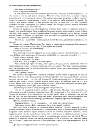 Рэй Дуглас Брэдбери: «451 градус по Фаренгейту»                                          55

     – Моя жена дала сигнал тревоги?
     Битти утвердительно кивнул.
     – А ещё раньше то же самое сделали её приятельницы, только я не хотел торопиться. Так
или иначе, а вы бы всё равно попались, Монтэг! Очень глупо было с вашей стороны
декламировать стихи направо и налево. Совершенно идиотская заносчивость. Дайте человеку
прочитать несколько рифмованных строчек, и он возомнит себя владыкой вселенной. Вы
решили, что можете творить чудеса вашими книгами. А оказалось, что мир прекрасно
обходится без них. Посмотрите, куда они вас завели, – вы по горло увязли в трясине, стоит мне
двинуть мизинцем, и она поглотит вас!
     Монтэг не шевельнулся. Землетрясение и огненная буря только что сравняли его дом с
землёй, там, под обломками была погребена Милдред и вся его жизнь тоже, и у него не было
сил двинуться с места. Отголоски пронёсшейся бури ещё отдавались где-то внутри, затихая,
колени Монтэга сгибались от страшного груза усталости, недоумения, гнева. Он безропотно
позволял Битти наносить удар за ударом.
     – Монтэг, вы – идиот! Вы – непроходимый дурак! Ну зачем, скажите пожалуйста, вы это
сделали?
     Монтэг не слышал. Мысленно он был далеко и убегал прочь, оставив своё бездыханное,
измазанное сажей тело в жертву этому безумствующему маньяку.
     – Монтэг, бегите! – настаивал Фабер.
     Монтэг прислушался.
     Сильный удар по голове отбросил его назад. Зелёная пулька, в которой шептал и кричал
голос Фабера, упала на дорожку. С довольной улыбкой Битти схватил её и поднёс к уху.
     Монтэг слышал далёкий голос:
     – Монтэг, что с вами? Вы живы?
     Битти отнял пульку от уха и сунул её в карман.
     – Ага! Значит, тут скрыто больше, чем я думал. Я видел, как вы наклоняете голову и
прислушиваетесь к чему-то. Сперва я подумал, что у вас в ушах «Ракушка», но потом, когда вы
вдруг так поумнели, мне это показалось подозрительным. Что ж, мы разыщем концы, и вашему
приятелю несдобровать.
     – Нет! – крикнул Монтэг.
     Он сдвинул предохранитель огнемёта. Быстрый взгляд Битти задержался на пальцах
Монтэга, глаза его чуть-чуть расширились. Монтэг прочёл в них удивление. Он сам невольно
взглянул на свои руки – что они ещё натворили? Позже, вспоминая всё, что произошло, он
никак не мог понять, что же, в конце концов, толкнуло его на убийство: сами ли руки или
реакция Битти на то, что эти руки готовились сделать? Последние рокочущие раскаты грома
замерли, коснувшись лишь слуха, но не сознания Монтэга.
     Лицо Битти расползлось в чарующе-презрительную гримасу.
     – Что ж, это недурной способ заставить себя слушать. Наставьте дуло пистолета на
собеседника, и волей-неволей, а он вас выслушает. Ну, выкладывайте. Что скажете на этот раз?
Почему не угощаете меня Шекспиром, вы, жалкий сноб? «Мне не страшны твои угрозы,
Кассий. Они, как праздный ветер, пролетают мимо. Я чувством чести прочно ограждён». Так,
что ли? Эх вы, незадачливый литератор! Действуйте же, чёрт вас дери! Спускайте курок!
     И Битти сделал шаг вперёд.
     – Мы всегда жгли не то, что следовало… – смог лишь выговорить Монтэг.
     – Дайте сюда огнемёт. Гай, – промолвил Битти с застывшей улыбкой.
     Но в следующее мгновение он уже был клубком пламени, скачущей, вопящей куклой, в
которой не осталось ничего человеческого, катающимся по земле огненным шаром, ибо Монтэг
выпустил в него длинную струю жидкого пламени из огнемёта. Раздалось шипение, словно
жирный плевок упал на раскалённую плиту, что-то забулькало и забурлило, словно бросили
горсть соли на огромную чёрную улитку и она расплылась, вскипев жёлтой пеной. Монтэг
зажмурился, закричал, он пытался зажать уши руками, чтобы не слышать этих ужасных звуков.
Ещё несколько судорожных движений, и Битти скорчился, обмяк, как восковая кукла на огне, и
затих.
     Два других пожарника стояли, окаменев, как истуканы.
 