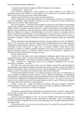 Рэй Дуглас Брэдбери: «451 градус по Фаренгейту»                                           56

      С трудом подавляя приступ дурноты, Монтэг направил на них огнемёт.
      – Повернитесь! – приказал он.
      Они послушно повернулись к нему спиной, пот катился градом по их серым, как
вываренное мясо, лицам. Монтэг с силой ударил их по головам, сбил с них каски, повалил их
друг на друга. Они упали и остались лежать неподвижно.
      Лёгкий шелест, как будто слетел с ветки сухой осенний лист.
      Монтэг обернулся и увидел Механического пса. Появившись откуда-то из темноты, он
успел уже пробежать через лужайку, двигаясь так легко и бесшумно, словно подгоняемое
ветром плотное облачко чёрно-серого дыма.
      Пёс сделал прыжок – он взвился в воздухе фута на три выше головы Монтэга, растопырив
паучьи лапы, сверкая единственным своим зубом – прокаиновой иглой. Монтэг встретил его
струёй пламени, чудесным огненным цветком, – вокруг металлического тела зверя завились
жёлтые, синие и оранжевые лепестки, одевая его в новую пёструю оболочку. Пёс обрушился на
Монтэга, отбросил его вместе с огнемётом футов на десять в сторону, к подножью дерева,
Монтэг почувствовал на мгновение, как пёс барахтается, хватает его за ногу, вонзает иглу, – и
тотчас же пламя подбросило собаку в воздух, вывернуло её металлические кости из суставов,
распороло ей брюхо, и нутро её брызнуло во все стороны красным огнём, как лопнувшая
ракета.
      Монтэг лёжа видел, как перевернулось в воздухе, рухнуло наземь и затихло это мёртвое и
вместе с тем живое тело. Казалось, пёс и сейчас ещё готов броситься на него, чтобы закончить
смертоносное впрыскивание, действие которого Монтэг уже ощущал в ноге. Его охватило
смешанное чувство облегчения и ужаса, как у человека, который только-только успел
отскочить в сторону от бешено мчащейся машины, и она лишь чуть задела его крылом. Он
боялся подняться, боялся, что совсем не сможет ступить на онемевшую от прокаина ногу.
Оцепенение начинало разливаться по всему его телу…
      Что же теперь делать?..
      Улица пуста, дом сгорел, как старая театральная декорация, другие дома вдоль улицы
погружены во мрак, рядом – останки механического зверя, дальше – Битти, ещё дальше – двое
пожарных и Саламандра… Он взглянул на огромную машину. Её тоже надо уничтожить…
      «Ну, – подумал он, – посмотрим, сильно ли ты пострадал. Попробуй встать на ноги!
Осторожно, осторожно… вот так!»
      Он стоял, но у него была всего лишь одна нога. Вместо другой был мёртвый обрубок,
обуглившийся кусок дерева, который он вынужден был таскать за собой, словно в наказание за
какой-то тайный грех. Когда он наступал на неё, тысячи серебряных иголок пронзали ногу от
бедра до колена. Он заплакал. Нет, иди, иди! Здесь тебе нельзя оставаться!
      В домах снова зажигались огни. То ли людям не спалось после всего, что произошло, то
ли их тревожила необычная тишина, Монтэг не знал. Хромая, подпрыгивая, он пробирался
среди развалин, подтаскивая руками волочащуюся больную ногу, он разговаривал с ней, стонал
и всхлипывал, выкрикивал ей приказания, проклинал её и молил – иди, иди, да иди же, ведь
сейчас от этого зависит моя жизнь! Он слышал крики и голоса в темноте. Наконец он добрался
до заднего двора, выходившего в глухой переулок.
      «Битти, – думал он, – теперь вы больше не проблема. Вы всегда говорили: „Незачем
решать проблему, лучше сжечь её“. Ну вот я сделал и то и другое. Прощайте, брандмейстер».
      Спотыкаясь, он заковылял в темноте по переулку.

      Острая боль пронизывала ногу всякий раз, как он ступал на неё, и он думал: дурак, дурак,
болван, идиот, чёртов идиот, дурак проклятый… Посмотри, что ты натворил, и как теперь всё
это расхлёбывать, как?
      Гордость, будь она проклята, и гнев – да, не сумел сдержать себя и вот всё испортил, всё
погубил в самом начале. Правда, столько навалилось на тебя сразу – Битти, эти женщины в
гостиной, Милдред, Кларисса. И всё же нет тебе оправдания, нет! Ты дурак, проклятый болван!
Так выдать себя!
      Но мы ещё спасём то, что осталось, мы всё сделаем, что можно. Если уж придётся гореть,
так прихватим кое-кого с собой.
 