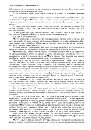 Рэй Дуглас Брэдбери: «451 градус по Фаренгейту»                                          59

Набрав скорость, он пролетит эти три квартала за пятнадцать секунд. Значит, даже если,
добравшись до середины, пуститься бегом…
      Он ступил правой ногой, потом левой, потом опять правой. Он пересекал пустынную
улицу.
      Даже если улица совершенно пуста, никогда нельзя сказать с уверенностью, что
перейдёшь благополучно. Машина может внезапно появиться на подъёме шоссе, за четыре
квартала отсюда, и не успеешь оглянуться, как она налетит на тебя – налетит и промчится
дальше…
      Он решил не считать шагов. Он не глядел по сторонам – ни направо, ни налево. Свет
уличных фонарей казался таким же предательски ярким и так же обжигал, как лучи
полуденного солнца.
      Он прислушивался к шуму мчащейся машины: шум слышался справа, в двух кварталах от
него. Огни фар то ярко вспыхивали, то гасли и наконец осветили Монтэга.
      Иди-иди, не останавливайся!
      Монтэг замешкался на мгновение. Потом покрепче сжал в руках книги и заставил себя
двинуться вперёд. Ноги его невольно заторопились, побежали, но он вслух пристыдил себя и
снова перешёл на спокойный шаг. Он был уже на середине улицы, но и рёв мотора становился
всё громче – машина набирала скорость.
      Полиция, конечно. Заметили меня. Всё равно, спокойней, спокойней, не оборачивайся, не
смотри по сторонам, не подавай вида, что тебя это тревожит! Шагай, шагай, вот и всё.
      Машина мчалась, машина ревела, машина увеличивала скорость. Она выла и грохотала,
она летела, едва касаясь земли, она неслась как пуля, выпущенная из невидимого ружья. Сто
двадцать миль в час. Сто тридцать миль в час. Монтэг стиснул зубы. Казалось, свет горящих
фар обжигает лицо, от него дёргаются веки, липким потом покрывается тело.
      Ноги Монтэга нелепо волочились, он начал разговаривать сам с собой, затем вдруг не
выдержал и побежал. Он старался как можно дальше выбрасывать ноги, вперёд, вперёд, вот так,
так! Господи! Господи! Он уронил книгу, остановился, чуть не повернул обратно, но передумал
и снова ринулся вперёд, крича в каменную пустоту, а жук-автомобиль нёсся за своей добычей –
их разделяло двести футов, потом сто, девяносто, восемьдесят, семьдесят… Монтэг задыхался,
нелепо размахивал руками, высоко вскидывал ноги, а машина всё ближе, ближе, она гудела, она
подавала сигналы. Монтэг вдруг повернул голову, белый огонь фар опалил ему глаза – не было
машины, только слепящий сноп света, пылающий факел, со страшной силой брошенный в
Монтэга, рёв, пламя – сейчас, сейчас она налетит!..
      Монтэг споткнулся и упал. Я погиб! Всё кончено! Но падение спасло его. За секунду до
того, как наскочить на Монтэга, бешеный жук вдруг круто свернул, объехал его и исчез.
Монтэг лежал, распластавшись на мостовой, лицом вниз. Вместе с синим дымком выхлопных
газов до него долетели обрывки смеха.
      Его правая рука была выброшена далеко вперёд. Он поднял её. На самом кончике
среднего пальца темнела узенькая полоска – след от колеса промчавшейся машины. Он
медленно встал на ноги, глядя на эту полоску, не смея поверить своим глазам. Значит, это была
не полиция?
      Он глянул вдоль бульвара. Пусто. Нет, это была не полиция, просто машина, полная
подростков, – сколько им могло быть лет? От двенадцати до шестнадцати? Шумная, крикливая
орава детей отправилась на прогулку, увидели человека, идущего пешком, – странное зрелище,
диковинка в наши дни! – и решили: «А ну, сшибём его!» – даже не подозревая, что это тот
самый мистер Монтэг, которого по всему городу разыскивает полиция. Да, всего лишь шумная
компания подростков, вздумавших прокатиться лунной ночью, промчаться миль пятьсот –
шестьсот на такой скорости, что лицо коченеет от ветра. На рассвете они то ли вернутся домой,
то ли нет, то ли будут живы, то ли нет – ведь в этом и была для них острота таких прогулок.
      «Они хотели убить меня», – подумал Монтэг. Он стоял пошатываясь. В потревоженном
воздухе оседала пыль. Он ощупал ссадину на щеке. «Да, они хотели убить меня, просто так, ни
с того ни с сего, не задумываясь над тем, что делают».
      Монтэг побрёл ко всё ещё далёкому тротуару, приказывая ослабевшим ногам двигаться.
Каким-то образом он подобрал рассыпанные книги, но он не помнил, как нагибался и собирал
 