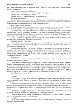 Рэй Дуглас Брэдбери: «451 градус по Фаренгейту»                                         60

их. Сейчас он перекладывал их из одной руки в другую, словно игрок карты, перед тем как
сделать сложный ход.
     Может быть, это они убили Клариссу?
     Он остановился и мысленно повторил ещё раз очень громко:
     – Может быть, это они убили Клариссу!
     И ему захотелось с криком броситься за ними вдогонку.
     Слёзы застилали глаза.
     Да, его спасло только то, что он упал. Водитель вовремя сообразил, даже не сообразил, а
почувствовал, что мчащаяся на полной скорости машина, наскочив на лежащее тело, неизбежно
перевернётся и выбросит всех вон. Но если бы Монтэг не упал?..
     Монтэг вдруг затаил дыхание.
     В четырех кварталах от него жук замедлил ход, круто повернул, встав на задние колёса, и
мчался теперь обратно по той же стороне улицы, нарушая все правила движения.
     Но Монтэг был уже вне опасности: он укрылся в тёмном переулке – цели своего
путешествия. Сюда он устремился час назад – или то было лишь минуту назад? Вздрагивая от
ночного холодка, он оглянулся. Жук промчался мимо, выскочил на середину бульвара и исчез,
взрыв смеха снова нарушил ночную тишину.
     Шагая в темноте по переулку, Монтэг видел, как, словно снежные хлопья, падали с неба
геликоптеры – первый снег грядущей долгой зимы…
     Дом был погружён в молчание.
     Монтэг подошёл со стороны сада, вдыхая густой ночной запах нарциссов, роз и влажной
травы. Он потрогал застеклённую дверь чёрного хода, она оказалась незапертой, прислушался и
бесшумно скользнул в дом.
     «Миссис Блэк, вы спите? – думал он. – Я знаю, это нехорошо, то, что я делаю, но ваш муж
поступал так с другими и никогда не спрашивал себя, хорошо это или дурно, никогда не
задумывался и не мучился. А теперь, поскольку вы жена пожарника, пришёл и ваш черёд,
теперь огонь уничтожит ваш дом – за все дома, что сжёг ваш муж, за всё горе, что он не
задумываясь причинял людям».
     Дом молчал.
     Монтэг спрятал книги на кухне и вышел обратно в переулок. Он оглянулся: погружённый
в темноту и молчание, дом спал.
     Снова Монтэг шагал по ночным улицам. Над городом, словно поднятые ветром обрывки
бумаги, кружились геликоптеры. По пути Монтэг зашёл в одиноко стоящую телефонную будку
у закрытого на ночь магазина. Потом он долго стоял, поёживаясь от холода, и ждал, когда
завоют вдалеке пожарные сирены и Саламандры с рёвом понесутся жечь дом мистера Блэка.
Сам мистер Блэк сейчас на работе, но его жена, дрожа от утреннего тумана, будет стоять и
смотреть, как пылает и рушится крыша её дома. А сейчас она ещё крепко спит.
     Спокойной ночи, миссис Блэк.

     – Фабер!
     Стук в дверь. Ещё раз. Ещё. Шёпотом произнесённое имя. Ожидание. Наконец, спустя
минуту, слабый огонёк блеснул в домике Фабера. Ещё минута ожидания, и задняя дверь
отворилась.
     Они молча глядели друг на друга в полумраке – Монтэг и Фабер, словно не верили своим
глазам. Затем Фабер, очнувшись, быстро протянул руку, втащил Монтэга в дом, усадил на стул,
снова вернулся к дверям, прислушался. В предрассветной тишине выли сирены. Фабер закрыл
дверь.
     – Я вёл себя, как дурак, с начала и до конца. Наделал глупостей. Мне нельзя здесь долго
оставаться. Я ухожу, одному богу известно куда, – промолвил Монтэг.
     – Во всяком случае, вы делали глупости из-за стоящего дела, – ответил Фабер. – Я думал,
вас уже нет в живых. Аппарат, что я вам дал…
     – Сгорел.
     – Я слышал, как брандмейстер говорил с вами, а потом вдруг всё умолкло. Я уже готов
был идти разыскивать вас.
 