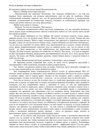 Рэй Дуглас Брэдбери: «451 градус по Фаренгейту»                                         62

Из соседнего района доставлен новый Механический пёс.
      Монтэг и Фабер молча переглянулись.
      – Механический пёс действует безотказно. Это чудесное изобретение, с тех пор как
впервые было применено для розыска преступников, ещё ни разу не ошиблось. Наша
телевизионная компания гордится тем, что ей предоставлена возможность с телевизионной
камерой, установленной на геликоптере, повсюду следовать за механической ищейкой, как
только она начнёт свой путь по следу преступника…
      Фабер налил виски в стаканы.
      – Выпьем. Это нам не помешает. Они выпили.
      – …Обоняние механической собаки настолько совершенно, что она способна запомнить
около десяти тысяч индивидуальных запахов и выследить любого из этих десяти тысяч людей
без новой настройки.
      Лёгкая дрожь пробежала по телу Фабера. Он окинул взглядом комнату, стены, дверь,
дверную ручку, стул, на котором сидел Монтэг. Монтэг заметил этот взгляд. Теперь оба они
быстро оглядели комнату. Монтэг вдруг почувствовал, как дрогнули и затрепетали крылья его
ноздрей, словно он сам пустился по своему следу, словно обоняние его настолько обострилось,
что он сам стал способен по запаху найти след, проложенный им в воздухе, словно внезапно
стали зримы микроскопические капельки пота на дверной ручке, там, где он взялся за неё
рукой, – их было множество, и они поблёскивали, как хрустальные подвески крохотной
люстры. На всём остались крупицы его существа, он, Монтэг, был везде – и в доме и снаружи,
он был светящимся облаком, привидением, растворившимся в воздухе. И от этого трудно было
дышать. Он видел, как Фабер задержал дыхание, словно боялся вместе с воздухом втянуть в
себя тень беглеца.
      – Сейчас Механический пёс будет высажен с геликоптера у места пожара!
      На экранчике возник сгоревший дом, толпа, на земле что-то прикрытое простынёй и
опускающийся с неба геликоптер, похожий на причудливый цветок.
      Так. Значит, они решили довести игру до конца. Спектакль будет разыгран, невзирая на
то, что через какой-нибудь час может разразиться война…
      Как зачарованный, боясь пошевельнуться, Монтэг следил за происходящим. Всё это
казалось таким далёким, не имеющим к нему никакого отношения. Как будто он сидел в театре
и смотрел драму, чью-то чужую драму, смотрел не без интереса, даже с каким-то особым
удовольствием. «А ведь это всё обо мне, – думал он, – ах ты, господи, ведь это всё обо мне!»
      Если бы он захотел, он мог бы остаться здесь и с удобством проследить всю погоню до
конца, шаг за шагом, по переулкам и улицам, пустынным широким бульварам, через лужайки и
площадки для игр, задерживаясь вместе с диктором то здесь, то там для необходимых
пояснений, и снова по переулкам, прямо к объятому пламенем дому мистера и миссис Блэк и
наконец сюда, в этот домик, где они с Фабером сидят и попивают виски, а электрическое
чудовище тем временем уже обнюхивает след его недавних шагов, безмолвное, как сама
смерть. Вот оно уже под окном. Теперь, если Монтэг захочет, он может встать и, одним глазом
поглядывая на телевизор, подойти к окну, открыть его и высунуться навстречу механическому
зверю. И тогда на ярком квадратике экрана он увидит самого себя со стороны, как главного
героя драмы, знаменитость, о которой все говорят, к которой прикованы все взоры, – в других
гостиных в эту минуту все будут видеть его объёмным, в натуральную величину, в красках! И
если он не зазевается в этот последний момент, он ещё сможет за секунду до ухода в небытие
увидеть, как пронзает его прокаиновая игла – во имя счастья и спокойствия бесчисленных
людей, минуту назад разбуженных истошным воем сирен и поспешивших в свои гостиные,
чтобы с волнением наблюдать редкое зрелище – охоту на крупного зверя, погоню за
преступником, драму с единственным действующим лицом.
      Успеет ли он сказать своё последнее слово? Когда на глазах у миллионов зрителей пёс
схватит его, не должен ли он, Монтэг, одной фразой или хоть словом подвести итог своей
жизни за эту неделю, так, чтобы сказанное им ещё долго жило после того, как пёс, сомкнув и
разомкнув свои металлические челюсти, отпрыгнет и убежит прочь, в темноту. Телекамеры,
замерев на месте, будут следить за удаляющимся зверем – эффектный конец! Где ему найти
такое слово, такое последнее слово, чтобы огнём обжечь лица людей, пробудить их ото сна?
 