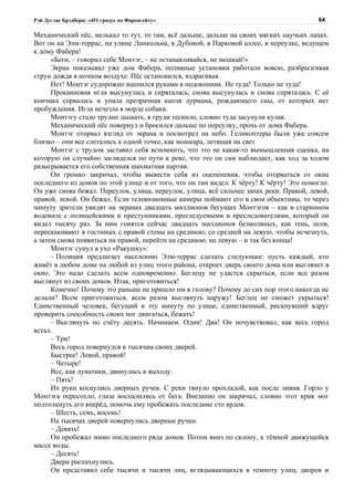 Рэй Дуглас Брэдбери: «451 градус по Фаренгейту»                                          64

Механический пёс, мелькал то тут, то там, всё дальше, дальше на своих мягких паучьих лапах.
Вот он на Элм-террас, на улице Линкольна, в Дубовой, в Парковой аллее, в переулке, ведущем
к дому Фабера!
      «Беги, – говорил себе Монтэг, – не останавливайся, не мешкай!»
      Экран показывал уже дом Фабера, поливные установки работали вовсю, разбрызгивая
струи дождя в ночном воздухе. Пёс остановился, вздрагивая.
      Нет! Монтэг судорожно вцепился руками в подоконник. Не туда! Только не туда!
      Прокаиновая игла высунулась и спряталась, снова высунулась и снова спряталась. С её
кончика сорвалась и упала прозрачная капля дурмана, рождающего сны, от которых нет
пробуждения. Игла исчезла в морде собаки.
      Монтэгу стало трудно дышать, в груди теснило, словно туда засунули кулак.
      Механический пёс повернул и бросился дальше по переулку, прочь от дома Фабера.
      Монтэг оторвал взгляд от экрана и посмотрел на небо. Геликоптеры были уже совсем
близко – они все слетались к одной точке, как мошкара, летящая на свет
      Монтэг с трудом заставил себя вспомнить, что это не какая-то вымышленная сценка, на
которую он случайно загляделся по пути к реке, что это он сам наблюдает, как ход за ходом
разыгрывается его собственная шахматная партия.
      Он громко закричал, чтобы вывести себя из оцепенения, чтобы оторваться от окна
последнего из домов по этой улице и от того, что он там видел. К чёрту! К чёрту! Это помогло.
Он уже снова бежал. Переулок, улица, переулок, улица, всё сильнее запах реки. Правой, левой,
правой, левой. Он бежал. Если телевизионные камеры поймают его в свои объективы, то через
минуту зрители увидят на экранах двадцать миллионов бегущих Монтэгов – как в старинном
водевиле с полицейскими и преступниками, преследуемыми и преследователями, который он
видел тысячу раз. За ним гонятся сейчас двадцать миллионов безмолвных, как тень, псов,
перескакивают в гостиных с правой стены на среднюю, со средней на левую, чтобы исчезнуть,
а затем снова появиться на правой, перейти на среднюю, на левую – и так без конца!
      Монтэг сунул в ухо «Ракушку»:
      – Полиция предлагает населению Элм-террас сделать следующее: пусть каждый, кто
живёт в любом доме на любой из улиц этого района, откроет дверь своего дома или выглянет в
окно. Это надо сделать всем одновременно. Беглецу не удастся скрыться, если все разом
выглянут из своих домов. Итак, приготовиться!
      Конечно! Почему это раньше не пришло им в голову? Почему до сих пор этого никогда не
делали? Всем приготовиться, всем разом выглянуть наружу! Беглец не сможет укрыться!
Единственный человек, бегущий в эту минуту по улице, единственный, рискнувший вдруг
проверить способность своих ног двигаться, бежать!
      – Выглянуть по счёту десять. Начинаем. Один! Два! Он почувствовал, как весь город
встал.
      – Три!
      Весь город повернулся к тысячам своих дверей.
      Быстрее! Левой, правой!
      – Четыре!
      Все, как лунатики, двинулись к выходу.
      – Пять!
      Их руки коснулись дверных ручек. С реки тянуло прохладой, как после ливня. Горло у
Монтэга пересохло, глаза воспалились от бега. Внезапно он закричал, словно этот крик мог
подтолкнуть его вперёд, помочь ему пробежать последние сто ярдов.
      – Шесть, семь, восемь!
      На тысячах дверей повернулись дверные ручки.
      – Девять!
      Он пробежал мимо последнего ряда домов. Потом вниз по склону, к тёмной движущейся
массе воды.
      – Десять!
      Двери распахнулись.
      Он представил себе тысячи и тысячи лиц, вглядывающихся в темноту улиц, дворов и
 