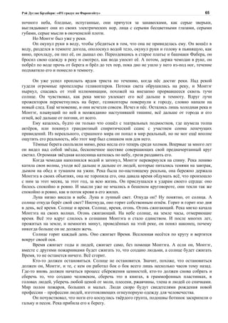 Рэй Дуглас Брэдбери: «451 градус по Фаренгейту»                                          65

ночного неба, бледные, испуганные, они прячутся за занавесками, как серые зверьки,
выглядывают они из своих электрических нор, лица с серыми бесцветными глазами, серыми
губами, серые мысли в окоченелой плоти.
     Но Монтэг был уже у реки.
     Он окунул руки в воду, чтобы убедиться в том, что она не привиделась ему. Он вошёл в
воду, разделся в темноте догола, ополоснул водой тело, окунул руки и голову в пьянящую, как
вино, прохладу, он пил её, он дышал ею. Переодевшись в старое платье и башмаки Фабера, он
бросил свою одежду в реку и смотрел, как вода уносит её. А потом, держа чемодан в руке, он
побрёл по воде прочь от берега и брёл до тех пор, пока дно не ушло у него из-под ног, течение
подхватило его и понесло в темноту.

     Он уже успел проплыть ярдов триста по течению, когда пёс достиг реки. Над рекой
гудели огромные пропеллеры геликоптеров. Потоки света обрушились на реку, и Монтэг
нырнул, спасаясь от этой иллюминации, похожей на внезапно прорвавшееся сквозь тучи
солнце. Он чувствовал, как река мягко увлекает его всё дальше в темноту. Вдруг лучи
прожекторов переметнулись на берег, геликоптеры повернули к городу, словно напали на
новый след. Ещё мгновение, и они исчезли совсем. Исчез и пёс. Остались лишь холодная река и
Монтэг, плывущий по ней в неожиданно наступившей тишине, всё дальше от города и его
огней, всё дальше от погони, от всего.
     Ему казалось, будто он только что сошёл с театральных подмостков, где шумела толпа
актёров, или покинул грандиозный спиритический сеанс с участием сонма лепечущих
привидений. Из нереального, страшного мира он попал в мир реальный, но не мог ещё вполне
ощутить его реальность, ибо этот мир был слишком нов для него.
     Тёмные берега скользили мимо, река несла его теперь среди холмов. Впервые за много лет
он видел над собой звёзды, бесконечное шествие совершающих свой предначертанный круг
светил. Огромная звёздная колесница катилась по небу, грозя раздавить его.
     Когда чемодан наполнился водой и затонул, Монтэг перевернулся на спину. Река лениво
катила свои волны, уходя всё дальше и дальше от людей, которые питались тенями на завтрак,
дымом на обед и туманом на ужин. Река была по-настоящему реальна, она бережно держала
Монтэга в своих объятиях, она не торопила его, она давала время обдумать всё, что произошло
с ним за этот месяц, за этот год, за всю жизнь. Он прислушался к ударам своего сердца: оно
билось спокойно и ровно. И мысли уже не мчались в бешеном круговороте, они текли так же
спокойно и ровно, как и поток крови в его жилах.
     Луна низко висела в небе. Луна и лунный свет. Откуда он? Ну понятно, от солнца. А
солнце откуда берёт свой свет? Ниоткуда, оно горит собственным огнём. Горит и горит изо дня
в день, всё время. Солнце и время. Солнце, время, огонь. Огонь сжигающий. Река мягко качала
Монтэга на своих волнах. Огонь сжигающий. На небе солнце, на земле часы, отмеряющие
время. Всё это вдруг слилось в сознании Монтэга и стало единством. И после многих лет,
прожитых на земле, и немногих минут, проведённых на этой реке, он понял наконец, почему
никогда больше он не должен жечь.
     Солнце горит каждый день. Оно сжигает Время. Вселенная несётся по кругу и вертится
вокруг своей оси.
     Время сжигает годы и людей, сжигает само, без помощи Монтэга. А если он, Монтэг,
вместе с другими пожарниками будет сжигать то, что создано людьми, а солнце будет сжигать
Время, то не останется ничего. Всё сгорит.
     Кто-то должен остановиться. Солнце не остановится. Значит, похоже, что остановиться
должен он, Монтэг, и те, с кем он работал бок о бок всего лишь несколько часов тому назад.
Где-то вновь должен начаться процесс сбережения ценностей, кто-то должен снова собрать и
сберечь то, что создано человеком, сберечь это в книгах, в граммофонных пластинках, в
головах людей, уберечь любой ценой от моли, плесени, ржавчины, тлена и людей со спичками.
Мир полон пожаров, больших и малых. Люди скоро будут свидетелями рождения новой
профессии – профессии людей, изготовляющих огнеупорную одежду для человечества.
     Он почувствовал, что ноги его коснулись твёрдого грунта, подошвы ботинок заскрипели о
гальку и песок. Река прибила его к берегу.
 