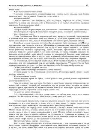 Рэй Дуглас Брэдбери: «451 градус по Фаренгейту»                                         67

много воды!
     А тут было слишком много земли.
     И внезапно во тьме, стеною вставшей перед ним, – шорох, чья-то тень, два глаза. Словно
сама ночь вдруг глянула на него. Словно лес глядел на него.
     Механический пёс!
     Столько пробежать, так измучиться, чуть не утонуть, забраться так далеко, столько
перенести, и, когда уже считаешь себя в безопасности и со вздохом облегчения выходишь
наконец на берег, вдруг перед тобой…
     Механический пёс!
     Из горла Монтэга вырвался крик. Нет, это слишком! Слишком много для одного человека.
     Тень метнулась в сторону. Глаза исчезли. Как сухой дождь, посыпались осенние листья.
     Монтэг был один в лесу.
     Олень. Это был олень. Монтэг ощутил острый запах мускуса, смешанный с запахом крови
и дыхания зверя, запах кардамона, мха и крестовника, в глухой ночи деревья стеной бежали на
него и снова отступали назад, бежали и отступали в такт биению крови, стучащей в висках.
     Земля была устлана опавшими листьями. Их тут, наверно, были миллиарды, ноги Монтэга
погружались в них, словно он переходил вброд сухую шуршащую реку, пахнущую гвоздикой и
тёплой пылью. Сколько разных запахов! Вот как будто запах сырого картофеля, так пахнет,
когда разрежешь большую картофелину, белую, холодную, пролежавшую всю ночь на
открытом воздухе в лунном свете. А вот запах пикулей, вот запах сельдерея, лежащего на
кухонном столе, слабый запах жёлтой горчицы из приоткрытой баночки, запах махровых
гвоздик из соседнего сада. Монтэг опустил руку, и травяной стебелёк коснулся его ладони, как
будто ребёнок тихонько взял его за руку. Монтэг поднёс пальцы к лицу: они пахли лакрицей.
     Он остановился, глубоко вдыхая запахи земли. И чем глубже он вдыхал их, тем осязаемее
становился для него окружающий мир во всём своём разнообразии. У Монтэга уже не было
прежнего ощущения пустоты – тут было чем наполнить себя. И отныне так будет всегда.
     Он брёл, спотыкаясь, по сухим листьям.
     И вдруг в этом новом мире необычного – нечто знакомое.
     Его нога задела что-то, отозвавшееся глухим звоном. Он пошарил рукой в траве – в одну
сторону, в другую.
     Железнодорожные рельсы.
     Рельсы, ведущие прочь от города, сквозь рощи и леса, ржавые рельсы заброшенного
железнодорожного пути.
     Путь, по которому ему надо идти. Это было то единственно знакомое среди новизны, тот
магический талисман, который ещё понадобится ему на первых порах, которого он сможет
коснуться рукой, чувствовать всё время под ногами, пока будет идти через заросли куманики,
через море запахов и ощущений, сквозь шорох и шёпот леса.
     Он двинулся вперёд по шпалам.
     И, к удивлению своему, он вдруг почувствовал, что твёрдо знает нечто, чего, однако,
никак не смог бы доказать: когда-то давно Кларисса тоже проходила здесь.

     Полчаса спустя, продрогший, осторожно ступая по шпалам, остро ощущая, как темнота
впитывается в его тело, заползает в глаза, в рот, а в ушах стоит гул лесных звуков и ноги
исколоты о кустарник и обожжены крапивой, он вдруг увидел впереди огонь.
     Огонь блеснул на секунду, исчез, снова появился – он мигал вдали словно чей-то глаз.
Монтэг замер на месте, казалось, стоит дохнуть на этот слабый огонёк, и он погаснет. Но
огонёк горел, и Монтэг начал подкрадываться к нему. Прошло добрых пятнадцать минут,
прежде чем ему удалось подойти поближе, он остановился и, укрывшись за деревом, стал
глядеть на огонь. Тихо колеблющееся пламя, белое и алое, странным показался Монтэгу этот
огонь, ибо он теперь означал для него совсем не то, что раньше.
     Этот огонь ничего не сжигал – он согревал .
     Монтэг видел руки, протянутые к его теплу, только руки – тела сидевших вокруг костра
были скрыты темнотой. Над руками – неподвижные лица, оживлённые отблесками пламени. Он
и не знал, что огонь может быть таким. Он даже не подозревал, что огонь может не только
 