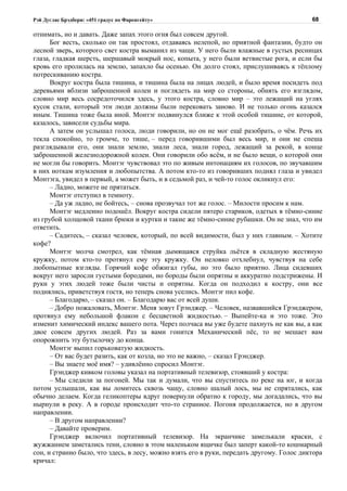 Рэй Дуглас Брэдбери: «451 градус по Фаренгейту»                                            68

отнимать, но и давать. Даже запах этого огня был совсем другой.
      Бог весть, сколько он так простоял, отдаваясь нелепой, но приятной фантазии, будто он
лесной зверь, которого свет костра выманил из чащи. У него были влажные в густых ресницах
глаза, гладкая шерсть, шершавый мокрый нос, копыта, у него были ветвистые рога, и если бы
кровь его пролилась на землю, запахло бы осенью. Он долго стоял, прислушиваясь к тёплому
потрескиванию костра.
      Вокруг костра была тишина, и тишина была на лицах людей, и было время посидеть под
деревьями вблизи заброшенной колеи и поглядеть на мир со стороны, обнять его взглядом,
словно мир весь сосредоточился здесь, у этого костра, словно мир – это лежащий на углях
кусок стали, который эти люди должны были перековать заново. И не только огонь казался
иным. Тишина тоже была иной. Монтэг подвинулся ближе к этой особой тишине, от которой,
казалось, зависели судьбы мира.
      А затем он услышал голоса, люди говорили, но он не мог ещё разобрать, о чём. Речь их
текла спокойно, то громче, то тише, – перед говорившими был весь мир, и они не спеша
разглядывали его, они знали землю, знали леса, знали город, лежащий за рекой, в конце
заброшенной железнодорожной колеи. Они говорили обо всём, и не было вещи, о которой они
не могли бы говорить. Монтэг чувствовал это по живым интонациям их голосов, по звучавшим
в них ноткам изумления и любопытства. А потом кто-то из говоривших поднял глаза и увидел
Монтэга, увидел в первый, а может быть, и в седьмой раз, и чей-то голос окликнул его:
      – Ладно, можете не прятаться.
      Монтэг отступил в темноту.
      – Да уж ладно, не бойтесь, – снова прозвучал тот же голос. – Милости просим к нам.
      Монтэг медленно подошёл. Вокруг костра сидели пятеро стариков, одетых в тёмно-синие
из грубой холщовой ткани брюки и куртки и такие же тёмно-синие рубашки. Он не знал, что им
ответить.
      – Садитесь, – сказал человек, который, по всей видимости, был у них главным. – Хотите
кофе?
      Монтэг молча смотрел, как тёмная дымящаяся струйка льётся в складную жестяную
кружку, потом кто-то протянул ему эту кружку. Он неловко отхлебнул, чувствуя на себе
любопытные взгляды. Горячий кофе обжигал губы, но это было приятно. Лица сидевших
вокруг него заросли густыми бородами, но бороды были опрятны и аккуратно подстрижены. И
руки у этих людей тоже были чисты и опрятны. Когда он подходил к костру, они все
поднялись, приветствуя гостя, но теперь снова уселись. Монтэг пил кофе.
      – Благодарю, – сказал он. – Благодарю вас от всей души.
      – Добро пожаловать, Монтэг. Меня зовут Грэнджер. – Человек, назвавшийся Грэнджером,
протянул ему небольшой флакон с бесцветной жидкостью. – Выпейте-ка и это тоже. Это
изменит химический индекс вашего пота. Через полчаса вы уже будете пахнуть не как вы, а как
двое совсем других людей. Раз за вами гонится Механический пёс, то не мешает вам
опорожнить эту бутылочку до конца.
      Монтэг выпил горьковатую жидкость.
      – От вас будет разить, как от козла, но это не важно, – сказал Грэнджер.
      – Вы знаете моё имя? – удивлённо спросил Монтэг.
      Грэнджер кивком головы указал на портативный телевизор, стоявший у костра:
      – Мы следили за погоней. Мы так и думали, что вы спуститесь по реке на юг, и когда
потом услышали, как вы ломитесь сквозь чащу, словно шалый лось, мы не спрятались, как
обычно делаем. Когда геликоптеры вдруг повернули обратно к городу, мы догадались, что вы
нырнули в реку. А в городе происходит что-то странное. Погоня продолжается, но в другом
направлении.
      – В другом направлении?
      – Давайте проверим.
      Грэнджер включил портативный телевизор. На экранчике замелькали краски, с
жужжанием заметались тени, словно в этом маленьком ящичке был заперт какой-то кошмарный
сон, и странно было, что здесь, в лесу, можно взять его в руки, передать другому. Голос диктора
кричал:
 
