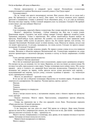 Рэй Дуглас Брэдбери: «451 градус по Фаренгейту»                                          69

      – Погоня продолжается в северной части города! Полицейские геликоптеры
сосредоточиваются в районе Восемьдесят седьмой улицы и Элм Гроув парка!
      Грэнджер кивнул:
      – Ну да, теперь они просто инсценируют погоню. Вам удалось сбить их со следа ещё у
реки. Но признаться в этом они не могут. Они знают, что нельзя слишком долго держать
зрителей в напряжении. Скорее к развязке! Если обыскивать реку, то и до утра не кончишь.
Поэтому они ищут жертву, чтобы с помпой завершить всю эту комедию. Смотрите! Не пройдёт
и пяти минут, как они поймают Монтэга!
      – Но как?..
      – Вот увидите.
      Глаз телекамеры, скрытый в брюхе геликоптера, был теперь наведён на пустынную улицу.
      – Видите? – прошептал Грэнджер. – Сейчас появитесь вы. Вон там, в конце улицы.
Намеченная жертва. Смотрите, как ведёт съёмку камера! Сначала эффектно подаётся улица.
Тревожное ожидание. Улица в перспективе. Вот сейчас какой-нибудь бедняга выйдет на
прогулку. Какой-нибудь чудак, оригинал. Не думайте, что полиция не знает привычек таких
чудаков, которые любят гулять на рассвете, просто так, без всяких причин, или потому, что
страдают бессонницей. Полиция следит за ними месяцы, годы. Никогда не знаешь, когда и как
это может пригодиться. А сегодня, оказывается, это очень кстати. Сегодня это просто спасает
положение. О господи! Смотрите!
      Люди, сидящие у костра, подались вперёд. На экране в конце улицы из-за угла появился
человек. Внезапно в объектив ворвался Механический пёс. Геликоптеры направили на улицу
десятки прожекторов и заключили фигурку человека в клетку из белых сверкающих столбов
света.
      Голос диктора торжествующе возвестил:
      – Это Монтэг! Погоня закончена!
      Ни в чём не повинный прохожий стоял в недоумении, держа в руке дымящуюся сигарету.
Он смотрел на пса, не понимая, что это такое. Вероятно, он так и не понял до самого конца. Он
взглянул на небо, прислушался к вою сирен. Теперь телекамеры вели съёмку снизу. Пёс сделал
прыжок – ритм и точность его движений были поистине великолепны. Сверкнула игла. На
мгновенье всё замерло на экране, чтобы зрители могли лучше разглядеть всю картину –
недоумевающий вид жертвы, пустую улицу, стальное чудовище в прыжке – эту гигантскую
пулю, стремящуюся к мишени.
      – Монтэг, не двигайтесь! – произнёс голос с неба.
      В тот же миг пёс и объектив телекамеры обрушились на человека сверху. И камера и пёс
схватили его одновременно. Он закричал. Человек кричал, кричал, кричал!..
      Наплыв.
      Тишина.
      Темнота.
      Монтэг вскрикнул и отвернулся.
      Тишина.
      Люди у костра сидели молча, с застывшими лицами, пока с тёмного экрана не прозвучал
голос диктора:
      – Поиски окончены. Монтэг мёртв. Преступление, совершённое против общества,
наказано. Темнота.
      – Теперь мы переносим вас в «Зал под крышей» отеля Люкс. Получасовая передача
«Перед рассветом». В нашей программе…
      Грэнджер выключил телевизор.
      – А вы заметили, как они дали его лицо? Всё время не в фокусе. Даже ваши близкие
друзья не смогли бы с уверенностью сказать, вы это были или не вы. Дан намёк – воображение
зрителя дополнит остальное. О, чёрт, – прошептал он.
      Монтэг молчал, повернувшись к телевизору, весь дрожа, он не отрывал взгляда от пустого
экрана. Грэнджер легонько коснулся его плеча.
      – Приветствуем воскресшего из мёртвых.
      Монтэг кивнул.
 
