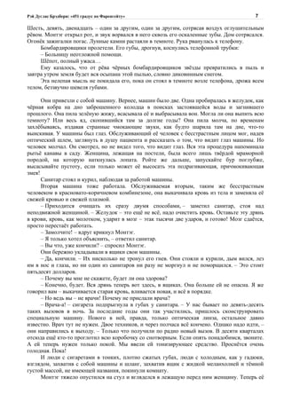 Рэй Дуглас Брэдбери: «451 градус по Фаренгейту»                                          7

Шесть, девять, двенадцать – один за другим, один за другим, сотрясая воздух оглушительным
рёвом. Монтэг открыл рот, и звук ворвался в него сквозь его оскаленные зубы. Дом сотрясался.
Огонёк зажигалки погас. Лунные камни растаяли в темноте. Рука рванулась к телефону.
     Бомбардировщики пролетели. Его губы, дрогнув, коснулись телефонной трубки:
     – Больницу неотложной помощи.
     Шёпот, полный ужаса…
     Ему казалось, что от рёва чёрных бомбардировщиков звёзды превратились в пыль и
завтра утром земля будет вся осыпана этой пылью, словно диковинным снегом.
     Эта нелепая мысль не покидала его, пока он стоял в темноте возле телефона, дрожа всем
телом, беззвучно шевеля губами.

      Они привезли с собой машину. Вернее, машин было две. Одна пробиралась в желудок, как
чёрная кобра на дно заброшенного колодца в поисках застоявшейся воды и загнившего
прошлого. Она пила зелёную жижу, всасывала её и выбрасывала вон. Могла ли она выпить всю
темноту? Или весь яд, скопившийся там за долгие годы? Она пила молча, по временам
захлёбываясь, издавая странные чмокающие звуки, как будто шарила там на дне, что-то
выискивая. У машины был глаз. Обслуживающий её человек с бесстрастным лицом мог, надев
оптический шлем, заглянуть в душу пациента и рассказать о том, что видит глаз машины. Но
человек молчал. Он смотрел, но не видел того, что видит глаз. Вся эта процедура напоминала
рытьё канавы в саду. Женщина, лежащая на постели, была всего лишь твёрдой мраморной
породой, на которую наткнулась лопата. Ройте же дальше, запускайте бур поглубже,
высасывайте пустоту, если только может её высосать эта подрагивающая, причмокивающая
змея!
      Санитар стоял и курил, наблюдая за работой машины.
      Вторая машина тоже работала. Обслуживаемая вторым, таким же бесстрастным
человеком в красновато-коричневом комбинезоне, она выкачивала кровь из тела и заменяла её
свежей кровью и свежей плазмой.
      – Приходится очищать их сразу двумя способами, – заметил санитар, стоя над
неподвижной женщиной. – Желудок – это ещё не всё, надо очистить кровь. Оставьте эту дрянь
в крови, кровь, как молотком, ударит в мозг – этак тысячи две ударов, и готово! Мозг сдаётся,
просто перестаёт работать.
      – Замолчите! – вдруг крикнул Монтэг.
      – Я только хотел объяснить, – ответил санитар.
      – Вы что, уже кончили? – спросил Монтэг.
      Они бережно укладывали в ящики свои машины.
      – Да, кончили. – Их нисколько не тронул его гнев. Они стояли и курили, дым вился, лез
им в нос и глаза, но ни один из санитаров ни разу не моргнул и не поморщился. – Это стоит
пятьдесят долларов.
      – Почему вы мне не скажете, будет ли она здорова?
      – Конечно, будет. Вся дрянь теперь вот здесь, в ящиках. Она больше ей не опасна. Я же
говорил вам – выкачивается старая кровь, вливается новая, и всё в порядке.
      – Но ведь вы – не врачи! Почему не прислали врача?
      – Врача-а! – сигарета подпрыгнула в губах у санитара. – У нас бывает по девять-десять
таких вызовов в ночь. За последние годы они так участились, пришлось сконструировать
специальную машину. Нового в ней, правда, только оптическая линза, остальное давно
известно. Врач тут не нужен. Двое техников, и через полчаса всё кончено. Однако надо идти, –
они направились к выходу. – Только что получили по радио новый вызов. В десяти кварталах
отсюда ещё кто-то проглотил всю коробочку со снотворным. Если опять понадобимся, звоните.
А ей теперь нужен только покой. Мы ввели ей тонизирующее средство. Проснётся очень
голодная. Пока!
      И люди с сигаретами в тонких, плотно сжатых губах, люди с холодным, как у гадюки,
взглядом, захватив с собой машины и шланг, захватив ящик с жидкой меланхолией и тёмной
густой массой, не имеющей названия, покинули комнату.
      Монтэг тяжело опустился на стул и вгляделся в лежащую перед ним женщину. Теперь её
 
