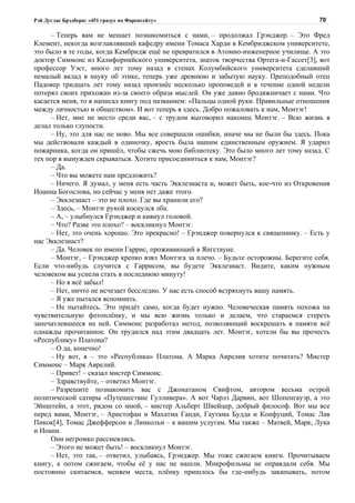 Рэй Дуглас Брэдбери: «451 градус по Фаренгейту»                                       70

     – Теперь вам не мешает познакомиться с нами, – продолжал Грэнджер. – Это Фред
Клемент, некогда возглавлявший кафедру имени Томаса Харди в Кембриджском университете,
это было в те годы, когда Кембридж ещё не превратился в Атомно-инженерное училище. А это
доктор Симмонс из Калифорнийского университета, знаток творчества Ортега-и-Гассет[3], вот
профессор Уэст, много лет тому назад в стенах Колумбийского университета сделавший
немалый вклад в науку об этике, теперь уже древнюю и забытую науку. Преподобный отец
Падовер тридцать лет тому назад произнёс несколько проповедей и в течение одной недели
потерял своих прихожан из-за своего образа мыслей. Он уже давно бродяжничает с нами. Что
касается меня, то я написал книгу под названием: «Пальцы одной руки. Правильные отношения
между личностью и обществом». И вот теперь я здесь. Добро пожаловать к нам, Монтэг!
     – Нет, мне не место среди вас, – с трудом выговорил наконец Монтэг. – Всю жизнь я
делал только глупости.
     – Ну, это для нас не ново. Мы все совершали ошибки, иначе мы не были бы здесь. Пока
мы действовали каждый в одиночку, ярость была нашим единственным оружием. Я ударил
пожарника, когда он пришёл, чтобы сжечь мою библиотеку. Это было много лет тому назад. С
тех пор я вынужден скрываться. Хотите присоединиться к нам, Монтэг?
     – Да.
     – Что вы можете нам предложить?
     – Ничего. Я думал, у меня есть часть Экклезиаста и, может быть, кое-что из Откровения
Иоанна Богослова, но сейчас у меня нет даже этого.
     – Экклезиаст – это не плохо. Где вы хранили его?
     – Здесь, – Монтэг рукой коснулся лба.
     – А, – улыбнулся Грэнджер и кивнул головой.
     – Что? Разве это плохо? – воскликнул Монтэг.
     – Нет, это очень хорошо. Это прекрасно! – Грэнджер повернулся к священнику. – Есть у
нас Экклезиаст?
     – Да. Человек по имени Гаррис, проживающий в Янгстауне.
     – Монтэг, – Грэнджер крепко взял Монтэга за плечо. – Будьте осторожны. Берегите себя.
Если что-нибудь случится с Гаррисом, вы будете Экклезиаст. Видите, каким нужным
человеком вы успели стать в последнюю минуту!
     – Но я всё забыл!
     – Нет, ничто не исчезает бесследно. У нас есть способ встряхнуть вашу память.
     – Я уже пытался вспомнить.
     – Не пытайтесь. Это придёт само, когда будет нужно. Человеческая память похожа на
чувствительную фотоплёнку, и мы всю жизнь только и делаем, что стараемся стереть
запечатлевшееся на ней. Симмонс разработал метод, позволяющий воскрешать в памяти всё
однажды прочитанное. Он трудился над этим двадцать лет. Монтэг, хотели бы вы прочесть
«Республику» Платона?
     – О да, конечно!
     – Ну вот, я – это «Республика» Платона. А Марка Аврелия хотите почитать? Мистер
Симмонс – Марк Аврелий.
     – Привет! – сказал мистер Симмонс.
     – Здравствуйте, – ответил Монтэг.
     – Разрешите познакомить вас с Джонатаном Свифтом, автором весьма острой
политической сатиры «Путешествие Гулливера». А вот Чарлз Дарвин, вот Шопенгауэр, а это
Эйнштейн, а этот, рядом со мной, – мистер Альберт Швейцер, добрый философ. Вот мы все
перед вами, Монтэг, – Аристофан и Махатма Ганди, Гаутама Будда и Конфуций, Томас Лав
Пикок[4], Томас Джефферсон и Линкольн – к вашим услугам. Мы также – Матвей, Марк, Лука
и Иоанн.
     Они негромко рассмеялись.
     – Этого не может быть! – воскликнул Монтэг.
     – Нет, это так, – ответил, улыбаясь, Грэнджер. Мы тоже сжигаем книги. Прочитываем
книгу, а потом сжигаем, чтобы её у нас не нашли. Микрофильмы не оправдали себя. Мы
постоянно скитаемся, меняем места, плёнку пришлось бы где-нибудь закапывать, потом
 
