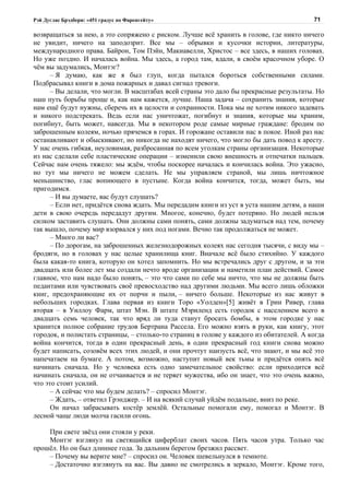 Рэй Дуглас Брэдбери: «451 градус по Фаренгейту»                                          71

возвращаться за нею, а это сопряжено с риском. Лучше всё хранить в голове, где никто ничего
не увидит, ничего на заподозрит. Все мы – обрывки и кусочки истории, литературы,
международного права. Байрон, Том Пэйн, Макиавелли, Христос – все здесь, в наших головах.
Но уже поздно. И началась война. Мы здесь, а город там, вдали, в своём красочном уборе. О
чём вы задумались, Монтэг?
      – Я думаю, как же я был глуп, когда пытался бороться собственными силами.
Подбрасывал книги в дома пожарных и давал сигнал тревоги.
      – Вы делали, что могли. В масштабах всей страны это дало бы прекрасные результаты. Но
наш путь борьбы проще и, как нам кажется, лучше. Наша задача – сохранить знания, которые
нам ещё будут нужны, сберечь их в целости и сохранности. Пока мы не хотим никого задевать
и никого подстрекать. Ведь если нас уничтожат, погибнут и знания, которые мы храним,
погибнут, быть может, навсегда. Мы в некотором роде самые мирные граждане: бродим по
заброшенным колеям, ночью прячемся в горах. И горожане оставили нас в покое. Иной раз нас
останавливают и обыскивают, но никогда не находят ничего, что могло бы дать повод к аресту.
У нас очень гибкая, неуловимая, разбросанная по всем уголкам страны организация. Некоторые
из нас сделали себе пластические операции – изменили свою внешность и отпечатки пальцев.
Сейчас нам очень тяжело: мы ждём, чтобы поскорее началась и кончилась война. Это ужасно,
но тут мы ничего не можем сделать. Не мы управляем страной, мы лишь ничтожное
меньшинство, глас вопиющего в пустыне. Когда война кончится, тогда, может быть, мы
пригодимся.
      – И вы думаете, вас будут слушать?
      – Если нет, придётся снова ждать. Мы передадим книги из уст в уста нашим детям, а наши
дети в свою очередь передадут другим. Многое, конечно, будет потеряно. Но людей нельзя
силком заставить слушать. Они должны сами понять, сами должны задуматься над тем, почему
так вышло, почему мир взорвался у них под ногами. Вечно так продолжаться не может.
      – Много ли вас?
      – По дорогам, на заброшенных железнодорожных колеях нас сегодня тысячи, с виду мы –
бродяги, но в головах у нас целые хранилища книг. Вначале всё было стихийно. У каждого
была какая-то книга, которую он хотел запомнить. Но мы встречались друг с другом, и за эти
двадцать или более лет мы создали нечто вроде организации и наметили план действий. Самое
главное, что нам надо было понять, – это что сами по себе мы ничто, что мы не должны быть
педантами или чувствовать своё превосходство над другими людьми. Мы всего лишь обложки
книг, предохраняющие их от порчи и пыли, – ничего больше. Некоторые из нас живут в
небольших городках. Глава первая из книги Торо «Уолден»[5] живёт в Грин Ривер, глава
вторая – в Уиллоу Фарм, штат Мэн. В штате Мэриленд есть городок с населением всего в
двадцать семь человек, так что вряд ли туда станут бросать бомбы, в этом городке у нас
хранится полное собрание трудов Бертрана Рассела. Его можно взять в руки, как книгу, этот
городок, и полистать страницы, – столько-то страниц в голове у каждого из обитателей. А когда
война кончится, тогда в один прекрасный день, в один прекрасный год книги снова можно
будет написать, созовём всех этих людей, и они прочтут наизусть всё, что знают, и мы всё это
напечатаем на бумаге. А потом, возможно, наступит новый век тьмы и придётся опять всё
начинать сначала. Но у человека есть одно замечательное свойство: если приходится всё
начинать сначала, он не отчаивается и не теряет мужества, ибо он знает, что это очень важно,
что это стоит усилий.
      – А сейчас что мы будем делать? – спросил Монтэг.
      – Ждать, – ответил Грэнджер. – И на всякий случай уйдём подальше, вниз по реке.
      Он начал забрасывать костёр землёй. Остальные помогали ему, помогал и Монтэг. В
лесной чаще люди молча гасили огонь.

    При свете звёзд они стояли у реки.
    Монтэг взглянул на светящийся циферблат своих часов. Пять часов утра. Только час
прошёл. Но он был длиннее года. За дальним берегом брезжил рассвет.
    – Почему вы верите мне? – спросил он. Человек шевельнулся в темноте.
    – Достаточно взглянуть на вас. Вы давно не смотрелись в зеркало, Монтэг. Кроме того,
 