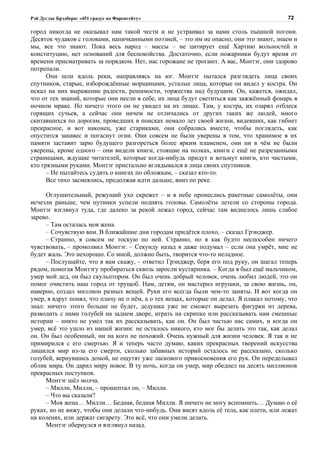 Рэй Дуглас Брэдбери: «451 градус по Фаренгейту»                                           72

город никогда не оказывал нам такой чести и не устраивал за нами столь пышной погони.
Десяток чудаков с головами, напичканными поэзией, – это им не опасно, они это знают, знаем и
мы, все это знают. Пока весь народ – массы – не цитирует ещё Хартию вольностей и
конституцию, нет оснований для беспокойства. Достаточно, если пожарники будут время от
времени присматривать за порядком. Нет, нас горожане не трогают. А вас, Монтэг, они здорово
потрепали.
      Они шли вдоль реки, направляясь на юг. Монтэг пытался разглядеть лица своих
спутников, старые, изборождённые морщинами, усталые лица, которые он видел у костра. Он
искал на них выражение радости, решимости, торжества над будущим. Он, кажется, ожидал,
что от тех знаний, которые они несли в себе, их лица будут светиться как зажжённый фонарь в
ночном мраке. Но ничего этого он не увидел на их лицах. Там, у костра, их озарял отблеск
горящих сучьев, а сейчас они ничем не отличались от других таких же людей, много
скитавшихся по дорогам, проведших в поисках немало лет своей жизни, видевших, как гибнет
прекрасное, и вот наконец, уже стариками, они собрались вместе, чтобы поглядеть, как
опустится занавес и погаснут огни. Они совсем не были уверены в том, что хранимое в их
памяти заставит зарю будущего разгореться более ярким пламенем, они ни в чём не были
уверены, кроме одного – они видели книги, стоящие на полках, книги с ещё не разрезанными
страницами, ждущие читателей, которые когда-нибудь придут и возьмут книги, кто чистыми,
кто грязными руками. Монтэг пристально вглядывался в лица своих спутников.
      – Не пытайтесь судить о книгах по обложкам, – сказал кто-то.
      Все тихо засмеялись, продолжая идти дальше, вниз по реке.

     Оглушительный, режущий ухо скрежет – и в небе пронеслись ракетные самолёты, они
исчезли раньше, чем путники успели поднять головы. Самолёты летели со стороны города.
Монтэг взглянул туда, где далеко за рекой лежал город, сейчас там виднелось лишь слабое
зарево.
     – Там осталась моя жена.
     – Сочувствую вам. В ближайшие дни городам придётся плохо, – сказал Грэнджер.
     – Странно, я совсем не тоскую по ней. Странно, но я как будто неспособен ничего
чувствовать, – промолвил Монтэг. – Секунду назад я даже подумал – если она умрёт, мне не
будет жаль. Это нехорошо. Со мной, должно быть, творится что-то неладное.
     – Послушайте, что я вам скажу, – ответил Грэнджер, беря его под руку, он шагал теперь
рядом, помогая Монтэгу пробираться сквозь заросли кустарника. – Когда я был ещё мальчиком,
умер мой дед, он был скульптором. Он был очень добрый человек, очень любил людей, это он
помог очистить наш город от трущоб. Нам, детям, он мастерил игрушки, за свою жизнь, он,
наверно, создал миллион разных вещей. Руки его всегда были чем-то заняты. И вот когда он
умер, я вдруг понял, что плачу не о нём, а о тех вещах, которые он делал. Я плакал потому, что
знал: ничего этого больше не будет, дедушка уже не сможет вырезать фигурки из дерева,
разводить с нами голубей на заднем дворе, играть на скрипке или рассказывать нам смешные
истории – никто не умел так их рассказывать, как он. Он был частью нас самих, и когда он
умер, всё это ушло из нашей жизни: не осталось никого, кто мог бы делать это так, как делал
он. Он был особенный, ни на кого не похожий. Очень нужный для жизни человек. Я так и не
примирился с его смертью. Я и теперь часто думаю, каких прекрасных творений искусства
лишился мир из-за его смерти, сколько забавных историй осталось не рассказано, сколько
голубей, вернувшись домой, не ощутят уже ласкового прикосновения его рук. Он переделывал
облик мира. Он дарил миру новое. В ту ночь, когда он умер, мир обеднел на десять миллионов
прекрасных поступков.
     Монтэг шёл молча.
     – Милли, Милли, – прошептал он, – Милли.
     – Что вы сказали?
     – Моя жена… Милли… Бедная, бедная Милли. Я ничего не могу вспомнить… Думаю о её
руках, но не вижу, чтобы они делали что-нибудь. Они висят вдоль её тела, как плети, или лежат
на коленях, или держат сигарету. Это всё, что они умели делать.
     Монтэг обернулся и взглянул назад.
 