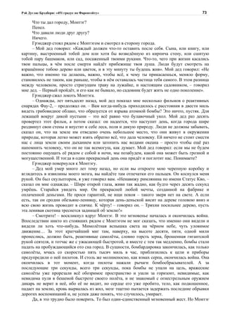 Рэй Дуглас Брэдбери: «451 градус по Фаренгейту»                                         73

      Что ты дал городу, Монтэг?
      Пепел.
      Что давали люди друг другу?
      Ничего.
      Грэнджер стоял рядом с Монтэгом и смотрел в сторону города.
      – Мой дед говорил: «Каждый должен что-то оставить после себя. Сына, или книгу, или
картину, выстроенный тобой дом или хотя бы возведённую из кирпича стену, или сшитую
тобой пару башмаков, или сад, посаженный твоими руками. Что-то, чего при жизни касались
твои пальцы, в чём после смерти найдёт прибежище твоя душа. Люди будут смотреть на
взращённое тобою дерево или цветок, и в эту минуту ты будешь жив». Мой дед говорил: «Не
важно, что именно ты делаешь, важно, чтобы всё, к чему ты прикасаешься, меняло форму,
становилось не таким, как раньше, чтобы в нём оставалась частица тебя самого. В этом разница
между человеком, просто стригущим траву на лужайке, и настоящим садовником, – говорил
мне дед. – Первый пройдёт, и его как не бывало, но садовник будет жить не одно поколение».
      Грэнджер сжал локоть Монтэга.
      – Однажды, лет пятьдесят назад, мой дед показал мне несколько фильмов о реактивных
снарядах Фау-2, – продолжал он. – Вам когда-нибудь приходилось с расстояния в двести миль
видеть грибовидное облако, что образуется от взрыва атомной бомбы? Это ничто, пустяк. Для
лежащей вокруг дикой пустыни – это всё равно что булавочный укол. Мой дед раз десять
провертел этот фильм, а потом сказал: он надеется, что наступит день, когда города шире
раздвинут свои стены и впустят к себе леса, поля и дикую природу. Люди не должны забывать,
сказал он, что на земле им отведено очень небольшое место, что они живут в окружении
природы, которая легко может взять обратно всё, что дала человеку. Ей ничего не стоит смести
нас с лица земли своим дыханием или затопить нас водами океана – просто чтобы ещё раз
напомнить человеку, что он не так всемогущ, как думает. Мой дед говорил: если мы не будем
постоянно ощущать её рядом с собой в ночи, мы позабудем, какой она может быть грозной и
могущественной. И тогда в один прекрасный день она придёт и поглотит нас. Понимаете?
      Грэнджер повернулся к Монтэгу.
      – Дед мой умер много лет тому назад, но если вы откроете мою черепную коробку и
вглядитесь в извилины моего мозга, вы найдёте там отпечатки его пальцев. Он коснулся меня
рукой. Он был скульптором, я уже говорил вам. «Ненавижу римлянина по имени Статус Кво, –
сказал он мне однажды. – Шире открой глаза, живи так жадно, как будто через десять секунд
умрёшь. Старайся увидеть мир. Он прекрасней любой мечты, созданной на фабрике и
оплаченной деньгами. Не проси гарантий, не ищи покоя – такого зверя нет на свете. А если
есть, так он сродни обезьяне-ленивцу, которая день-деньской висит на дереве головою вниз и
всю свою жизнь проводит в спячке. К чёрту! – говорил он. – Тряхни посильнее дерево, пусть
эта ленивая скотина треснется задницей об землю!»
      – Смотрите! – воскликнул вдруг Монтэг. В это мгновенье началась и окончилась война.
Впоследствии никто из стоявших рядом с Монтэгом не мог сказать, что именно они видели и
видели ли хоть что-нибудь. Мимолётная вспышка света на чёрном небе, чуть уловимое
движение… За этот кратчайший миг там, наверху, на высоте десяти, пяти, одной мили
пронеслись, должно быть, реактивные самолёты, словно горсть зерна, брошенная гигантской
рукой сеятеля, и тотчас же с ужасающей быстротой, и вместе с тем так медленно, бомбы стали
падать на пробуждающийся ото сна город. В сущности, бомбардировка закончилась, как только
самолёты, мчась со скоростью пять тысяч миль в час, приблизились к цели и приборы
предупредили о ней пилотов. И столь же молниеносно, как взмах серпа, окончилась война. Она
окончилась в тот момент, когда пилоты нажали рычаги бомбосбрасывателей. А за
последующие три секунды, всего три секунды, пока бомбы не упали на цель, вражеские
самолёты уже прорезали всё обозримое пространство и ушли за горизонт, невидимые, как
невидима пуля в бешеной быстроте своего полёта, и не знакомый с огнестрельным оружием
дикарь не верит в неё, ибо её не видит, но сердце его уже пробито, тело, как подкошенное,
падает на землю, кровь вырвалась из жил, мозг тщетно пытается задержать последние обрывки
дорогих воспоминаний и, не успев даже понять, что случилось, умирает.
      Да, в это трудно было поверить. То был один-единственный мгновенный жест. Но Монтэг
 