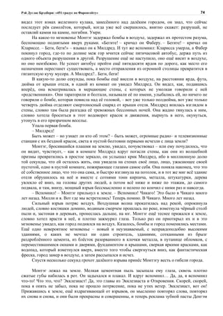 Рэй Дуглас Брэдбери: «451 градус по Фаренгейту»                                            74

видел этот взмах железного кулака, занесённого над далёким городом, он знал, что сейчас
последует рёв самолётов, который, когда уже всё свершилось, внятно скажет: разрушай, не
оставляй камня на камне, погибни. Умри.
      На какое-то мгновенье Монтэг задержал бомбы в воздухе, задержал их протестом разума,
беспомощно поднятыми вверх руками. «Бегите! – кричал он Фаберу. – Бегите! – кричал он
Клариссе. – Беги, беги!» – взывал он к Милдред. И тут же вспомнил: Кларисса умерла, а Фабер
покинул город, где-то по долине меж гор мчится сейчас пятичасовой автобус, держа путь из
одного объекта разрушения в другой. Разрушение ещё не наступило, оно ещё висит в воздухе,
но оно неизбежно. Не успеет автобус пройти ещё пятидесяти ярдов по дороге, как место его
назначения перестанет существовать, а место отправления из огромной столицы превратится в
гигантскую кучу мусора. А Милдред?.. Беги, беги!
      В какую-то долю секунды, пока бомбы ещё висели в воздухе, на расстоянии ярда, фута,
дюйма от крыши отеля, в одной из комнат он увидел Милдред. Он видел, как, подавшись
вперёд, она всматривалась в мерцающие стены, с которых не умолкая говорили с ней
«родственники». Они тараторили и болтали, называли её по имени, улыбались ей, но ничего не
говорили о бомбе, которая повисла над её головой, – вот уже только полдюйма, вот уже только
четверть дюйма отделяют смертоносный снаряд от крыши отеля. Милдред впилась взглядом в
стены, словно там была разгадка её тревожных бессонных ночей. Она жадно тянулась к ним,
словно хотела броситься в этот водоворот красок и движения, нырнуть в него, окунуться,
утонуть в его призрачном веселье.
      Упала первая бомба.
      – Милдред!
      Быть может – но узнает ли кто об этом? – быть может, огромные радио– и телевизионные
станции с их бездной красок, света и пустой болтовни первыми исчезли с лица земли?
      Монтэг, бросившийся плашмя на землю, увидел, почувствовал – или ему почудилось, что
он видит, чувствует, – как в комнате Милдред вдруг погасли стены, как они из волшебной
призмы превратились в простое зеркало, он услышал крик Милдред, ибо в миллионную долю
той секунды, что ей осталось жить, она увидела на стенах своё лицо, лицо, ужасающее своей
пустотой, одно в пустой комнате, пожирающее глазами самое себя. Она поняла наконец, что это
её собственное лицо, что это она сама, и быстро взглянула на потолок, и в тот же миг всё здание
отеля обрушилось на неё и вместе с сотнями тонн кирпича, металла, штукатурки, дерева
увлекло её вниз, на головы других людей, а потом всё ниже и ниже по этажам, до самого
подвала, и там, внизу, мощный взрыв бессмысленно и нелепо по кончил с ними раз и навсегда.
      – Вспомнил! – Монтэг прильнул к земле. – Вспомнил! Чикаго! Это было в Чикаго много
лет назад. Милли и я. Вот где мы встретились! Теперь помню. В Чикаго. Много лет назад.
      Сильный взрыв потряс воздух. Воздушная волна прокатилась над рекой, опрокинула
людей, словно костяшки домино, водяным смерчем прошлась по реке, взметнула чёрный столб
пыли и, застонав в деревьях, пронеслась дальше, на юг. Монтэг ещё теснее прижался к земле,
словно хотел врасти в неё, и плотно зажмурил глаза. Только раз он приоткрыл их и в это
мгновенье увидел, как город поднялся на воздух. Казалось, бомбы и город поменялись местами.
Ещё одно невероятное мгновенье – новый и неузнаваемый, с неправдоподобно высокими
зданиями, о каких не мечтал ни один строитель, зданиями, сотканными из брызг
раздроблённого цемента, из блёсток разорванного в клочки металла, в путанице обломков, с
переместившимися окнами и дверями, фундаментом и крышами, сверкая яркими красками, как
водопад, который взметнулся вверх, вместо того чтобы свергнуться вниз, как фантастическая
фреска, город замер в воздухе, а затем рассыпался и исчез.
      Спустя несколько секунд грохот далёкого взрыва принёс Монтэгу весть о гибели города.

     Монтэг лежал на земле. Мелкая цементная пыль засыпала ему глаза, сквозь плотно
сжатые губы набилась в рот. Он задыхался и плакал. И вдруг вспомнил… Да, да, я вспомнил
что-то! Что это, что? Экклезиаст! Да, это главы из Экклезиаста и Откровения. Скорей, скорей,
пока я опять не забыл, пока не прошло потрясение, пока не утих ветер. Экклезиаст, вот он!
Прижавшись к земле, ещё вздрагивающей от взрывов, он мысленно повторял слова, повторял
их снова и снова, и они были прекрасны и совершенны, и теперь реклама зубной пасты Денгэм
 