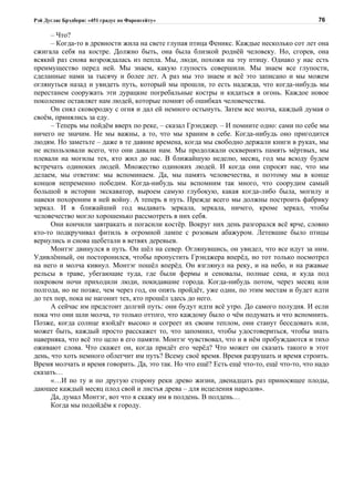 Рэй Дуглас Брэдбери: «451 градус по Фаренгейту»                                           76

      – Что?
      – Когда-то в древности жила на свете глупая птица Феникс. Каждые несколько сот лет она
сжигала себя на костре. Должно быть, она была близкой роднёй человеку. Но, сгорев, она
всякий раз снова возрождалась из пепла. Мы, люди, похожи на эту птицу. Однако у нас есть
преимущество перед ней. Мы знаем, какую глупость совершили. Мы знаем все глупости,
сделанные нами за тысячу и более лет. А раз мы это знаем и всё это записано и мы можем
оглянуться назад и увидеть путь, который мы прошли, то есть надежда, что когда-нибудь мы
перестанем сооружать эти дурацкие погребальные костры и кидаться в огонь. Каждое новое
поколение оставляет нам людей, которые помнят об ошибках человечества.
      Он снял сковородку с огня и дал ей немного остынуть. Затем все молча, каждый думая о
своём, принялись за еду.
      – Теперь мы пойдём вверх по реке, – сказал Грэнджер. – И помните одно: сами по себе мы
ничего не значим. Не мы важны, а то, что мы храним в себе. Когда-нибудь оно пригодится
людям. Но заметьте – даже в те давние времена, когда мы свободно держали книги в руках, мы
не использовали всего, что они давали нам. Мы продолжали осквернять память мёртвых, мы
плевали на могилы тех, кто жил до нас. В ближайшую неделю, месяц, год мы всюду будем
встречать одиноких людей. Множество одиноких людей. И когда они спросят нас, что мы
делаем, мы ответим: мы вспоминаем. Да, мы память человечества, и поэтому мы в конце
концов непременно победим. Когда-нибудь мы вспомним так много, что соорудим самый
большой в истории экскаватор, выроем самую глубокую, какая когда-либо была, могилу и
навеки похороним в ней войну. А теперь в путь. Прежде всего мы должны построить фабрику
зеркал. И в ближайший год выдавать зеркала, зеркала, ничего, кроме зеркал, чтобы
человечество могло хорошенько рассмотреть в них себя.
      Они кончили завтракать и погасили костёр. Вокруг них день разгорался всё ярче, словно
кто-то подкручивал фитиль в огромной лампе с розовым абажуром. Летевшие было птицы
вернулись и снова щебетали в ветвях деревьев.
      Монтэг двинулся в путь. Он шёл на север. Оглянувшись, он увидел, что все идут за ним.
Удивлённый, он посторонился, чтобы пропустить Грэнджера вперёд, но тот только посмотрел
на него и молча кивнул. Монтэг пошёл вперёд. Он взглянул на реку, и на небо, и на ржавые
рельсы в траве, убегающие туда, где были фермы и сеновалы, полные сена, и куда под
покровом ночи приходили люди, покидавшие города. Когда-нибудь потом, через месяц или
полгода, но не позже, чем через год, он опять пройдёт, уже один, по этим местам и будет идти
до тех пор, пока не нагонит тех, кто прошёл здесь до него.
      А сейчас им предстоит долгий путь: они будут идти всё утро. До самого полудня. И если
пока что они шли молча, то только оттого, что каждому было о чём подумать и что вспомнить.
Позже, когда солнце взойдёт высоко и согреет их своим теплом, они станут беседовать или,
может быть, каждый просто расскажет то, что запомнил, чтобы удостовериться, чтобы знать
наверняка, что всё это цело в его памяти. Монтэг чувствовал, что и в нём пробуждаются и тихо
оживают слова. Что скажет он, когда придёт его черёд? Что может он сказать такого в этот
день, что хоть немного облегчит им путь? Всему своё время. Время разрушать и время строить.
Время молчать и время говорить. Да, это так. Но что ещё? Есть ещё что-то, ещё что-то, что надо
сказать…
      «…И по ту и по другую сторону реки древо жизни, двенадцать раз приносящее плоды,
дающее каждый месяц плод свой и листья древа – для исцеления народов».
      Да, думал Монтэг, вот что я скажу им в полдень. В полдень…
      Когда мы подойдём к городу.
 